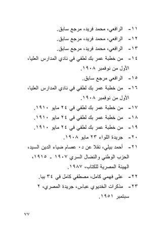 ‫١١- ﺍﻟﺭﺍﻓﻌﻲ، ﻤﺤﻤﺩ ﻓﺭﻴﺩ، ﻤﺭﺠﻊ ﺴﺎﺒﻕ.‬
              ‫٢١- ﺍﻟﺭﺍﻓﻌﻲ، ﻤﺤﻤﺩ ﻓﺭﻴﺩ، ﻤﺭﺠﻊ ﺴﺎﺒﻕ.‬
              ‫٣١- ﺍﻟﺭﺍﻓﻌﻲ، ﻤﺤﻤﺩ ﻓﺭﻴﺩ، ﻤﺭﺠﻊ ﺴﺎﺒﻕ.‬
 ‫٤١- ﻤﻥ ﺨﻁﺒﺔ ﻋﻤﺭ ﺒﻙ ﻟﻁﻔﻲ ﻓﻲ ﻨﺎﺩﻱ ﺍﻟﻤﺩﺍﺭﺱ ﺍﻟﻌﻠﻴﺎ،‬
                        ‫ﺍﻷﻭل ﻤﻥ ﻨﻭﻓﻤﺒﺭ ٨٠٩١.‬
                         ‫٥١- ﺍﻟﺭﺍﻓﻌﻲ ﻤﺭﺠﻊ ﺴﺎﺒﻕ.‬
 ‫٦١- ﻤﻥ ﺨﻁﺒﺔ ﻋﻤﺭ ﺒﻙ ﻟﻁﻔﻲ ﻓﻲ ﻨﺎﺩﻱ ﺍﻟﻤﺩﺍﺭﺱ ﺍﻟﻌﻠﻴﺎ،‬
                        ‫ﺍﻷﻭل ﻤﻥ ﻨﻭﻓﻤﺒﺭ ٨٠٩١.‬
     ‫٧١- ﻤﻥ ﺨﻁﺒﺔ ﻋﻤﺭ ﺒﻙ ﻟﻁﻔﻲ ﻓﻲ ٤٢ ﻤﺎﻴﻭ ٠١٩١.‬
     ‫٨١- ﻤﻥ ﺨﻁﺒﺔ ﻋﻤﺭ ﺒﻙ ﻟﻁﻔﻲ ﻓﻲ ٤٢ ﻤﺎﻴﻭ ٠١٩١.‬
     ‫٩١- ﻤﻥ ﺨﻁﺒﺔ ﻋﻤﺭ ﺒﻙ ﻟﻁﻔﻲ ﻓﻲ ٤٢ ﻤﺎﻴﻭ ٠١٩١.‬
                 ‫٠٢- ﺠﺭﻴﺩﺓ ﺍﻟﻠﻭﺍﺀ ٣٢ ﻤﺎﻴﻭ ٨٠٩١.‬
 ‫١٢- ﺃﺤﻤﺩ ﺒﻴﻠﻲ، ﻨﻘﻼ ﻋﻥ ﺩ٠ ﻋﺼﺎﻡ ﻀﻴﺎﺀ ﺍﻟﺩﻴﻥ ﺍﻟﺴﻴﺩ،‬
     ‫ﺍﻟﺤﺯﺏ ﺍﻟﻭﻁﻨﻲ ﻭﺍﻟﻨﻀﺎل ﺍﻟﺴﺭﻱ ٧٠٩١ ـ ٥١٩١،‬
                   ‫ﺍﻟﻬﻴﺌﺔ ﺍﻟﻤﺼﺭﻴﺔ ﻟﻠﻜﺘﺎﺏ، ٧٨٩١.‬
       ‫٢٢- ﻋﻠﻰ ﻓﻬﻤﻲ ﻜﺎﻤل، ﻤﺼﻁﻔﻲ ﻜﺎﻤل ﻓﻲ ٤٣ ﺒﺒﺎ.‬
       ‫٣٢- ﻤﺫﻜﺭﺍﺕ ﺍﻟﺨﺩﻴﻭﻱ ﻋﺒﺎﺱ، ﺠﺭﻴﺩﺓ ﺍﻟﻤﺼﺭﻱ، ٢‬
                                 ‫ﺴﺒﺘﻤﺒﺭ ١٥٩١.‬


‫٧٧‬
 