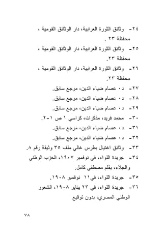 ‫٤٢- ﻭﺜﺎﺌﻕ ﺍﻟﺜﻭﺭﺓ ﺍﻟﻌﺭﺍﺒﻴﺔ، ﺩﺍﺭ ﺍﻟﻭﺜﺎﺌﻕ ﺍﻟﻘﻭﻤﻴﺔ ،‬
                                    ‫ﻤﺤﻔﻅﺔ ٣٢ .‬
     ‫٥٢- ﻭﺜﺎﺌﻕ ﺍﻟﺜﻭﺭﺓ ﺍﻟﻌﺭﺍﺒﻴﺔ، ﺩﺍﺭ ﺍﻟﻭﺜﺎﺌﻕ ﺍﻟﻘﻭﻤﻴﺔ ،‬
                                     ‫ﻤﺤﻔﻅﺔ ٣٢.‬
     ‫٦٢- ﻭﺜﺎﺌﻕ ﺍﻟﺜﻭﺭﺓ ﺍﻟﻌﺭﺍﺒﻴﺔ، ﺩﺍﺭ ﺍﻟﻭﺜﺎﺌﻕ ﺍﻟﻘﻭﻤﻴﺔ ،‬
                                     ‫ﻤﺤﻔﻅﺔ ٣٢.‬
           ‫٧٢- ﺩ٠ ﻋﺼﺎﻡ ﻀﻴﺎﺀ ﺍﻟﺩﻴﻥ، ﻤﺭﺠﻊ ﺴﺎﺒﻕ.‬
           ‫٨٢- ﺩ٠ ﻋﺼﺎﻡ ﻀﻴﺎﺀ ﺍﻟﺩﻴﻥ، ﻤﺭﺠﻊ ﺴﺎﺒﻕ.‬
           ‫٩٢- ﺩ٠ ﻋﺼﺎﻡ ﻀﻴﺎﺀ ﺍﻟﺩﻴﻥ، ﻤﺭﺠﻊ ﺴﺎﺒﻕ.‬
      ‫٠٣- ﻤﺤﻤﺩ ﻓﺭﻴﺩ، ﻤﺫﻜﺭﺍﺕ، ﻜﺭﺍﺴﻲ ١ ﺹ ١-٢.‬
           ‫١٣- ﺩ٠ ﻋﺼﺎﻡ ﻀﻴﺎﺀ ﺍﻟﺩﻴﻥ، ﻤﺭﺠﻊ ﺴﺎﺒﻕ.‬
           ‫٢٣- ﺩ٠ ﻋﺼﺎﻡ ﻀﻴﺎﺀ ﺍﻟﺩﻴﻥ، ﻤﺭﺠﻊ ﺴﺎﺒﻕ.‬
‫٣٣- ﻭﺜﺎﺌﻕ ﺍﻏﺘﻴﺎل ﺒﻁﺭﺱ ﻏﺎﻟﻲ ﻤﻠﻑ ٥٣ ﻭﺜﻴﻘﺔ ﺭﻗﻡ ٨.‬
 ‫٤٣- ﺠﺭﻴﺩﺓ ﺍﻟﻠﻭﺍﺀ، ﻓﻲ ﻨﻭﻓﻤﺒﺭ ٧٠٩١، ﺍﻟﺤﺯﺏ ﺍﻟﻭﻁﻨﻲ‬
                      ‫ﻭﺍﻟﺠﻼﺀ، ﺒﻘﻠﻡ ﻤﺼﻁﻔﻲ ﻜﺎﻤل.‬
          ‫٥٣- ﺠﺭﻴﺩﺓ ﺍﻟﻠﻭﺍﺀ، ﻓﻲ١١ ﻨﻭﻓﻤﺒﺭ ٨٠٩١.‬
     ‫٦٣- ﺠﺭﻴﺩﺓ ﺍﻟﻠﻭﺍﺀ، ﻓﻲ ٣٢ ﻴﻨﺎﻴﺭ ٨٠٩١، ﺍﻟﺸﻌﻭﺭ‬
                     ‫ﺍﻟﻭﻁﻨﻲ ﺍﻟﻤﺼﺭﻱ، ﺒﺩﻭﻥ ﺘﻭﻗﻴﻊ‬


‫٨٧‬
 