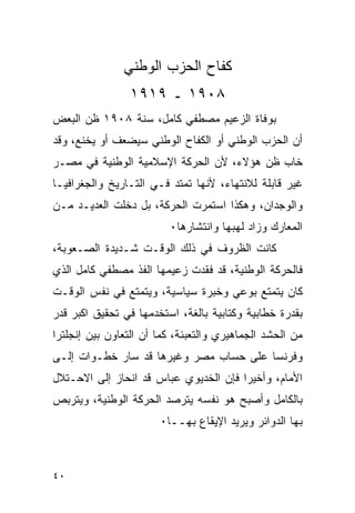 ‫ﻜﻔﺎﺡ ﺍﻟﺤﺯﺏ ﺍﻟﻭﻁﻨﻲ‬
                ‫٨٠٩١ ـ ٩١٩١‬
‫ﺒﻭﻓﺎﺓ ﺍﻟﺯﻋﻴﻡ ﻤﺼﻁﻔﻲ ﻜﺎﻤل، ﺴﻨﺔ ٨٠٩١ ﻅﻥ ﺍﻟﺒﻌﺽ‬
‫ﺃﻥ ﺍﻟﺤﺯﺏ ﺍﻟﻭﻁﻨﻲ ﺃﻭ ﺍﻟﻜﻔﺎﺡ ﺍﻟﻭﻁﻨﻲ ﺴﻴﻀﻌﻑ ﺃﻭ ﻴﺨﻨﻊ، ﻭﻗﺩ‬
‫ﺨﺎﺏ ﻅﻥ ﻫﺅﻻﺀ، ﻷﻥ ﺍﻟﺤﺭﻜﺔ ﺍﻹﺴﻼﻤﻴﺔ ﺍﻟﻭﻁﻨﻴﺔ ﻓﻲ ﻤﺼـﺭ‬
‫ﻏﻴﺭ ﻗﺎﺒﻠﺔ ﻟﻼﻨﺘﻬﺎﺀ، ﻷﻨﻬﺎ ﺘﻤﺘﺩ ﻓـﻲ ﺍﻟﺘـﺎﺭﻴﺦ ﻭﺍﻟﺠﻐﺭﺍﻓﻴـﺎ‬
‫ﻭﺍﻟﻭﺠﺩﺍﻥ، ﻭﻫﻜﺫﺍ ﺍﺴﺘﻤﺭﺕ ﺍﻟﺤﺭﻜﺔ، ﺒل ﺩﺨﻠﺕ ﺍﻟﻌﺩﻴـﺩ ﻤـﻥ‬
                         ‫ﺍﻟﻤﻌﺎﺭﻙ ﻭﺯﺍﺩ ﻟﻬﺒﻬﺎ ﻭﺍﻨﺘﺸﺎﺭﻫﺎ٠‬
‫ﻜﺎﻨﺕ ﺍﻟﻅﺭﻭﻑ ﻓﻲ ﺫﻟﻙ ﺍﻟﻭﻗـﺕ ﺸـﺩﻴﺩﺓ ﺍﻟﺼـﻌﻭﺒﺔ،‬
‫ﻓﺎﻟﺤﺭﻜﺔ ﺍﻟﻭﻁﻨﻴﺔ، ﻗﺩ ﻓﻘﺩﺕ ﺯﻋﻴﻤﻬﺎ ﺍﻟﻔﺫ ﻤﺼﻁﻔﻲ ﻜﺎﻤل ﺍﻟﺫﻱ‬
‫ﻜﺎﻥ ﻴﺘﻤﺘﻊ ﺒﻭﻋﻲ ﻭﺨﺒﺭﺓ ﺴﻴﺎﺴﻴﺔ، ﻭﻴﺘﻤﺘﻊ ﻓﻲ ﻨﻔﺱ ﺍﻟﻭﻗـﺕ‬
‫ﺒﻘﺩﺭﺓ ﺨﻁﺎﺒﻴﺔ ﻭﻜﺘﺎﺒﻴﺔ ﺒﺎﻟﻐﺔ، ﺍﺴﺘﺨﺩﻤﻬﺎ ﻓﻲ ﺘﺤﻘﻴﻕ ﺍﻜﺒﺭ ﻗﺩﺭ‬
‫ﻤﻥ ﺍﻟﺤﺸﺩ ﺍﻟﺠﻤﺎﻫﻴﺭﻱ ﻭﺍﻟﺘﻌﺒﺌﺔ، ﻜﻤﺎ ﺃﻥ ﺍﻟﺘﻌﺎﻭﻥ ﺒﻴﻥ ﺇﻨﺠﻠﺘﺭﺍ‬
‫ﻭﻓﺭﻨﺴﺎ ﻋﻠﻰ ﺤﺴﺎﺏ ﻤﺼﺭ ﻭﻏﻴﺭﻫﺎ ﻗﺩ ﺴﺎﺭ ﺨﻁـﻭﺍﺕ ﺇﻟـﻰ‬
‫ﺍﻷﻤﺎﻡ، ﻭﺃﺨﻴ ‪‬ﺍ ﻓﺈﻥ ﺍﻟﺨﺩﻴﻭﻱ ﻋﺒﺎﺱ ﻗﺩ ﺍﻨﺤﺎﺯ ﺇﻟﻰ ﺍﻻﺤـﺘﻼل‬
                                       ‫ﺭ‬
‫ﺒﺎﻟﻜﺎﻤل ﻭﺃﺼﺒﺢ ﻫﻭ ﻨﻔﺴﻪ ﻴﺘﺭﺼﺩ ﺍﻟﺤﺭﻜﺔ ﺍﻟﻭﻁﻨﻴﺔ، ﻭﻴﺘﺭﺒﺹ‬
                       ‫ﺒﻬﺎ ﺍﻟﺩﻭﺍﺌﺭ ﻭﻴﺭﻴﺩ ﺍﻹﻴﻘﺎﻉ ﺒﻬــﺎ٠‬



‫٠٤‬
 