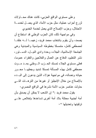 ‫ﻭﻋﻠﻰ ﻤﺴﺘﻭﻱ ﺍﻟﻭﺍﻗﻊ ﺍﻟﺤﺯﺒﻲ، ﻜﺎﻨﺕ ﻫﻨﺎﻙ ﻤﺤـﺎﻭﻻﺕ‬
‫ﻟﺯﺭﻉ ﺃﺤﺯﺍﺏ ﻋﻤﻠﻴﺔ، ﻤﺜل ﺤﺯﺏ ﺍﻷﻤﺔ، ﺍﻟﺫﻱ ﻴﻌﻤـل ﻟﺨﺩﻤـﺔ‬
       ‫ﺍﻻﺤﺘﻼل، ﻭﺤﺯﺏ ﺍﻹﺼﻼﺡ ﺍﻟﺫﻱ ﻴﻌﻤل ﻟﺨﺩﻤﺔ ﺍﻟﺨﺩﻴﻭﻱ‬
‫ﻭﻓﻲ ﻤﻭﺍﺠﻬﺔ ﺫﻟﻙ، ﻜﺎﻥ ﺍﻟﺤﺯﺏ ﺍﻟﻭﻁﻨﻲ ﻗﺩ ﺍﺴﺘﻁﺎﻉ ﺃﻥ‬
‫ﻴﺼﻤﺩ، ﻭﺃﻥ ﻴﻘﻭﻡ ﺒﺎﻨﺘﺨﺎﺏ ﻤﺤﻤﺩ ﻓﺭﻴﺩ، ﺯﻋﻴ ‪‬ـﺎ ﻟـﻪ ﺨﻠ ﹰـﺎ‬
  ‫ﻔ‬          ‫ﻤ‬
‫ﻟﻤﺼﻁﻔﻲ ﻜﺎﻤل، ﻤﺘﻤﺴ ﹰﺎ ﺒﺨﻁﻭﻁﻪ ﺍﻟﺴﻴﺎﺴﻴﺔ ﻭﺍﻟﻤﺒﺩﺌﻴﺔ ﻭﻫﻲ‬
                               ‫ﻜ‬
‫ﺍﻟﺠﺎﻤﻌﺔ ﺍﻹﺴﻼﻤﻴﺔ، ﺍﻟﺠﻼﺀ، ﻭﺤﺩﺓ ﻭﺍﺩﻱ ﺍﻟﻨﻴـل، ﺍﻟﺩﺴـﺘﻭﺭ،‬
‫ﻨﺸﺭ ﺍﻟﺘﻌﻠﻴﻡ، ﺍﻟﺩﻓﺎﻉ ﻋﻥ ﺍﻟﻌﻤﺎل ﻭﺍﻟﻔﻼﺤﻴﻥ ﻭﺍﻟﻔﻘﺭﺍﺀ ﻋﻤﻭ ‪‬ﺎ،‬
  ‫ﻤ‬
‫ﻓﻌﻠﻰ ﻤﺴﺘﻭﻱ ﺍﻟﺠﻼﺀ ﺘﻤﺴﻙ ﺍﻟﺤـﺯﺏ ﺍﻟـﻭﻁﻨﻲ ﺒﻌـﺩ ﻤـﻭﺕ‬
‫ﻤﺼﻁﻔﻲ ﻜﺎﻤل ﺒﻬﺫﻩ ﺍﻟﻤﺴﺄﻟﺔ ﺘﻤﺴ ﹰﺎ ﺸﺩﻴﺩ ﻭﺠﻌﻠﻬـﺎ ﻤﺤـﻭﺭ‬
                    ‫ﻜ‬
‫ﺤﻴﺎﺘﻪ ﻭﻨﻀﺎﻟﻪ، ﻓﻲ ﻤﻭﺍﺠﻬﺔ ﻫﺅﻻﺀ ﺍﻟﺫﻴﻥ ﻴﺩﻋﻭﻥ ﺇﻟﻰ ﺍﻟﺒـﺩﺀ‬
‫ﺒﺎﻹﺼﻼﺡ ﻤﻥ ﺨﻼل ﺍﻹﻨﺠﻠﻴﺯ ﺃﻭ ﻏﻴﺭﻫﺎ ﻤﻥ ﺍﻟﺘﺭﻫـﺎﺕ ﺍﻟﺘـﻲ‬
     ‫ﺤﺎﻭﻟﺕ ﻋﻨﺎﺼﺭ ﺤﺯﺏ ﺍﻷﻤﺔ ﻨﺸﺭﻫﺎ ﻓﻲ ﺍﻟﻭﺍﻗﻊ ﺍﻟﻤﺼﺭﻱ٠‬
‫ﻴﻘﻭل ﻤﺤﻤﺩ ﻓﺭﻴﺩ :” ﺇﻥ ﺍﻟﺸﻌﺏ ﻻ ﻴﻤﻜﻥ ﺃﻥ ﻴﺼﺩﻕ ﺒﺄﻥ‬
‫ﺃﻤﺔ ﺃﺠﻨﺒﻴﺔ ﻤﺤﺘﻠﺔ ﺒﻼﺩ ﺃﻤﺔ ﺃﺨﺭﻯ ﺘﺴﺎﻋﺩﻫﺎ ﺒﺈﺨﻼﺹ ﻋﻠـﻰ‬
                                   ‫ﺘﺭﻗﻴﺘﻬﺎ ﻭﺘﺤﺩﻴﺜﻬﺎ “٠‬




‫١٤‬
 