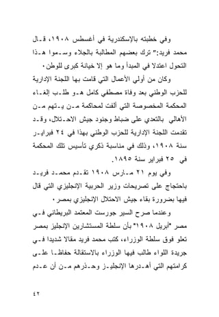 ‫ﻭﻓﻲ ﺨﻁﺒﺘﻪ ﺒﺎﻹﺴﻜﻨﺩﺭﻴﺔ ﻓﻲ ﺃﻏﺴﻁﺱ ٨٠٩١، ﻗـﺎل‬
‫ﻤﺤﻤﺩ ﻓﺭﻴﺩ:” ﺘﺭﻙ ﺒﻌﻀﻬﻡ ﺍﻟﻤﻁﺎﻟﺒﺔ ﺒﺎﻟﺠﻼﺀ ﻭﺴـﻤﻭﺍ ﻫـﺫﺍ‬
     ‫ﺍﻟﺘﺤﻭل ﺍﻋﺘﺩﻻ ﻓﻲ ﺍﻟﻤﺒﺩﺃ ﻭﻤﺎ ﻫﻭ ﺇﻻ ﺨﻴﺎﻨﺔ ﻜﺒﺭﻯ ﻟﻠﻭﻁﻥ٠‬
‫ﻭﻜﺎﻥ ﻤﻥ ﺃﻭﻟﻲ ﺍﻷﻋﻤﺎل ﺍﻟﺘﻲ ﻗﺎﻤﺕ ﺒﻬﺎ ﺍﻟﻠﺠﻨﺔ ﺍﻹﺩﺍﺭﻴﺔ‬
‫ﻟﻠﺤﺯﺏ ﺍﻟﻭﻁﻨﻲ ﺒﻌﺩ ﻭﻓﺎﺓ ﻤﺼﻁﻔﻲ ﻜﺎﻤل ﻫـﻭ ﻁﻠـﺏ ﺇﻟﻐـﺎﺀ‬
‫ﺍﻟﻤﺤﻜﻤﺔ ﺍﻟﻤﺨﺼﻭﺼﺔ ﺍﻟﺘﻲ ﺃﻟﻔﺕ ﻟﻤﺤﺎﻜﻤﺔ ﻤـﻥ ﻴـﺘﻬﻡ ﻤـﻥ‬
‫ﺍﻷﻫﺎﻟﻲ ﺒﺎﻟﺘﻌﺩﻱ ﻋﻠﻰ ﻀﺒﺎﻁ ﻭﺠﻨﻭﺩ ﺠﻴﺵ ﺍﻻﺤـﺘﻼل، ﻭﻗـﺩ‬
‫ﺘﻘﺩﻤﺕ ﺍﻟﻠﺠﻨﺔ ﺍﻹﺩﺍﺭﻴﺔ ﻟﻠﺤﺯﺏ ﺍﻟﻭﻁﻨﻲ ﺒﻬﺫﺍ ﻓﻲ ٤٢ ﻓﺒﺭﺍﻴـﺭ‬
‫ﺴﻨﺔ ٨٠٩١، ﻭﺫﻟﻙ ﻓﻲ ﻤﻨﺎﺴﺒﺔ ﺫﻜﺭﻱ ﺘﺄﺴﻴﺱ ﺘﻠﻙ ﺍﻟﻤﺤﻜﻤﺔ‬
                             ‫ﻓﻲ ٥٢ ﻓﺒﺭﺍﻴﺭ ﺴﻨﺔ ٥٩٨١.‬
‫ﻭﻓﻲ ﻴﻭﻡ ١٢ ﻤـﺎﺭﺱ ٨٠٩١ ﺘﻘـﺩﻡ ﻤﺤﻤـﺩ ﻓﺭﻴـﺩ‬
‫ﺒﺎﺤﺘﺠﺎﺝ ﻋﻠﻰ ﺘﺼﺭﻴﺤﺎﺕ ﻭﺯﻴﺭ ﺍﻟﺤﺭﺒﻴﺔ ﺍﻹﻨﺠﻠﻴﺯﻱ ﺍﻟﺘﻲ ﻗﺎل‬
        ‫ﻓﻴﻬﺎ ﺒﻀﺭﻭﺭﺓ ﺒﻘﺎﺀ ﺠﻴﺵ ﺍﻻﺤﺘﻼل ﺍﻹﻨﺠﻠﻴﺯﻱ ﺒﻤﺼﺭ٠‬
‫ﻭﻋﻨﺩﻤﺎ ﺼﺭﺡ ﺍﻟﺴﻴﺭ ﺠﻭﺭﺴﺕ ﺍﻟﻤﻌﺘﻤﺩ ﺍﻟﺒﺭﻴﻁﺎﻨﻲ ﻓـﻲ‬
‫ﻤﺼﺭ "ﺃﺒﺭﻴل ٨٠٩١" ﺒﺄﻥ ﺴﻠﻁﺔ ﺍﻟﻤﺴﺘﺸﺎﺭﻴﻥ ﺍﻹﻨﺠﻠﻴﺯ ﺒﻤﺼﺭ‬
‫ﺘﻌﻠﻭ ﻓﻭﻕ ﺴﻠﻁﺔ ﺍﻟﻭﺯﺭﺍﺀ، ﻜﺘﺏ ﻤﺤﻤﺩ ﻓﺭﻴﺩ ﻤﻘﺎﻻ ﺸﺩﻴ ‪‬ﺍ ﻓـﻲ‬
     ‫ﺩ‬
‫ﺠﺭﻴﺩﺓ ﺍﻟﻠﻭﺍﺀ ﻁﺎﻟﺏ ﻓﻴﻬﺎ ﺍﻟﻭﺯﺭﺍﺀ ﺒﺎﻻﺴﺘﻘﺎﻟﺔ ﺤﻔﺎﻅـﺎ ﻋﻠـﻰ‬
‫ﻜﺭﺍﻤﺘﻬﻡ ﺍﻟﺘﻲ ﺃﻫـﺩﺭﻫﺎ ﺍﻹﻨﺠﻠﻴـﺯ ﻭﺤـﺫﺭﻫﻡ ﻤـﻥ ﺃﻥ ﻋـﺩﻡ‬


‫٢٤‬
 