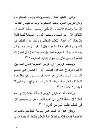 ‫ﻭﻜﺎﻥ ﺍﻟﺘﻌﻠﻴﻡ ﺍﻟﻤﺘﺎﺡ ﺒﺎﻟﻤﺼﺭﻭﻓﺎﺕ ﻭﺇﻟﻐﺎﺀ ﺍﻟﻤﺠﺎﻨﻴـﺔ،‬
‫ﻭﻜﺎﻥ ﺘﺩﺭﻴﺱ ﺍﻟﻌﻠﻭﻡ ﺒﺎﻟﻠﻐﺔ ﺍﻹﻨﺠﻠﻴﺯﻴﺔ ﻭﺫﻟـﻙ ﻟﻘﻬـﺭ ﺍﻟﻠﻐـﺔ‬
‫ﺍﻟﻌﺭﺒﻴﺔ ﻭﺇﺨﻤﺎﺩ ﺍﻹﺤﺴﺎﺱ ﺍﻟﻭﻁﻨﻲ ﻭﺘﺴﻬﻴل ﻋﻤﻠﻴﺔ ﺍﻻﺨﺘﺭﺍﻕ‬
‫ﺍﻟﺜﻘﺎﻓﻲ ﺍﻷﻭﺭﻭﺒﻲ ﻟﻤﺼﺭ، ﻭﻴﻠﺨﺹ ﻜﺭﻭﻤﺭ ﺍﻟﻤﺴﺄﻟﺔ ﻜﻠﻬﺎ ﻗﺎﺌﻼ‬
‫ﺒﻼ ﺤﻴﺎﺀ " ﺇﻥ ﺇﺒﻁﺎل ﺍﻟﺘﻌﻠﻴﻡ ﺍﻟﻤﺠﺎﻨﻲ ﻭﺍﺯﺩﻴﺎﺩ ﺃﺠﺭﺓ ﺍﻟﺘﻌﻠﻴﻡ ﻓﻲ‬
‫ﺍﻟﻤﺩﺍﺭﺱ ﺍﻟﻤﺘﻔﺭﻨﺠﺔ ﻟﻴﺴﺎ ﻤﻥ ﺩﻻﺌل ﺍﻟﺘﺄﺨﺭ ﻭﻻ ﻫﻤﺎ ﻤﻀـﺭﺍﻥ‬
‫ﺒﻤﺼﻠﺤﺔ ﺍﻟﺒﻼﺩ ﺍﻟﺤﻘﻴﻘﻴﺔ ﻓﻘﻁ، ﺒل ﻫﻤﺎ ﺒﻤﺜﺎﺒﺔ ﺇﺒﻁﺎل ﺍﻤﺘﻴﺎﺯﺍﺕ‬
        ‫ﺍﺴﺘﻐﺭﻗﺕ ﺤﺘﻰ ﺍﻵﻥ ﻜل ﺃﻤﻭﺍل ﻨﻅﺎﺭﺓ ﺍﻟﻤﻌﺎﺭﻑ " )٩(.‬
‫ﻭﻴﻀﻴﻑ ﻜﺭﻭﻤﺭ " ﺇﻥ ﻏﺭﺽ ﺍﻟﺤﻜﻭﻤﺔ ﻓـﻲ ﺍﻟﺴـﻨﻴﻥ‬
‫ﺍﻷﺨﻴﺭﺓ ﻤﺯﺩﻭﺝ، ﻓﻘﺩ ﻜﺎﻥ ﻗﺼﺩﻫﺎ ﺍﻷﻭل ﺍﻻﻗﺘﺼﺎﺭ ﻋﻠﻰ ﺍﻟﺘﻌﻠﻴﻡ‬
‫ﺍﻟﺒﺴﻴﻁ ﻭﺍﻟﻐﺭﺽ ﺍﻟﺜﺎﻨﻲ ﻫﻭ ﺇﻋﺩﺍﺩ ﻓﺭﻴﻕ ﻤﻨﻬﻡ ﻟﻜﻲ ﻴﺘﻘﻠـﺩﻭﺍ‬
‫ﺍﻟﻭﻅﺎﺌﻑ ﺍﻟﺤﻜﻭﻤﻴﺔ، ﻓﻬﺩﻑ ﺍﻟﺘﻌﻠﻴﻡ ﻫﻭ ﺃﺨـﺭﺍﺝ ﻤـﻭﻅﻔﻴﻥ ﻻ‬
                                    ‫)٠١(‬
                                           ‫ﺃﺩﺒﺎﺀ ﻭﻻ ﻋﻠﻤﺎﺀ "‬
‫ﻭﻴﻜﺸﻑ ﺃﺤﺩ ﻤﻌﺎﻭﻨﻲ ﻜﺭﻭﻤﺭ ﺍﻟﻤﺴﺄﻟﺔ ﺃﻴ ‪‬ﺎ ﺒﻜل ﻭﻗﺎﺤﺔ‬
           ‫ﻀ‬
‫ﻗﺎﺌﻼ " ﺇﻥ ﺍﻟﺨﻁﺄ ﺍﻟﻜﺒﻴﺭ ﻓﻲ ﺘﻌﻠﻴﻡ ﺍﻟﻔﻘﺭﺍﺀ ﻫﻭ ﺃﻥ ﺘﻌﻠﻴﻤﻬﻡ ﻜﺎﻥ‬
                    ‫ﻓﻲ ﺍﻟﻐﺎﻟﺏ ﻋﻠﻤﻴﺎ ﺃﻜﺜﺭ ﻤﻥ ﺍﻟﻼﺯﻡ " )١١(.‬
‫ﻭﻴﻌﻠﻕ ﻋﺒﺩ ﺍﷲ ﺍﻟﻨﺩﻴﻡ ﻋﻠﻰ ﺴﻴﺎﺴﺔ ﺍﻟﺘﻌﻠـﻴﻡ ﺒﺎﻟﻠﻐـﺎﺕ‬
‫ﺍﻷﺠﻨﺒﻴﺔ ﻗﺎﺌﻼ: ﻓﺈﺫﺍ ﺤﻭﻟﻨﺎ ﻁﺭﻴﻘﺔ ﺍﻟﺘﻌﻠﻴﻡ ﺒﺎﻟﻠﻐﺔ ﺍﻟﻭﻁﻨﻴﺔ ﺇﻟـﻰ‬


‫٧١‬
 