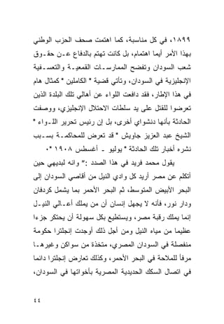 ‫٩٩٨١، ﻓﻲ ﻜل ﻤﻨﺎﺴﺒﺔ، ﻜﻤﺎ ﺍﻫﺘﻤﺕ ﺼﺤﻑ ﺍﻟﺤﺯﺏ ﺍﻟﻭﻁﻨﻲ‬
‫ﺒﻬﺫﺍ ﺍﻷﻤﺭ ﺃﻴﻤﺎ ﺍﻫﺘﻤﺎﻡ، ﺒل ﻜﺎﻨﺕ ﺘﻬﺘﻡ ﺒﺎﻟﺩﻓﺎﻉ ﻋـﻥ ﺤﻘـﻭﻕ‬
‫ﺸﻌﺏ ﺍﻟﺴﻭﺩﺍﻥ ﻭﺘﻔﻀﺢ ﺍﻟﻤﻤﺎﺭﺴـﺎﺕ ﺍﻟﻘﻤﻌﻴـﺔ ﻭﺍﻟﺘﻌﺴـﻔﻴﺔ‬
‫ﺍﻹﻨﺠﻠﻴﺯﻴﺔ ﻓﻲ ﺍﻟﺴﻭﺩﺍﻥ، ﻭﺘﺄﺘﻲ ﻗﻀﻴﺔ " ﺍﻟﻜﺎﻤﻠﻴﻥ " ﻜﻤﺜﺎل ﻫﺎﻡ‬
‫ﻓﻲ ﻫﺫﺍ ﺍﻹﻁﺎﺭ، ﻓﻘﺩ ﺩﺍﻓﻌﺕ ﺍﻟﻠﻭﺍﺀ ﻋﻥ ﺃﻫﺎﻟﻲ ﺘﻠﻙ ﺍﻟﺒﻠﺩﺓ ﺍﻟﺫﻴﻥ‬
‫ﺘﻌﺭﻀﻭﺍ ﻟﻠﻘﺘل ﻋﻠﻰ ﻴﺩ ﺴﻠﻁﺎﺕ ﺍﻻﺤﺘﻼل ﺍﻹﻨﺠﻠﻴﺯﻱ، ﻭﻭﺼﻔﺕ‬
‫ﺍﻟﺤﺎﺩﺜﺔ ﺒﺄﻨﻬﺎ ﺩﻨﺸﻭﺍﻱ ﺃﺨﺭﻯ، ﺒل ﺇﻥ ﺭﺌﻴﺱ ﺘﺤﺭﻴﺭ ﺍﻟﻠـﻭﺍﺀ "‬
‫ﺍﻟﺸﻴﺦ ﻋﺒﺩ ﺍﻟﻌﺯﻴﺯ ﺠﺎﻭﻴﺵ " ﻗﺩ ﺘﻌﺭﺽ ﻟﻠﻤﺤﺎﻜﻤـﺔ ﺒﺴـﺒﺏ‬
     ‫ﻨﺸﺭﻩ ﺃﺨﺒﺎﺭ ﺘﻠﻙ ﺍﻟﺤﺎﺩﺜﺔ " ﻴﻭﻟﻴﻭ ـ ﺃﻏﺴﻁﺱ ٨٠٩١ "٠‬
‫ﻴﻘﻭل ﻤﺤﻤﺩ ﻓﺭﻴﺩ ﻓﻲ ﻫﺫﺍ ﺍﻟﺼﺩﺩ :” ﻭﺍﻨﻪ ﻟﺒﺩﻴﻬﻲ ﺤﻴﻥ‬
‫ﺃﺘﻜﻠﻡ ﻋﻥ ﻤﺼﺭ ﺃﺭﻴﺩ ﻜل ﻭﺍﺩﻱ ﺍﻟﻨﻴل ﻤﻥ ﺃﻗﺎﺼﻲ ﺍﻟﺴﻭﺩﺍﻥ ﺇﻟﻰ‬
‫ﺍﻟﺒﺤﺭ ﺍﻷﺒﻴﺽ ﺍﻟﻤﺘﻭﺴﻁ، ﺜﻡ ﺍﻟﺒﺤﺭ ﺍﻷﺤﻤﺭ ﺒﻤﺎ ﻴﺸﻤل ﻜﺭﺩﻓﺎﻥ‬
‫ﻭﺩﺍﺭ ﻨﻭﺭ، ﻓﺄﻨﻪ ﻻ ﻴﺠﻬل ﺇﻨﺴﺎﻥ ﺃﻥ ﻤﻥ ﻴﻤﻠﻙ ﺃﻋـﺎﻟﻲ ﺍﻟﻨﻴـل‬
‫ﺇﻨﻤﺎ ﻴﻤﻠﻙ ﺭﻗﺒﺔ ﻤﺼﺭ، ﻭﻴﺴﺘﻁﻴﻊ ﺒﻜل ﺴﻬﻭﻟﺔ ﺃﻥ ﻴﺤﺘﻜﺭ ﺠﺯ ‪‬ﺍ‬
 ‫ﺀ‬
‫ﻋﻅﻴ ‪‬ﺎ ﻤﻥ ﻤﻴﺎﻩ ﺍﻟﻨﻴل ﻭﻤﻥ ﺃﺠل ﺫﻟﻙ ﺃﻭﺠﺩﺕ ﺇﻨﺠﻠﺘﺭﺍ ﺤﻜﻭﻤﺔ‬
                                               ‫ﻤ‬
‫ﻤﻨﻔﺼﻠﺔ ﻓﻲ ﺍﻟﺴﻭﺩﺍﻥ ﺍﻟﻤﺼﺭﻱ، ﻤﺘﺨﺫﺓ ﻤﻥ ﺴﻭﺍﻜﻥ ﻭﻏﻴﺭﻫـﺎ‬
‫ﻤﺭﻓﺄ ﻟﻠﻤﻼﺤﺔ ﻓﻲ ﺍﻟﺒﺤﺭ ﺍﻷﺤﻤﺭ، ﻭﻜﺫﻟﻙ ﺘﻌﺎﺭﺽ ﺇﻨﺠﻠﺘﺭﺍ ﺩﺍﺌ ‪‬ﺎ‬
 ‫ﻤ‬
‫ﻓﻲ ﺍﺘﺼﺎل ﺍﻟﺴﻜﻙ ﺍﻟﺤﺩﻴﺩﻴﺔ ﺍﻟﻤﺼﺭﻴﺔ ﺒﺄﺨﻭﺍﺘﻬﺎ ﻓﻲ ﺍﻟﺴﻭﺩﺍﻥ،‬


‫٤٤‬
 