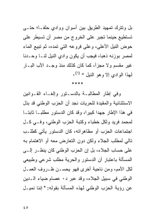 ‫ﺒل ﻭﺘﺘﺭﻙ ﺘﻤﻬﻴﺩ ﺍﻟﻁﺭﻴﻕ ﺒﻴﻥ ﺃﺴﻭﺍﻥ ﻭﻭﺍﺩﻱ ﺤﻠﻔـﺎ؛ ﺤﺘـﻰ‬
‫ﺘﺴﺘﻁﻴﻊ ﺤﻴﻨﻤﺎ ﺘﺠﺒﺭ ﻋﻠﻰ ﺍﻟﺨﺭﻭﺝ ﻤﻥ ﻤﺼﺭ ﺃﻥ ﺘﺴﻴﻁﺭ ﻋﻠﻰ‬
‫ﺤﻭﺽ ﺍﻟﻨﻴل ﺍﻷﻋﻠﻰ، ﻭﻋﻠﻰ ﻓﺭﻭﻋﻪ ﺍﻟﺘﻲ ﺘﻤﺩﻩ، ﺜﻡ ﺘﺒﻴﻊ ﺍﻟﻤﺎﺀ‬
‫ﻟﻤﺼﺭ ﺒﻭﺯﻨﻪ ﺫﻫ ‪‬ﺎ، ﻓﻴﺠﺏ ﺃﻥ ﻴﻜﻭﻥ ﻭﺍﺩﻱ ﺍﻟﻨﻴل ﻟﻨـﺎ ﻭﺤـﺩﻨﺎ‬
                                      ‫ﺒ‬
‫ﻏﻴﺭ ﻤﻘﺴﻡ ﻭﻻ ﻤﺠﺯﺃ، ﻜﻤﺎ ﻜﺎﻥ ﻜﺫﻟﻙ ﻤﻨﺫ ﻭﺠـﺩ ﺍﻷﺏ ﺍﻟﺒـﺎﺭ‬
                         ‫ﻟﻬﺫﺍ ﺍﻟﻭﺍﺩﻱ ﺇﻻ ﻭﻫﻭ ﺍﻟﻨﻴل “ )١(٠‬
                         ‫****‬
‫ﻭﻓﻲ ﺇﻁﺎﺭ ﺍﻟﻤﻁﺎﻟﺒـﺔ ﺒﺎﻟﺩﺴـﺘﻭﺭ ﻭﺇﻟﻐـﺎﺀ ﺍﻟﻘـﻭﺍﻨﻴﻥ‬
‫ﺍﻻﺴﺘﺜﻨﺎﺌﻴﺔ ﻭﺍﻟﻤﻘﻴﺩﺓ ﻟﻠﺤﺭﻴﺎﺕ ﻨﺠﺩ ﺃﻥ ﺍﻟﺤﺯﺏ ﺍﻟﻭﻁﻨﻲ ﻗﺩ ﺒﺫل‬
‫ﻓﻲ ﻫﺫﺍ ﺍﻹﻁﺎﺭ ﺠﻬ ‪‬ﺍ ﻜﺒﻴ ‪‬ﺍ، ﻭﻗﺩ ﻜﺎﻥ ﺍﻟﺩﺴﺘﻭﺭ ﻤﻁﻠ ‪‬ـﺎ ﺜﺎﺒﺘـﺎ‬
         ‫ﺒ‬                       ‫ﺩ ﺭ‬
‫ﻟﻤﺤﻤﺩ ﻓﺭﻴﺩ ﻭﻟﻜل ﺨﻁﺒﺎﺀ ﻭﻜﺘﺒﺔ ﺍﻟﺤﺯﺏ ﺍﻟﻭﻁﻨﻲ، ﻭﻓـﻲ ﻜـل‬
‫ﺍﺠﺘﻤﺎﻋﺎﺕ ﺍﻟﺤﺯﺏ ﺃﻭ ﻤﻅﺎﻫﺭﺍﺘﻪ، ﻜﺎﻥ ﺍﻟﺩﺴﺘﻭﺭ ﻴﺄﺘﻲ ﻜﻁﻠـﺏ‬
‫ﺘﺎﻟﻲ ﻟﻤﻁﻠﺏ ﺍﻟﺠﻼﺀ ﻭﻟﻜﻥ ﺩﻭﻥ ﺍﻟﺘﻌﺎﺭﺽ ﻤﻌﻪ ﺃﻭ ﺍﻻﻫﺘﻤﺎﻡ ﺒﻪ‬
‫ﻋﻠﻰ ﺤﺴﺎﺏ ﺍﻟﺠﻼﺀ، ﺒل ﺇﻥ ﺍﻟﺤﺯﺏ ﺍﻟﻭﻁﻨﻲ ﻜﺎﻥ ﻴﻨﻅـﺭ ﺇﻟـﻰ‬
‫ﺍﻟﻤﺴﺄﻟﺔ ﺒﺎﻋﺘﺒﺎﺭ ﺃﻥ ﺍﻟﺩﺴﺘﻭﺭ ﻭﺍﻟﺤﺭﻴﺔ ﻤﻁﻠﺏ ﺸﺭﻋﻲ ﻭﻁﺒﻴﻌﻲ‬
‫ﻟﻜل ﺍﻷﻤﻡ، ﻭﻤﻥ ﻨﺎﺤﻴﺔ ﺃﺨﺭﻯ ﻓﻬﻭ ﻴﺤﺴـﻥ ﻅـﺭﻭﻑ ﺍﻟﻌﻤـل‬
‫ﺍﻟﻭﻁﻨﻲ ﻓﻲ ﺴﺒﻴل ﺍﻟﺠﻼﺀ، ﻭﻗﺩ ﻋﺒﺭ ﺩ٠ ﻋﺼﺎﻡ ﻀﻴﺎﺀ ﺍﻟـﺩﻴﻥ‬
‫ﻋﻥ ﺭﺅﻴﺔ ﺍﻟﺤﺯﺏ ﺍﻟﻭﻁﻨﻲ ﻟﻬﺫﻩ ﺍﻟﻤﺴﺄﻟﺔ ﺒﻘﻭﻟﻪ: " ﺇﻨﻨﺎ ﻨﻤﻴـل‬


‫٥٤‬
 