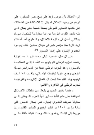 ‫ﺇﻟﻰ ﺍﻻﻋﺘﻘﺎﺩ ﺒﺄﻥ ﺤﺭﺹ ﻓﺭﻴﺩ ﻋﻠﻰ ﻤﻨﺢ ﻤﺼﺭ ﺍﻟﺩﺴﺘﻭﺭ، ﻋﻠﻰ‬
‫ﺍﻟﺭﻏﻡ ﻤﻥ ﻭﺠﻭﺩ ﺍﻻﺤﺘﻼل ﻟﻡ ﻴﻜﻥ ﺇﻻ ﻟﻼﺴﺘﻔﺎﺩﺓ ﻤﻥ ﺍﻟﻀﻤﺎﻨﺎﺕ‬
‫ﺍﻟﺘﻲ ﺘﻜﻔﻠﻬﺎ ﺍﻟﺩﺴﺘﻭﺭ ﻟﻠﻤﻭﺍﻁﻥ ﺒﺼﻔﺔ ﺨﺎﺼﺔ ﺤﺘﻰ ﻴﻤﻜﻥ ﻓـﻲ‬
‫ﻅﻠﻪ ﺘﺄﻤﻴﻥ ﺍﻟﻘﻭﻯ ﺍﻟﺜﻭﺭﻴﺔ ﻤﻥ ﺃﻴﺔ ﻤﺤﺎﻭﻟـﺔ ﻟﻠﺘﻨﻜﻴـل ﺒﻬـﺎ،‬
‫ﻭﺒﺎﻟﺘﺎﻟﻲ ﺍﻟﻌﻤل ﻓﻲ ﻤﻘﺎﻭﻤﺔ ﺍﻻﺤﺘﻼل، ﻭﻗﺩ ﻁﺭﺡ ﺃﺤﺩ ﺃﺼﺩﻗﺎﺀ‬
‫ﻓﺭﻴﺩ ﻓﻜﺭﺓ ﻋﻘﺩ ﻤﺅﺘﻤﺭ ﻜﺒﻴﺭ ﻓﻲ ﻤﻴﺩﺍﻥ ﻋﺎﺒﺩﻴﻥ ﺃﺜﻨﺎﺀ ﻭﺠـﻭﺩ‬
               ‫ﺍﻟﺨﺩﻴﻭﻱ ﻹﺠﺒﺎﺭﻩ ﻋﻠﻰ ﺇﻋﻼﻥ ﺍﻟﺩﺴﺘﻭﺭ )٢(٠‬
‫ﻋﻠﻰ ﻜل ﺤﺎل، ﻓﺒﻤﺠﺭﺩ ﺘﻭﻟﻲ ﻤﺤﻤﺩ ﻓﺭﻴـﺩ ﻤﺴـﺌﻭﻟﻴﺔ‬
‫ﺭﺌﺎﺴﺔ ﺍﻟﺤﺯﺏ ﺍﻟﻭﻁﻨﻲ ﻗﺎﻡ ﺒﺘﻭﺠﻴـﻪ ﺍﻷﻤـﺔ ﺇﻟـﻰ ﺍﻟﻤﻁﺎﻟﺒـﺔ‬
‫ﺒﺎﻟﺩﺴﺘﻭﺭ، ﻭﺍﻋﺩ ﺍﻟﺤﺯﺏ ﺍﻟﻭﻁﻨﻲ ﻋﺩ ‪‬ﺍ ﻤﻥ ﺍﻟﻌـﺭﺍﺌﺽ ﻟﻬـﺫﺍ‬
                   ‫ﺩ‬
‫ﺍﻟﻐﺭﺽ ﻭﺠﻤﻊ ﻋﻠﻴﻬﺎ ﺘﻭﻗﻴﻌﺎﺕ ﺍﻷﻫـﺎﻟﻲ، ﺒﻠﻐـﺕ ٥٧ ﺃﻟـﻑ‬
‫ﺘﻭﻗﻴﻊ، ﻭﻗﺩ ﻨﻅﻡ ﻫﺫﺍ ﺍﻟﻌﻤل ﻜل ﺍﻟﻠﺠﺎﻥ ﺍﻹﺩﺍﺭﻴـﺔ ﻭﺍﻟﻔﺭﻋﻴـﺔ‬
                    ‫ﻟﻠﺤﺯﺏ ﺍﻟﻭﻁﻨﻲ ﻓﻲ ﺍﻟﻘﺎﻫﺭﺓ ﻭﺍﻷﻗﺎﻟﻴﻡ٠‬
‫ﻭﻋﻨﺩﻤﺎ ﺭﻓﺽ ﺍﻟﺨﺩﻴﻭﻱ ﺒﺈﻴﻌﺎﺯ ﻤﻥ ﺴﻠﻁﺎﺕ ﺍﻻﺤـﺘﻼل‬
‫ﺍﻟﻤﻭﺍﻓﻘﺔ ﻋﻠﻰ ﻤﻨﺢ ﺍﻷﻤﺔ ﺩﺴﺘﻭ ‪‬ﺍ ﻟﺠﺄ ﺍﻟﺤﺯﺏ ﺍﻟـﻭﻁﻨﻲ ﺇﻟـﻰ‬
                        ‫ﺭ‬
‫ﻤﺤﺎﻭﻟﺔ ﺘﺨﻭﻴﻑ ﺍﻟﺨﺩﻴﻭﻱ ﻹﺠﺒﺎﺭﻩ ﻋﻠﻰ ﺇﺼﺩﺍﺭ ﺍﻟﺩﺴﺘﻭﺭ ﻓﻔﻲ‬
‫ﺒﺩﺍﻴﺔ ﻤﺎﺭﺱ ٨٠٩١ ﻤﺭ ﻗﻁﺎﺭ ﺍﻟﺨﺩﻴﻭﻱ ﺍﻟﺨﺎﺹ ﺍﻟﻘﺎﺩﻡ ﻤـﻥ‬
                              ‫‪‬‬
‫ﻤﺭﻴﻭﻁ ﺇﻟﻰ ﺍﻹﺴﻜﻨﺩﺭﻴﺔ، ﻭﺒﻌﺩ ﺫﻟﻙ ﻭﺠﺩﺕ ﻗﻨﺒﻠﺔ ﻤﻠﻘﺎﺓ ﻋﻠـﻰ‬


‫٦٤‬
 