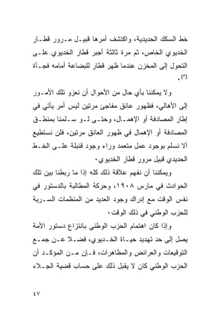 ‫ﺨﻁ ﺍﻟﺴﻜﻙ ﺍﻟﺤﺩﻴﺩﻴﺔ، ﻭﺍﻜﺘﺸﻑ ﺃﻤﺭﻫﺎ ﻗﺒﻴـل ﻤـﺭﻭﺭ ﻗﻁـﺎﺭ‬
‫ﺍﻟﺨﺩﻴﻭﻱ ﺍﻟﺨﺎﺹ، ﺜﻡ ﻤﺭﺓ ﺜﺎﻟﺜﺔ ﺃﺠﺒﺭ ﻗﻁﺎﺭ ﺍﻟﺨﺩﻴﻭﻱ ﻋﻠـﻰ‬
‫ﺍﻟﺘﺤﻭل ﺇﻟﻰ ﺍﻟﻤﺨﺯﻥ ﻋﻨﺩﻤﺎ ﻅﻬﺭ ﻗﻁﺎﺭ ﻟﻠﺒﻀﺎﻋﺔ ﺃﻤﺎﻤﻪ ﻓﺠـﺄﺓ‬
                                                    ‫)٣(٠‬
‫ﻭﻻ ﻴﻤﻜﻨﻨﺎ ﺒﺄﻱ ﺤﺎل ﻤﻥ ﺍﻷﺤﻭﺍل ﺃﻥ ﻨﻌﺯﻭ ﺘﻠﻙ ﺍﻷﻤـﻭﺭ‬
‫ﺇﻟﻰ ﺍﻷﻫﺎﻟﻲ، ﻓﻅﻬﻭﺭ ﻋﺎﺌﻕ ﻤﻔﺎﺠﺊ ﻤﺭﺘﻴﻥ ﻟﻴﺱ ﺃﻤﺭ ﻴﺄﺘﻲ ﻓﻲ‬
‫ﺇﻁﺎﺭ ﺍﻟﻤﺼﺎﺩﻓﺔ ﺃﻭ ﺍﻹﻫﻤـﺎل، ﻭﺤﺘـﻰ ﻟـﻭ ﺴـﻠﻤﻨﺎ ﺒﻤﻨﻁـﻕ‬
‫ﺍﻟﻤﺼﺎﺩﻓﺔ ﺃﻭ ﺍﻹﻫﻤﺎل ﻓﻲ ﻅﻬﻭﺭ ﺍﻟﻌﺎﺌﻕ ﻤﺭﺘﻴﻥ، ﻓﻠﻥ ﻨﺴﺘﻁﻴﻊ‬
‫ﺃﻻ ﻨﺴﻠﻡ ﺒﻭﺠﻭﺩ ﻋﻤل ﻤﺘﻌﻤﺩ ﻭﺭﺍﺀ ﻭﺠﻭﺩ ﻗﻨﺒﻠﺔ ﻋﻠـﻰ ﺍﻟﺨـﻁ‬
                     ‫ﺍﻟﺤﺩﻴﺩﻱ ﻗﺒﻴل ﻤﺭﻭﺭ ﻗﻁﺎﺭ ﺍﻟﺨﺩﻴﻭﻱ٠‬
‫ﻭﻴﻤﻜﻨﻨﺎ ﺃﻥ ﻨﻔﻬﻡ ﻋﻼﻗﺔ ﺫﻟﻙ ﻜﻠﻪ ﺇﺫﺍ ﻤﺎ ﺭﺒﻁﻨﺎ ﺒﻴﻥ ﺘﻠﻙ‬
‫ﺍﻟﺤﻭﺍﺩﺙ ﻓﻲ ﻤﺎﺭﺱ ٨٠٩١، ﻭﺤﺭﻜﺔ ﺍﻟﻤﻁﺎﻟﺒﺔ ﺒﺎﻟﺩﺴﺘﻭﺭ ﻓﻲ‬
‫ﻨﻔﺱ ﺍﻟﻭﻗﺕ ﻤﻊ ﺇﺩﺭﺍﻙ ﻭﺠﻭﺩ ﺍﻟﻌﺩﻴﺩ ﻤﻥ ﺍﻟﻤﻨﻅﻤﺎﺕ ﺍﻟﺴـﺭﻴﺔ‬
                          ‫ﻟﻠﺤﺯﺏ ﺍﻟﻭﻁﻨﻲ ﻓﻲ ﺫﻟﻙ ﺍﻟﻭﻗﺕ٠‬
‫ﻭﺇﺫﺍ ﻜﺎﻥ ﺍﻫﺘﻤﺎﻡ ﺍﻟﺤﺯﺏ ﺍﻟﻭﻁﻨﻲ ﺒﺎﻨﺘﺯﺍﻉ ﺩﺴﺘﻭﺭ ﺍﻷﻤﺔ‬
‫ﻴﺼل ﺇﻟﻰ ﺤﺩ ﺘﻬﺩﻴﺩ ﺤﻴـﺎﺓ ﺍﻟﺨـﺩﻴﻭﻱ، ﻓﻀـﻼ ﻋـﻥ ﺠﻤـﻊ‬
‫ﺍﻟﺘﻭﻗﻴﻌﺎﺕ ﻭﺍﻟﻌﺭﺍﺌﺽ ﻭﺍﻟﻤﻅﺎﻫﺭﺍﺕ، ﻓـﺈﻥ ﻤـﻥ ﺍﻟﻤﺅﻜـﺩ ﺃﻥ‬
‫ﺍﻟﺤﺯﺏ ﺍﻟﻭﻁﻨﻲ ﻜﺎﻥ ﻻ ﻴﻘﺒل ﺫﻟﻙ ﻋﻠﻰ ﺤﺴﺎﺏ ﻗﻀﻴﺔ ﺍﻟﺠـﻼﺀ‬


‫٧٤‬
 