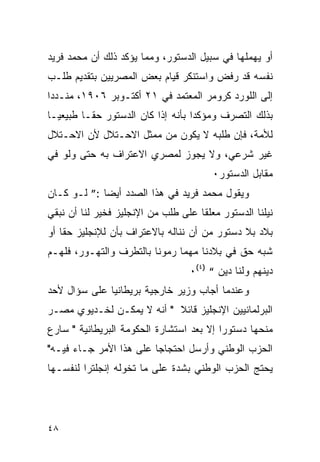 ‫ﺃﻭ ﻴﻬﻤﻠﻬﺎ ﻓﻲ ﺴﺒﻴل ﺍﻟﺩﺴﺘﻭﺭ، ﻭﻤﻤﺎ ﻴﺅﻜﺩ ﺫﻟﻙ ﺃﻥ ﻤﺤﻤﺩ ﻓﺭﻴﺩ‬
‫ﻨﻔﺴﻪ ﻗﺩ ﺭﻓﺽ ﻭﺍﺴﺘﻨﻜﺭ ﻗﻴﺎﻡ ﺒﻌﺽ ﺍﻟﻤﺼﺭﻴﻴﻥ ﺒﺘﻘﺩﻴﻡ ﻁﻠـﺏ‬
‫ﺇﻟﻰ ﺍﻟﻠﻭﺭﺩ ﻜﺭﻭﻤﺭ ﺍﻟﻤﻌﺘﻤﺩ ﻓﻲ ١٢ ﺃﻜﺘـﻭﺒﺭ ٦٠٩١، ﻤﻨـﺩ ‪‬ﺍ‬
 ‫ﺩ‬
‫ﺒﺫﻟﻙ ﺍﻟﺘﺼﺭﻑ ﻭﻤﺅﻜ ‪‬ﺍ ﺒﺄﻨﻪ ﺇﺫﺍ ﻜﺎﻥ ﺍﻟﺩﺴﺘﻭﺭ ﺤ ﹰـﺎ ﻁﺒﻴﻌ ‪‬ـﺎ‬
  ‫ﻴ‬        ‫ﻘ‬                         ‫ﺩ‬
‫ﻟﻸﻤﺔ، ﻓﺈﻥ ﻁﻠﺒﻪ ﻻ ﻴﻜﻭﻥ ﻤﻥ ﻤﻤﺜل ﺍﻻﺤـﺘﻼل ﻷﻥ ﺍﻻﺤـﺘﻼل‬
‫ﻏﻴﺭ ﺸﺭﻋﻲ، ﻭﻻ ﻴﺠﻭﺯ ﻟﻤﺼﺭﻱ ﺍﻻﻋﺘﺭﺍﻑ ﺒﻪ ﺤﺘﻰ ﻭﻟﻭ ﻓﻲ‬
                                         ‫ﻤﻘﺎﺒل ﺍﻟﺩﺴﺘﻭﺭ٠‬
‫ﻭﻴﻘﻭل ﻤﺤﻤﺩ ﻓﺭﻴﺩ ﻓﻲ ﻫﺫﺍ ﺍﻟﺼﺩﺩ ﺃﻴ ‪‬ﺎ :” ﻟـﻭ ﻜـﺎﻥ‬
             ‫ﻀ‬
‫ﻨﻴﻠﻨﺎ ﺍﻟﺩﺴﺘﻭﺭ ﻤﻌﻠ ﹰﺎ ﻋﻠﻰ ﻁﻠﺏ ﻤﻥ ﺍﻹﻨﺠﻠﻴﺯ ﻓﺨﻴﺭ ﻟﻨﺎ ﺃﻥ ﻨﺒﻘﻲ‬
                                     ‫ﻘ‬
‫ﺒﻼﺩ ﺒﻼ ﺩﺴﺘﻭﺭ ﻤﻥ ﺃﻥ ﻨﻨﺎﻟﻪ ﺒﺎﻻﻋﺘﺭﺍﻑ ﺒﺄﻥ ﻟﻺﻨﺠﻠﻴﺯ ﺤ ﹰﺎ ﺃﻭ‬
    ‫ﻘ‬
‫ﺸﺒﻪ ﺤﻕ ﻓﻲ ﺒﻼﺩﻨﺎ ﻤﻬﻤﺎ ﺭﻤﻭﻨﺎ ﺒﺎﻟﺘﻁﺭﻑ ﻭﺍﻟﺘﻬـﻭﺭ، ﻓﻠﻬـﻡ‬
                                   ‫ﺩﻴﻨﻬﻡ ﻭﻟﻨﺎ ﺩﻴﻥ “ )٤(٠‬
‫ﻭﻋﻨﺩﻤﺎ ﺃﺠﺎﺏ ﻭﺯﻴﺭ ﺨﺎﺭﺠﻴﺔ ﺒﺭﻴﻁﺎﻨﻴﺎ ﻋﻠﻰ ﺴﺅﺍل ﻷﺤﺩ‬
‫ﺍﻟﺒﺭﻟﻤﺎﻨﻴﻴﻥ ﺍﻹﻨﺠﻠﻴﺯ ﻗﺎﺌﻼ " ﺃﻨﻪ ﻻ ﻴﻤﻜـﻥ ﻟﺨـﺩﻴﻭﻱ ﻤﺼـﺭ‬
‫ﻤﻨﺤﻬﺎ ﺩﺴﺘﻭ ‪‬ﺍ ﺇﻻ ﺒﻌﺩ ﺍﺴﺘﺸﺎﺭﺓ ﺍﻟﺤﻜﻭﻤﺔ ﺍﻟﺒﺭﻴﻁﺎﻨﻴﺔ " ﺴﺎﺭﻉ‬
                                          ‫ﺭ‬
‫ﺍﻟﺤﺯﺏ ﺍﻟﻭﻁﻨﻲ ﻭﺃﺭﺴل ﺍﺤﺘﺠﺎ ‪‬ﺎ ﻋﻠﻰ ﻫﺫﺍ ﺍﻷﻤﺭ ﺠـﺎﺀ ﻓﻴـﻪ"‬
                         ‫ﺠ‬
‫ﻴﺤﺘﺞ ﺍﻟﺤﺯﺏ ﺍﻟﻭﻁﻨﻲ ﺒﺸﺩﺓ ﻋﻠﻰ ﻤﺎ ﺘﺨﻭﻟﻪ ﺇﻨﺠﻠﺘﺭﺍ ﻟﻨﻔﺴـﻬﺎ‬




‫٨٤‬
 