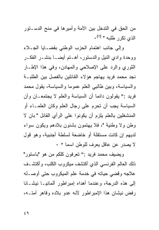 ‫ﻤﻥ ﺍﻟﺤﻕ ﻓﻲ ﺍﻟﺘﺩﺨل ﺒﻴﻥ ﺍﻷﻤﺔ ﻭﺃﻤﻴﺭﻫﺎ ﻓﻲ ﻤﻨﺢ ﺍﻟﺩﺴـﺘﻭﺭ‬
                                   ‫ﺍﻟﺫﻱ ﺘﻜﺭﺭ ﻁﻠﺒﻪ " )٥(٠‬
‫ﻭﺇﻟﻰ ﺠﺎﻨﺏ ﺍﻫﺘﻤﺎﻡ ﺍﻟﺤﺯﺏ ﺍﻟﻭﻁﻨﻲ ﺒﻘﻀـﺎﻴﺎ ﺍﻟﺠـﻼﺀ‬
‫ﻭﻭﺤﺩﺓ ﻭﺍﺩﻱ ﺍﻟﻨﻴل ﻭﺍﻟﺩﺴﺘﻭﺭ، ﺃﻫـﺘﻡ ﺃﻴ ‪‬ـﺎ ﺒﻨﺸـﺭ ﺍﻟﻔﻜـﺭ‬
               ‫ﻀ‬
‫ﺍﻟﺜﻭﺭﻱ ﻭﺍﻟﺭﺩ ﻋﻠﻰ ﺍﻹﺼﻼﺤﻲ ﻭﺍﻟﻤﻬﺎﺩﻥ، ﻭﻓﻲ ﻫﺫﺍ ﺍﻹﻁـﺎﺭ‬
‫ﻨﺠﺩ ﻤﺤﻤﺩ ﻓﺭﻴﺩ ﻴﻬﺎﺠﻡ ﻫﺅﻻﺀ ﺍﻟﻘﺎﺌﻠﻴﻥ ﺒﺎﻟﻔﺼل ﺒﻴﻥ ﺍﻟﻁﻠﺒـﺔ‬
‫ﻭﺍﻟﺴﻴﺎﺴﺔ، ﻭﺒﻴﻥ ﻁﺎﻟﺒﻲ ﺍﻟﻌﻠﻡ ﻋﻤﻭﻤﺎ ﻭﺍﻟﺴﻴﺎﺴﺔ، ﻴﻘﻭل ﻤﺤﻤﺩ‬
‫ﻓﺭﻴﺩ :” ﻴﻘﻭﻟﻭﻥ ﺩﺍﺌ ‪‬ﺎ ﺃﻥ ﺍﻟﺴﻴﺎﺴﺔ ﻭﺍﻟﻌﻠﻡ ﻻ ﻴﺠﺘﻤﻌـﺎﻥ ﻭﺃﻥ‬
                                  ‫ﻤ‬
‫ﺍﻟﺴﻴﺎﺴﺔ ﻴﺠﺏ ﺃﻥ ﺘﺤﺭﻡ ﻋﻠﻰ ﺭﺠﺎل ﺍﻟﻌﻠﻡ ﻭﻜﺎﻥ ﺍﻟﻌﻠﻤـﺎﺀ ﺃﻭ‬
‫ﺍﻟﻤﻨﺸﻐﻠﻴﻥ ﺒﺎﻟﻌﻠﻡ ﻴﻠﺯﻡ ﺃﻥ ﻴﻜﻭﻨﻭﺍ ﻋﻠﻰ ﺍﻟﺭﺃﻱ ﺍﻟﻘﺎﺌل " ﺒﺎﻥ ﻻ‬
‫ﻭﻁﻥ ﻭﻻ ﻭﻁﻨﻴﺔ "، ﻓﻼ ﻴﻬﺘﻤﻭﻥ ﺒﺸﺌﻭﻥ ﺒﻼﺩﻫﻡ ﻭﻴﻜﻭﻥ ﺴﻭﺍﺀ‬
‫ﻟﺩﻴﻬﻡ ﺇﻥ ﻜﺎﻨﺕ ﻤﺴﺘﻘﻠﺔ ﺃﻭ ﺨﺎﻀﻌﺔ ﻟﺴﻠﻁﺔ ﺃﺠﻨﺒﻴﺔ، ﻭﻫﻭ ﻗﻭل‬
               ‫ﻻ ﻴﺼﺩﺭ ﻋﻥ ﻋﺎﻗل ﻴﻌﺭﻑ ﻟﻠﻭﻁﻥ ﺍﺴﻤﺎ “ ٠‬
‫ﻭﻴﻀﻴﻑ ﻤﺤﻤﺩ ﻓﺭﻴﺩ :” ﺘﻌﺭﻓﻭﻥ ﻜﻠﻜﻡ ﻤﻥ ﻫﻭ "ﺒﺎﺴﺘﻭﺭ"‬
‫ﺫﻟﻙ ﺍﻟﻌﺎﻟﻡ ﺍﻟﻔﺭﻨﺴﻲ ﺍﻟﺫﻱ ﺃﻜﺘﺸﻑ ﻤﻴﻜﺭﻭﺏ ﺍﻟﻜﻠﺏ، ﻭﺃﻜﺘﺸـﻑ‬
‫ﻋﻼﺠﻪ ﻭﻗﻀﻲ ﺤﻴﺎﺘﻪ ﻓﻲ ﺨﺩﻤﺔ ﻋﻠﻡ ﺍﻟﻤﻴﻜﺭﻭﺏ ﺤﺘﻰ ﺃﻭﺼـﻠﻪ‬
‫ﺇﻟﻰ ﻫﺫﻩ ﺍﻟﺩﺭﺠﺔ، ﻭﻋﻨﺩﻤﺎ ﺃﻫﺩﺍﻩ ﺇﻤﺒﺭﺍﻁﻭﺭ ﺃﻟﻤﺎﻨﻴـﺎ ﻨﻴﺸـﺎ ﹰﺎ‬
 ‫ﻨ‬
‫ﺭﻓﺽ ﻨﻴﺸﺎﻥ ﻫﺫﺍ ﺍﻹﻤﺒﺭﺍﻁﻭﺭ ﻷﻨﻪ ﻋﺩﻭ ﺒﻼﺩﻩ ﻭﻗﺎﻫﺭ ﺃﻤﺘـﻪ،‬


‫٩٤‬
 