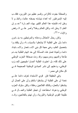 ‫ﻭﺍﻟﻤﺤﺘﻠﺔ ﺠﻨﻭﺩﻩ ﻟﻼﻟﺯﺍﺱ ﻭﻗﺴﻡ ﻋﻅﻴﻡ ﻤﻥ ﺍﻟﻠﻭﺭﺒﻥ، ﻓﻜﺘـﺏ‬
‫ﺇﻟﻴﻪ ﺍﻹﻤﺒﺭﺍﻁﻭﺭ ﺃﻨﻪ ﺃﻫﺩﺍﻩ ﻨﻴﺸﺎﻨﻪ ﺒﺼﻔﺘﻪ ﻋﺎﻟ ‪‬ﺎ، ﻭﺍﻟﻌﻠـﻡ ﻻ‬
            ‫ﻤ‬
‫ﻭﻁﻥ ﻟﻪ، ﻓﺄﺠﺎﺒﻪ ﻫﺫﺍ ﺍﻟﻌﺎﻟﻡ ﺍﻟﻜﺒﻴﺭ ﺒﻬﺫﻩ ﺍﻟﻌﺒـﺎﺭﺓ " ﻨﻌـﻡ ﺇﻥ‬
‫ﺍﻟﻌﻠﻡ ﻻ ﻭﻁﻥ ﻟﻪ، ﻭﻟﻜﻥ ﻟﻠﻌﺎﻟﻡ ﻭﻁ ﹰﺎ" ﻭﺃﺼﺭ ﻋﻠـﻰ ﺍﻟـﺭﻓﺽ‬
                   ‫ﻨ‬
                                            ‫ﻭﺍﻹﺒﺎﺀ “ )٦(٠‬
‫ﻭﻜﺎﻥ ﺭﺠﺎل ﺍﻻﺤﺘﻼل ﻭﺩﻋﺎﺘﻪ ﻭﺍﻟﻤﺭﺘﺒﻁﻴﻥ ﺒﻪ ﻴﻨـﺎﺩﻭﻥ‬
‫ﺩﺍﺌ ‪‬ﺎ ﺒﺄﻥ ﻋﻠﻰ ﺍﻟﻁﻠﺒﺔ ﺃﻻ ﻴﻨﺸﻐﻠﻭﺍ ﺒﺎﻟﺴﻴﺎﺴـﺔ، ﻭﺃﻥ ﻴﻜﺘﻔـﻭﺍ‬
                                                  ‫ﻤ‬
‫ﺒﺘﺤﺼﻴل ﺍﻟﻌﻠﻡ، ﻭﻫﻲ ﺤﺠﺔ ﻜل ﺒﻨﻲ ﺍﻻﺴـﺘﻌﻤﺎﺭ ﻭﺍﻻﺴـﺘﺒﺩﺍﺩ‬
‫ﺩﺍﺌ ‪‬ﺎ، ﻭﺃﺤﻴﺎ ﹰﺎ ﺘﺼل ﻫﺫﻩ ﺍﻟﻤﺴﺄﻟﺔ ﺇﻟﻰ ﺤﺩ ﺍﺘﻬﺎﻡ ﺍﻟﻁﻠﺒﺔ ﺒﻌـﺩﻡ‬
                                           ‫ﻨ‬         ‫ﻤ‬
‫ﻁﺎﻋﺔ ﻭﺍﻟﺩﻴﻬﻡ ﻭﻤﺩﺭﺴﻴﻬﻡ، ﻭﻗﺩ ﺭﺩﺕ ﺼﺤﺎﻓﺔ ﺍﻟﺤﺯﺏ ﺍﻟﻭﻁﻨﻲ‬
‫ﻋﻠﻰ ﺫﻟﻙ ﻜﻠﻪ، ﺒل ﺍﻋﺘﺒﺭﺕ ﺍﻟﻁﻠﺒﺔ ﺃﻨﺼﺎﺭﺍ ﻁﺒﻴﻌﻴﻴﻥ ﻟﻠﺤـﺯﺏ‬
‫ﺍﻟﻭﻁﻨﻲ، ﻭﺩﻋﺘﻬﻡ ﺇﻟﻰ ﻨﺸﺭ ﺍﻟﻤﺒﺎﺩﺉ ﺍﻟﻭﻁﻨﻴﺔ ﺍﻟﺼﺤﻴﺤﺔ ﻓـﻲ‬
                                      ‫ﻜل ﻤﻜﺎﻥ ﻓﻲ ﻤﺼﺭ٠‬
‫ﻭﻓﻲ ﺍﻟﺤﻘﻴﻘﺔ ﻓﺈﻥ ﻗﻭﻱ ﺍﻻﺴﺘﺒﺩﺍﺩ ﺘﻌﺯﻑ ﺩﺍﺌ ‪‬ﺎ ﻋﻠـﻰ‬
      ‫ﻤ‬
‫ﻨﻐﻤﺔ ﺃﻥ ﻋﻠﻰ ﺍﻟﻁﻠﺒﺔ ﺃﻥ ﻴﻨﺸﻐﻠﻭﺍ ﺒﺎﻟﻌﻠﻡ ﻭﺃﻥ ﻋﻠﻰ ﺍﻟﻌﻤﺎل ﺃﻥ‬
‫ﻴﻨﺸﻐﻠﻭﺍ ﺒﺎﻟﻌﻤل، ﻭﻜﺫﻟﻙ ﺍﻟﻔﻼﺤﻴﻥ ﻭﻫﻜﺫﺍ، ﻭﻟﻜﻥ ﺴﻠﻭﻙ ﺍﻟﺤﺯﺏ‬
‫ﺍﻟﻭﻁﻨﻲ ﻭﺩﻋﻭﺘﻪ ﺍﺴﺘﻁﺎﻋﺕ ﺃﻥ ﺘﺠﻌل ﺍﻟﻁﻠﺒﺔ ﻭﺍﻟﻌﻤـﺎل ﻓـﻲ‬
‫ﻁﻠﻴﻌﺔ ﺍﻟﻘﻭﻯ ﺍﻟﻭﻁﻨﻴﺔ ﻭﺍﻟﺜﻭﺭﻴﺔ، ﻭﺃﻥ ﺘﻬﺘﻡ ﺒﺎﻟﻔﻼﺤﻴﻥ، ﻭﻗـﺩ‬


‫٠٥‬
 