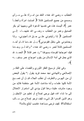 ‫ﺍﻟﺨﻁﺎﺏ – ﺭﻀﻲ ﺍﷲ ﻋﻨﻪ- ﺍﻟﻨﻘﺩ ﻤﻥ ﺍﻤـﺭﺃﺓ ﻋﻠـﻰ ﻤـﺭﺃﻯ‬
‫ﺃﺼﺎﺒﺕ ﺍﻤﺭﺃﺓ ﻭﺃﺨﻁـﺄ‬   ‫ﻭﻤﺴﻤﻊ ﻤﻥ ﺠﻤﻴﻊ ﺍﻟﻤﺴﻠﻤﻴﻥ ﻗﺎﺌﻼ ‪‬‬
‫ﻋﻤﺭ ‪ ،‬ﺃﻟﻴﺴﺕ ﻫﺫﻩ ﻫﻲ ﻨﻔﺴﻬﺎ ﺍﻟﺩﻋﻭﺓ ﺍﻟﺘﻲ ﻭﺠﻬﻬﺎ ﺃﺒﻭ ﺒﻜﺭ‬
‫ﺍﻟﺼﺩﻴﻕ ﻭﻋﻤﺭ ﺒﻥ ﺍﻟﺨﻁﺎﺏ – ﺭﻀـﻲ ﺍﷲ ﻋﻨﻬﻤـﺎ- ﺇﻟـﻰ‬
‫ﺇﺫﺍ ﺭﺃﻴﺘﻤﻭﻨﻲ ﻋﻠـﻰ ﺤـﻕ ﻓـﺄﻋﻴﻨﻭﻨﻲ، ﻭﺇﺫﺍ‬      ‫ﺍﻟﻤﺴﻠﻤﻴﻥ ‪‬‬
‫ﺒـل ﻋﻨـﺩﻤﺎ ﻗـﺎﻡ ﺃﺤـﺩ‬    ‫ﻭﺠﺩﺘﻤﻭﻨﻲ ﻋﻠﻰ ﺒﺎﻁل ﻓﻘﻭﻤﻭﻨﻲ‪‬‬
‫ﺍﻟﻤﺴﻠﻤﻴﻥ ﻗﺎﺌﻼ ﻟﻌﻤﺭ – ﺭﻀﻲ ﺍﷲ ﻋﻨﻪ- " ﻭﺍﷲ ﻟـﻭ ﻭﺠـﺩﻨﺎ‬
‫ﺍﻟﺤﻤـﺩ ﷲ‬   ‫ﻓﻴﻙ ﺍﻋﻭﺠﺎﺠ‪‬ﺎ ﻟﻘﻭﻤﻨﺎﻩ ﺒﺴﻴﻭﻓﻨﺎ " ﺭﺩ ﻋﻤﺭ ﻗﺎﺌﻼ ‪‬‬
‫ﺍﻟﺫﻱ ﺠﻌل ﻓﻲ ﺃﻤﺔ ﺍﻹﺴﻼﻡ ﻤﻥ ﻴﻘﻭﻡ ﺍﻋﻭﺠﺎﺝ ﻋﻤﺭ ﺒﺴﻔﻴــﻪ‬
                                                   ‫‪٠‬‬
‫ﻭﻓﻲ ﺇﻁﺎﺭ ﺘﺭﺴﻴﺦ ﺍﻟﻔﻜﺭ ﺍﻟﺜﻭﺭﻱ ﻭﺍﻟﻘﻀﺎﺀ ﻋﻠﻰ ﺍﻟﻔﻜـﺭ‬
‫ﺍﻹﺼﻼﺤﻲ ﻭﺍﻟﺘﻬﺎﺩﻨﻲ ﻨﺠﺩ ﻤﺤﻤﺩ ﻓﺭﻴﺩ ﻴﻘﻭل :” ﻴﻘﻭل ﺍﻟﺒﻌﺽ‬
‫ﺃﻥ ﻤﻥ ﺍﻟﻬﻭﺱ ﻭﺍﻟﺘﻁﺭﻑ ﺃﻥ ﻨﻁﻠﺏ ﺍﻟﺠﻼﺀ ﻗﺒـل ﺃﻥ ﺘﺼـﺒﺢ‬
‫ﺍﻷﻤﺔ ﻜﻠﻬﺎ ﻋﻠﻤﺎﺀ، ﻭﺃﻨﻪ ﻤﺎﺩﺍﻤﺕ ﺍﻷﻤﺔ ﻏﻴﺭ ﻤﺘﻌﻠﻤﺔ ﻓﻼﺒﺩ ﻤﻥ‬
‫ﻭﺠﻭﺩ ﻤﺸﺭﻑ ﻋﻠﻴﻨﺎ، ﻭﻫﺫﺍ ﻗﻭل ﻴﺅﺩﻱ ﺇﻟﻰ ﺍﺴﺘﻤﺭﺍﺭ ﺍﻻﺤﺘﻼل‬
‫ﺇﻟﻰ ﻤﺎ ﺸﺎﺀ ﺍﷲ، ﻓﻬل ﻴﺭﺠﻰ ﺇﺼﻼﺡ ﺃﻭ ﺘﻌﻠﻴﻡ ﻤﻥ ﺍﻹﻨﺠﻠﻴـﺯ‬
‫ﻭﻫﻡ ﺍﻟﺫﻴﻥ ﺃﻓﺴﺩﻭﺍ ﻜل ﺸﻲﺀ، ﻜﻴﻑ ﻨﺭﺠﻭ ﺇﺼﻼﺡ ﻤﻥ ﺴـﺎﻟﺏ‬
      ‫ﺍﺴﺘﻘﻼﻟﻨﺎ؟! ﻜﻴﻑ ﺘﺭﺠﻰ ﻤﺴﺎﻋﺩﺓ ﻏﺎﺼﺏ ﺃﺒﺘﻠﻊ ﺒﻼﺩﻨﺎ؟‬

‫٢٥‬
 