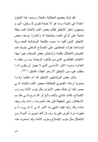 ‫ﻟﻘﺩ ﺘﺭﻙ ﺒﻌﻀﻬﻡ ﺍﻟﻤﻁﺎﻟﺒﺔ ﺒﺎﻟﺠﻼﺀ ﻭﺴﻤﻭﺍ ﻫﺫﺍ ﺍﻟﺘﺤﻭل‬
‫ﺍﻋﺘﺩﺍﻻ ﻓﻲ ﺍﻟﻤﺒﺩﺃ، ﻭﻤﺎ ﻫﻭ ﺃﻻ ﺨﻴﺎﻨﺔ ﻜﺒﺭﻯ ﻟﻠـﻭﻁﻥ، ﺃﻨﻬـﻡ‬
‫ﻴﻭﺠﻬﻭﻥ ﺸﻁﺭ ﺍﻹﻨﺠﻠﻴﺯ ﻟﻁﻠﺏ ﺒﻌﺽ ﺍﻹﺼـﻼﺤﺎﺕ ﺍﻟﺒﺴـﻴﻁﺔ‬
‫ﺘﻌﻤﻴﺔ ﻋﻠﻰ ﺍﻟﺭﺃﻱ ﺍﻟﻌﺎﻡ، ﻭﺘﻀﻠﻴﻼ ﻟﻪ ﻭﺍﻏﺘﺭﺍ ‪‬ﺍ ﺒﻭﻋﻭﺩ ﺒﻌﺽ‬
           ‫ﺭ‬
‫ﺍﻹﻨﺠﻠﻴﺯ ﺍﻟﺫﻴﻥ ﺃﻟﻔﻭﺍ ﻤﺎ ﺴﻤﻭﻩ ﺒﺎﻟﻠﺠﻨﺔ ﺍﻟﺒﺭﻟﻤﺎﻨﻴﺔ ﺍﻟﻤﺼـﺭﻴﺔ‬
‫ﻟﻤﺴﺎﻋﺩﺓ ﻫﺅﻻﺀ ﺍﻟﻤﻌﺘﺩﻟﻴﻥ ﻋﻠﻰ ﺍﻹﺼﻼﺡ ﺍﻟﺩﺍﺨﻠﻲ ﺒﺸﺭﻁ ﻋﺩﻡ‬
‫ﺍﻟﺘﻌﺭﺽ ﻟﻼﺤﺘﻼل ﺒﻜﻠﻤﺔ، ﻭﺃﺴﺘﺒﺸﺭ ﺒﻌﺽ ﺍﻟﺒﺴﻁﺎﺀ ﺨﻴ ‪‬ﺍ ﺒﻬﺫﺍ‬
      ‫ﺭ‬
‫ﺍﻻﻫﺘﻤﺎﻡ ﺍﻟﻅﺎﻫﺭﻱ ﺍﻟﺫﻱ ﻤﻥ ﻅﺎﻫﺭﻩ ﺍﻟﺭﺤﻤﺔ، ﻭﻤـﻥ ﺒﺎﻁﻨـﻪ‬
‫ﺍﻟﻌﺫﺍﺏ، ﻭﻨﺴﻭﺍ ﺍﻷﻤﺭ ﺍﻷﺴﺎﺴﻲ ﺍﻟﺫﻱ ﻻ ﻴﺠﻭﺯ ﺃﻥ ﻴﻜﻭﻥ ﻟﻨـﺎ‬
     ‫ﻤﻁﻠﺏ ﻏﻴﺭﻩ ﻤﻥ ﺍﻹﻨﺠﻠﻴﺯ ﺃﻻ ﻭﻫﻭ ﺍﻟﺠﻼﺀ ﺍﻟﻌﺎﺠل “ )٨(٠‬
‫ﻭﻜﺎﻥ ﺒﻌﺽ ﺍﻟﺒﺭﻟﻤﺎﻨﻴﻴﻥ ﺍﻹﻨﺠﻠﻴﺯ ﻗﺩ ﺍﺴـﺘﻘﺒﻠﻭﺍ ﻭﻓـ ‪‬ﺍ‬
 ‫ﺩ‬
‫ﻤﺼﺭ ‪‬ﺎ ﺃﺭﺴﻠﻪ ﺍﻟﺨﺩﻴﻭﻱ ﻟﻠﻤﻁﺎﻟﺒﺔ ﺒﺒﻌﺽ ﺍﻹﺼـﻼﺤﺎﺕ ﻓـﻲ‬
                                          ‫ﻴ‬
‫ﻤﺼﺭ، ﻜﻤﺎ ﺃﻥ ﻫﻨﺎﻙ ﺒﻌﺽ ﺍﻷﺤﺯﺍﺏ ﻤﺜل ﺤﺯﺏ ﺍﻷﻤﺔ ﻭﺤـﺯﺏ‬
‫ﺍﻹﺼﻼﺡ، ﻜﺎﻨﺕ ﺘﻨﺎﺩﻱ ﺒﺎﻹﺼـﻼﺡ ﺃﻭ ﺍﻟﺘـﺩﺭﺝ ﻓـﻲ ﻁﻠـﺏ‬
‫ﺍﻻﺴﺘﻘﻼل، ﻭﻓﻲ ﺍﻟﺤﻘﻴﻘﺔ ﻓﺈﻥ ﻫﺫﻩ ﺍﻟﻤﺩﺭﺴﺔ ﺒـﺩﺃﺕ ﺒﺸـﺭﻴﻑ‬
‫ﺒﺎﺸﺎ، ﻭﻗﺩ ﺭﺃﻴﻨﺎ ﻜﻴﻑ ﺃﻨﺘﻬﻲ ﺒﻪ ﺍﻷﻤﺭ ﺇﻟـﻰ ﻻ ﺸـﻲﺀ، ﺜـﻡ‬
‫ﻅﻬﺭﺕ ﻤﺭﺓ ﺃﺨﺭﻯ ﻋﻠﻰ ﻴﺩ ﺭﺠـﺎل ﺍﻟﺨـﺩﻴﻭﻱ ﺃﻭ ﺍﻟﻤﻭﺍﻟـﻭﻥ‬
‫ﻟﻼﺤﺘﻼل ﻤﺜل ﺤﺯﺏ ﺍﻹﺼﻼﺡ ﻭﺤﺯﺏ ﺍﻷﻤﺔ، ﻭﻗﺩ ﺍﺴﺘﻤﺭﺕ ﻫﺫﻩ‬


‫٣٥‬
 