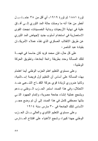 ‫ﺜﻭﺭﺓ ١٨٨١ ﺜﻡ ﺜﻭﺭﺓ ٩١٩١، ﺃﻱ ﺃﻗل ﻤﻥ ٨٣ ﻋﺎﻤـﺎ، ﺒـل‬
‫ﺃﺨﻁﺭ ﻤﻥ ﻫﺫﺍ ﺃﻨﻪ ﻤﺎ ﻭﺼﻠﺕ ﺤﺎﻟﺔ ﺍﻟﻤﺩ ﺍﻟﺜﻭﺭﻱ ﺇﻟـﻰ ﺃﻓـﺎﻕ‬
‫ﻋﻠﻴﺔ ﻓﻲ ﻨﻬﺎﻴﺔ ﺍﻷﺭﺒﻌﻴﻨﺎﺕ ﻭﺒﺩﺍﻴﺔ ﺍﻟﺨﻤﺴﻴﻨﺎﺕ، ﻨﺠﺤﺕ ﺍﻟﻘﻭﻯ‬
‫ﺍﻻﺴﺘﻌﻤﺎﺭﻴﺔ ﻓﻲ ﺍﺴﺘﺨﺩﺍﻡ ﺃﺴﻠﻭﺏ ﺠﺩﻴﺩ ﻹﺠﻬﺎﺽ ﺍﻟﻤﺩ ﺍﻟﺜﻭﺭﻱ‬
‫ﻋﻥ ﻁﺭﻴﻕ ﺍﻻﻨﻘﻼﺏ ﺍﻟﻌﺴﻜﺭﻱ ﺍﻟﺫﻱ ﻨﻔﺫﻩ ﻋﻤﻼﺀ ﺍﻷﻤﺭﻴﻜـﺎﻥ‬
                                    ‫ﺒﻘﻴﺎﺩﺓ ﻋﺒﺩ ﺍﻟﻨﺎﺼﺭ٠‬
‫ﻋﻠﻰ ﻜل ﺤﺎل، ﻓﺈﻥ ﻤﺤﻤﺩ ﻓﺭﻴﺩ ﻜﺎﻥ ﺤﺎﺴﻤﺎ ﻓﻲ ﻓﻬﻤـﺔ‬
‫ﻟﺘﻠﻙ ﺍﻟﻤﺴﺄﻟﺔ ﻭﺤﺩﺩ ﺒﻁﺭﻴﻘﺔ ﺭﺍﺌﻌﺔ ﺃﺒﻌﺎﺩﻫﺎ، ﻭﺘﻁﻭﻴﻕ ﺍﻟﺤﺭﻜﺔ‬
                                             ‫ﺍﻟﻭﻁﻨﻴﺔ٠‬
‫ﻭﻋﻠﻰ ﻤﺴﺘﻭﻱ ﺍﻟﺘﻌﻠﻴﻡ ﺍﻫﺘﻡ ﺍﻟﺤﺯﺏ ﺍﻟﻭﻁﻨﻲ ﺃﻴﻤﺎ ﺍﻫﺘﻤﺎﻡ‬
‫ﺒﻬﺫﻩ ﺍﻟﻤﺴﺄﻟﺔ ﻋﻠﻰ ﺃﺴﺎﺱ ﺃﻥ ﺍﻟﺘﻌﻠﻴﻡ ﺃﻭل ﻓﺭﻴﻀﺔ ﺇﺴـﻼﻤﻴﺔ،‬
‫ﻭﺜﺎﻨ ‪‬ﺎ ﻀﺭﻭﺭﻱ ﻟﺯﻴﺎﺩﺓ ﻗﻭﻱ ﺤﺭﻜﺔ ﺍﻟﻜﻔـﺎﺡ ﺍﻟﺸـﻌﺒﻲ ﻀـﺩ‬
                                           ‫ﻴ‬
‫ﺍﻻﺤﺘﻼل، ﻭﻓﻲ ﻫﺫﺍ ﺍﻟﺼﺩﺩ ﺍﺴﺘﻤﺭ ﺍﻟﺤـﺯﺏ ﺍﻟـﻭﻁﻨﻲ ﻴـﺩﻋﻡ‬
‫ﻭﻴﺸﺠﻊ ﻋﻤﻠﻴﺔ ﺇﻨﺸﺎﺀ ﺠﺎﻤﻌﺔ ﻤﺼﺭﻴﺔ، ﻭﺇﺘﻤﺎﻡ ﺍﻟﺠﻬﻭﺩ ﺍﻟﺘـﻲ‬
‫ﺒﺫﻟﻬﺎ ﻤﺼﻁﻔﻲ ﻜﺎﻤل ﻓﻲ ﻫﺫﺍ ﺍﻟﺼﺩﺩ ﺇﻟﻰ ﺃﻥ ﺘﻡ ﻭﻀﻊ ﺤﺠـﺭ‬
         ‫ﺍﻷﺴﺎﺱ ﻟﺘﻠﻙ ﺍﻟﺠﺎﻤﻌﺔ ﻓﻲ ٠٣ ﻤﺎﺭﺱ ﺴﻨﺔ ٤١٩١‬
‫ﻭﻋﻠﻰ ﻤﺴﺘﻭﻱ ﺍﻟﺘﻌﻠﻴﻡ ﺍﻟﺜﺎﻨﻭﻱ ﻭﺍﻟﻌﺎﻟﻲ ﺒـﺫل ﺍﻟﺤـﺯﺏ‬
‫ﺍﻟﻭﻁﻨﻲ ﺠﻬ ‪‬ﺍ ﻜﺒﻴ ‪‬ﺍ، ﻭﺸﺠﻊ ﺍﻷﻏﻨﻴﺎﺀ ﻋﻠﻰ ﺍﻓﺘﺘﺎﺡ ﺍﻟﻤـﺩﺍﺭﺱ‬
                                   ‫ﺩ ﺭ‬


‫٥٥‬
 