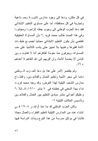 ‫ﻓﻲ ﻜل ﻤﻜﺎﻥ، ﻭﺩﻋﺎ ﺇﻟﻰ ﻭﺠﻭﺩ ﻤﺩﺍﺭﺱ ﺜﺎﻨﻭﻴـﺔ ﻭﺼـﻨﺎﻋﻴﺔ‬
‫ﻭﺘﺠﺎﺭﻴﺔ ﻓﻲ ﻜل ﻤﺤﺎﻓﻅﺔ، ﺃﻤﺎ ﻋﻠﻰ ﻤﺴﺘﻭﻱ ﺍﻟﺘﻌﻠﻴﻡ ﺍﻻﺒﺘﺩﺍﺌﻲ‬
‫ﻓﻘﺩ ﺩﻋﺎ ﺍﻟﺤﺯﺏ ﺍﻟﻭﻁﻨﻲ ﺇﻟﻰ ﻭﺠﻭﺏ ﺠﻌﻠﻪ ﺇﻟﺯﺍﻤ ‪‬ـﺎ ﻭﻤﺠﺎﻨ ‪‬ـﺎ‬
  ‫ﻴ‬         ‫ﻴ‬
‫ﻭﻓﻲ ﻫﺫﺍ ﺍﻟﺼﺩﺩ ﻁﺎﻟﺏ ﻤﺤﻤﺩ ﻓﺭﻴﺩ :” ﺒﺄﻥ ﺍﻟﻤﺴﺎﻭﺍﺓ ﺍﻟﺤﻘﻴﻘﻴﺔ‬
‫ﺘﻘﺘﻀﻲ ﺒﺄﻥ ﻴﻜﻭﻥ ﺍﻟﺘﻌﻠﻴﻡ ﺍﻻﺒﺘﺩﺍﺌﻲ ﻤﺠﺎﻨ ‪‬ﺎ ﻟﺠﻤﻴـﻊ ﻁﺒﻘـﺎﺕ‬
               ‫ﻴ‬
‫ﺍﻷﻤﺔ ﻓﻘﻴﺭﻫﺎ ﻭﻏﻨﻴﻬﺎ ﺒﻼ ﺘﻤﻴﻴﺯ ﺤﺘﻰ ﻴﺸﺏ ﺍﻟﺘﻼﻤﻴﺫ ﻋﻠﻰ ﺤﺏ‬
‫ﺍﻟﻤﺴﺎﻭﺍﺓ، ﻭﻴﻌﺭﻓﻭﻥ ﻤﻨﺫ ﻨﻌﻭﻤﺔ ﺃﻅﺎﻓﺭﻫﻡ ﺃﻨﻪ ﻻ ﺘﻔﺎﻭﺕ ﺒـﻴﻥ‬
‫ﺍﻟﻨﺎﺱ ﺃﻻ ﺒﺨﺩﻤﺔ ﺍﻷﻤﺔ، ﻭﺃﻥ ﺃﻗﺭﺒﻬﻡ ﺇﻟﻰ ﺍﷲ ﺃﺘﻘﺎﻫﻡ ﻻ ﺃﻏﻨﺎﻫﻡ‬
                                                   ‫“ )٩(٠‬
‫ﻭﻟﻡ ﻴﻘﺘﺼﺭ ﺍﻷﻤﺭ ﻋﻠﻰ ﻫﺫﺍ ﺒل ﺩﻋﺎ ﺍﻟﺤـﺯﺏ ﺍﻟـﻭﻁﻨﻲ‬
‫ﺩﺍﺌ ‪‬ﺎ ﺇﻟﻰ ﻤﺤﻭ ﺍﻷﻤﻴﺔ ﻭﺘﻌﻠﻴﻡ ﺍﻟﻌﻤﺎل ﻭﺍﻟﻔﻼﺤـﻴﻥ، ﻭﺍﻓﺘﺘـﺎﺡ‬
                                                 ‫ﻤ‬
‫ﻤﺩﺍﺭﺱ ﺍﻟﺸﻌﺏ ﺍﻟﻠﻴﻠﻴﺔ ﻟﻬﺫﺍ ﺍﻟﻐﺭﺽ، ﻭﻗﺩ ﻭﺠﻪ ﻤﺤﻤﺩ ﻓﺭﻴـﺩ‬
‫ﻨﺩﺍﺀ ﺒﻬﺫﺍ ﺍﻟﻤﻌﻨﻲ ﻓﻲ ﺨﻁﺒﺘﻪ ﻓﻲ ٧ ﻴﻨﺎﻴﺭ ٠١٩١، ﻗـﺎﺌﻼ :”‬
‫ﻭﻋﻠﻴﻜﻡ ﺃﺨﻭﺍﻨﻲ ﺒﻨﺸﺭ ﻤﺒﺎﺩﺉ ﺍﻟﺘﻌﻠﻴﻡ ﺒﻴﻥ ﺍﻟﻌﻤﺎل ﻭﺍﻟﻔﻼﺤـﻴﻥ‬
                              ‫ﻭﺘﺄﺴﻴﺱ ﺍﻟﻤﻜﺎﺘﺏ ﺍﻟﻠﻴﻠﻴﺔ “٠‬
‫ﻭﻜﺎﻥ ﺍﻟﺤﺯﺏ ﺍﻟﻭﻁﻨﻲ ﻗﺩ ﺒﺩﺍ ﻤﻨﺫ ﺃﻭﺍﺨـﺭ ٨٠٩١ ﻓـﻲ‬
‫ﺇﻨﺸﺎﺀ ﻋﺩﺩ ﻤﻥ ﺍﻟﻤﺩﺍﺭﺱ ﺍﻟﻠﻴﻠﻴﺔ ﻟﺘﻌﻠﻴﻡ ﺍﻟﻔﻘﺭﺍﺀ ﻭﺍﻟﻌﻤﺎل ﻤﺠﺎ ﹰﺎ‬
 ‫ﻨ‬
‫ﻓﺄﻨﺸﺄ ﻓﻲ ﺒﻭﻻﻕ ﻤﺩﺭﺴﺔ ﻤﻥ ﻫﺫﺍ ﺍﻟﻨﻭﻉ ﻭﺒﺩﺃﺕ ﺍﻟﺩﺭﺍﺴﺔ ﻓﻴﻬﺎ‬


‫٦٥‬
 