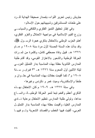 ‫ﺠﺎﻭﻴﺵ ﺭﺌﻴﺱ ﺘﺤﺭﻴﺭ ﺍﻟﻠﻭﺍﺀ، ﺒﺈﺼﺩﺍﺭ ﺼﺤﻴﻔﺔ ﺍﻟﻬﺩﺍﻴﺔ ﻟﻠـﺭﺩ‬
        ‫ﻋﻠﻰ ﻁﻌﻨﺎﺕ ﺍﻟﻤﺴﺘﺸﺭﻗﻴﻥ ﻭﺸﺒﻴﻬﺎﺘﻬﻡ ﺤﻭل ﺍﻹﺴﻼﻡ٠‬
‫ﻭﻓﻲ ﺇﻁﺎﺭ ﺘﺤﻘﻴﻕ ﺍﻟﺘﻤﻴﺯ ﺍﻟﻔﻜﺭﻱ ﻭﺍﻟﺜﻘﺎﻓﻲ ﻭﺍﻟﺴﻴﺎﺴـﻲ‬
‫ﻭﺯﺭﻉ ﺍﻟﻘﻴﻡ ﺍﻹﺴﻼﻤﻴﺔ ﻓﻲ ﻤﻭﺍﺠﻬﺔ ﺍﻻﺤﺘﻼل ﻭﺍﻟﻐﺯﻭ ﺍﻟﻔﻜﺭﻱ،‬
‫ﺃﻫﺘﻡ ﺍﻟﺤﺯﺏ ﺍﻟﻭﻁﻨﻲ ﺒﺎﻻﺤﺘﻔﺎل ﺒﺫﻜﺭﻱ ﻫﺠﺭﺓ ﺍﻟﺭﺴـﻭل ‪،‬‬
‫ﻭﻗﺩ ﺒﺩﺃﺕ ﻫﺫﻩ ﺍﻟﺴﻨﺔ ﺍﻟﺤﺴﻨﺔ ﻷﻭل ﻤﺭﺓ ﺴﻨﺔ ٨٠٩١ ﻡ ﻋـﺎﻡ‬
‫٦٢٣١ ﻫـ ﻗﺒﻴل ﻭﻓﺎﺓ ﻤﺼﻁﻔﻲ ﻜﺎﻤل، ﻭﻜﺜﻤﺭﺓ ﻤﻥ ﺜﻤـﺭﺍﺕ‬
‫ﺍﻟﺤﺭﻜﺔ ﺍﻟﻭﻁﻨﻴﺔ ﻭﺍﻟﺸﻌﻭﺭ ﺒﺎﻻﻋﺘﺯﺍﺯ ﺍﻟﻘﻭﻤﻲ، ﻭﻗﺩ ﺃﻗﺎﻡ ﻁﻠﺒﺔ‬
‫ﺍﻟﻤﺩﺍﺭﺱ ﺍﻟﺜﺎﻨﻭﻴﺔ ﺤﻔﻠﺔ ﺒﻬﺫﻩ ﺍﻟﻤﻨﺎﺴﺒﺔ ﺒﺩﺍﺭ ﺍﻟﺘﻤﺜﻴل ﺍﻟﻌﺭﺒـﻲ‬
‫ﻟﻴﻠﺔ ﺍﻻﺜﻨﻴﻥ ﺃﻭل ﺍﻟﻤﺤﺭﻡ ﺴﻨﺔ ٦٢٣١ ﻫـ "٣ ﻓﺒﺭﺍﻴـﺭ ﺴـﻨﺔ‬
‫٨٠٩١ ﻡ "، ﻜﻤﺎ ﺃﻗﻴﻤﺕ ﺤﻔﻼﺕ ﺒﻬﺫﻩ ﺍﻟﻤﻨﺎﺴﺒﺔ ﻓﻲ ﺤﻠـﻭﺍﻥ ﻭ‬
       ‫ﻁﻨﻁﺎ ﻭﺍﻹﺴﻜﻨﺩﺭﻴﺔ، ﻭﻤﻴﺕ ﻏﻤﺭ ﻭ ﺩﻜﺭﻨﺱ ﻭﻏﻴﺭﻫﺎ٠‬
‫ﻭﻓﻲ ﺴﺘﺔ ٧٢٣١ ﻫـ ٩٠٩١ ﻡ ﻜﺎﻥ ﺍﻻﺤﺘﻔﺎل ﺒﻬـﺫﻩ‬
‫ﺍﻟﺫﻜﺭﻱ ﺃﻋﻅﻡ ﻭﺃﻓﺨﻡ ﺘﺒ ‪‬ﺎ ﻟﻨﻤﻭ ﺍﻟﺤﺭﻜﺔ ﺍﻟﻭﻁﻨﻴـﺔ، ﻭﺍﺘﺴـﺎﻉ‬
                               ‫ﻌ‬
‫ﻤﺩﺍﻫﺎ، ﻭﺘﻭﻟﻲ ﻁﻠﺒﺔ ﺍﻟﻤﺩﺍﺭﺱ ﺘﻨﻅﻴﻡ ﺍﻻﺤﺘﻔﺎل ﺒﺭﻋﺎﻴﺔ ﻨـﺎﺩﻱ‬
‫ﺍﻟﻤﺩﺍﺭﺱ ﺍﻟﻌﻠﻴﺎ، ﻭﺃﻗﻴﻤﺕ ﺤﻔﻠﺔ ﺒﻬﺫﻩ ﺍﻟﻤﻨﺎﺴﺒﺔ ﺒﺩﺍﺭ ﺍﻟﺘﻤﺜﻴـل‬
‫ﺍﻟﻌﺭﺒﻲ، ﺃﻟﻘﻴﺕ ﻓﻴﻬﺎ ﺍﻟﺨﻁﺏ ﻭﺍﻟﻘﺼﺎﺌﺩ ﺍﻟﺸﻌﺭﻴﺔ ﻭﺘـﻡ ﻓﻴﻬـﺎ‬




‫٨٥‬
 