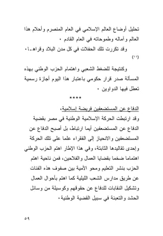 ‫ﺘﺤﻠﻴل ﺃﻭﻀﺎﻉ ﺍﻟﻌﺎﻟﻡ ﺍﻹﺴﻼﻤﻲ ﻓﻲ ﺍﻟﻌﺎﻡ ﺍﻟﻤﻨﺼﺭﻡ ﻭﺃﺤﻼﻡ ﻫﺫﺍ‬
                  ‫ﺍﻟﻌﺎﻟﻡ ﻭﺁﻤﺎﻟﻪ ﻭﻁﻤﻭﺤﺎﺘﻪ ﻓﻲ ﺍﻟﻌﺎﻡ ﺍﻟﻘﺎﺩﻡ ٠‬
‫ﻭﻗﺩ ﺘﻜﺭﺭﺕ ﺘﻠﻙ ﺍﻟﺤﻔﻼﺕ ﻓﻲ ﻜل ﻤﺩﻥ ﺍﻟﺒﻼﺩ ﻭﻗﺭﺍﻫـﺎ٠‬
                                                      ‫)١١(‬


‫ﻭﻜﻨﺘﻴﺠﺔ ﻟﻠﻀﻐﻁ ﺍﻟﺸﻌﺒﻲ ﻭﺍﻫﺘﻤﺎﻡ ﺍﻟﺤﺯﺏ ﺍﻟﻭﻁﻨﻲ ﺒﻬﺫﻩ‬
‫ﺍﻟﻤﺴﺄﻟﺔ ﺼﺩﺭ ﻗﺭﺍﺭ ﺤﻜﻭﻤﻲ ﺒﺎﻋﺘﺒﺎﺭ ﻫﺫﺍ ﺍﻟﻴﻭﻡ ﺃﺠﺎﺯﺓ ﺭﺴﻤﻴﺔ‬
                                     ‫ﺘﻌﻁل ﻓﻴﻬﺎ ﺍﻟﺩﻭﺍﻭﻴﻥ ٠‬
                       ‫****‬
                   ‫ﺍﻟﺩﻓﺎﻉ ﻋﻥ ﺍﻟﻤﺴﺘﻀﻌﻔﻴﻥ ﻓﺭﻴﻀﺔ ﺇﺴﻼﻤﻴﺔ،‬
      ‫ﻭﻗﺩ ﺍﺭﺘﺒﻁﺕ ﺍﻟﺤﺭﻜﺔ ﺍﻹﺴﻼﻤﻴﺔ ﺍﻟﻭﻁﻨﻴﺔ ﻓﻲ ﻤﺼﺭ ﺒﻘﻀﻴﺔ‬
  ‫ﺍﻟﺩﻓﺎﻉ ﻋﻥ ﺍﻟﻤﺴﺘﻀﻌﻔﻴﻥ ﺃﻴﻤﺎ ﺍﺭﺘﺒﺎﻁ، ﺒل ﺃﺼﺒﺢ ﺍﻟﺩﻓﺎﻉ ﻋﻥ‬
  ‫ﺍﻟﻤﺴﺘﻀﻌﻔﻴﻥ ﻭﺍﻻﻨﺤﻴﺎﺯ ﺇﻟﻰ ﺍﻟﻔﻘﺭﺍﺀ ﻋﻠﻤﺎ ﻋﻠﻰ ﺘﻠﻙ ﺍﻟﺤﺭﻜﺔ‬
‫ﻭﺇﺤﺩﻯ ﺘﻘﺎﻟﻴﺩﻫﺎ ﺍﻟﺜﺎﺒﺘﺔ، ﻭﻓﻲ ﻫﺫﺍ ﺍﻹﻁﺎﺭ ﺍﻫﺘﻡ ﺍﻟﺤﺯﺏ ﺍﻟﻭﻁﻨﻲ‬
     ‫ﺍﻫﺘﻤﺎ ‪‬ﺎ ﻀﺨ ‪‬ﺎ ﺒﻘﻀﺎﻴﺎ ﺍﻟﻌﻤﺎل ﻭﺍﻟﻔﻼﺤﻴﻥ، ﻓﻤﻥ ﻨﺎﺤﻴﺔ ﺍﻫﺘﻡ‬
                                             ‫ﻤ‬     ‫ﻤ‬
     ‫ﺍﻟﺤﺯﺏ ﺒﻨﺸﺭ ﺍﻟﺘﻌﻠﻴﻡ ﻭﻤﺤﻭ ﺍﻷﻤﻴﺔ ﺒﻴﻥ ﺼﻔﻭﻑ ﻫﺫﻩ ﺍﻟﻔﺌﺎﺕ‬
     ‫ﻋﻥ ﻁﺭﻴﻕ ﻤﺩﺍﺭﺱ ﺍﻟﺸﻌﺏ ﺍﻟﻠﻴﻠﻴﺔ ﻜﻤﺎ ﺍﻫﺘﻡ ﺒﺄﺤﻭﺍل ﺍﻟﻌﻤﺎل‬
     ‫ﻭﺘﺸﻜﻴل ﺍﻟﻨﻘﺎﺒﺎﺕ ﻟﻠﺩﻓﺎﻉ ﻋﻥ ﺤﻘﻭﻗﻬﻡ ﻭﻜﻭﺴﻴﻠﺔ ﻤﻥ ﻭﺴﺎﺌل‬
                  ‫ﺍﻟﺤﺸﺩ ﻭﺍﻟﺘﻌﺒﺌﺔ ﻓﻲ ﺴﺒﻴل ﺍﻟﻘﻀﻴﺔ ﺍﻟﻭﻁﻨﻴﺔ٠‬


‫٩٥‬
 