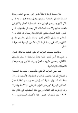 ‫ﻜﺎﻥ ﻤﺤﻤﺩ ﻓﺭﻴﺩ ﻻ ﻴﻔﺘﺄ ﻴﺩﻋﻭ ﺇﻟﻰ ﻭﻀـﻊ ﺍﻟﺘﺸـﺭﻴﻌﺎﺕ‬
‫ﻟﺤﻤﺎﻴﺔ ﺍﻟﻌﻤﺎل ﻭﺍﻟﻌﻨﺎﻴﺔ ﺒﺸﺌﻭﻨﻬﻡ ﻴﻘﻭل ﻤﺤﻤﺩ ﻓﺭﻴـﺩ :” ﺇﻟـﻰ‬
‫ﺍﻵﻥ ﻻ ﻴﻭﺠﺩ ﺒﻤﺼﺭ ﻗﻭﺍﻨﻴﻥ ﺨﺎﺼﺔ ﺒﺤﻤﺎﻴﺔ ﺍﻟﻌﻤﺎل ﻭﻻ ﻗﻭﺍﻨﻴﻥ‬
‫ﺒﺘﺤﺩﻴﺩ ﺴﻨﻬﻡ ﻭﻻ ﻋﺩﺩ ﺍﻟﺴﺎﻋﺎﺕ ﺍﻟﺘﻲ ﻴﺠﺏ ﺃﻥ ﻴﻘﻀﻭﻨﻬﺎ ﻓـﻲ‬
‫ﺍﻟﻌﻤل، ﻓﻨﺠﺩ ﺍﻟﻌﻤﺎل ﻤﺜﻘﻠﻲ ﺍﻟﻜﻭﺍﻫل ﺒﻼ ﺭﺤﻤﺔ، ﺒل ﻫﻨﺎﻙ ﻤـﻥ‬
‫ﺍﻟﻤﻌﺎﻤل ﻤﺎ ﻴﺸﻐل ﺍﻷﻁﻔﺎل ﺫﻜﻭ ‪‬ﺍ ﻭﺇﻨﺎ ﹰﺎ ﻤﺜـل ﻤﻌﺎﻤـل ﺤﻠـﺞ‬
                  ‫ﺜ‬       ‫ﺭ‬
‫ﺍﻟﻘﻁﻥ، ﻭﺫﻟﻙ ﻓﻲ ﻭﺴﻁ ﺃﺭﺩﺃ ﺍﻷﻭﺴﺎﻁ ﻤﻥ ﺍﻟﻭﺠﻬﺔ ﺍﻟﺼﺤﻴﺔ “‬
                                                 ‫)٢١(٠‬
‫ﻭﻁﺎﻟﺒﺕ ﺼﺤﻑ ﺍﻟﺤﺯﺏ ﺍﻟﻭﻁﻨﻲ ﺘﺤﺩﻴﺩ ﺴﺎﻋﺎﺕ ﺍﻟﻌﻤل،‬
‫ﻭﻭﻀﻊ ﺤﺩ ﺃﺩﻨﻲ ﻟﻠﻌﻤﺭ ﻓﻴﻤﻥ ﻴﻌﻤﻠﻭﻥ ﺒﺤﻴﺙ ﻻ ﻴـﺘﻡ ﺘﺸـﻐﻴل‬
‫ﺍﻷﻁﻔﺎل، ﻭﺘﺤﺴﻴﻥ ﻅﺭﻭﻑ ﺍﻟﻌﻤل ﻭﺯﻴﺎﺩﺓ ﺍﻷﺠﻭﺭ ﻭﻭﻀﻊ ﻨﻅﺎﻡ‬
                                  ‫ﻟﻠﺘﺄﻤﻴﻨﺎﺕ ﺍﻻﺠﺘﻤﺎﻋﻴﺔ٠‬
‫ﻜﻤﺎ ﻋﻨﻲ ﺍﻟﺤﺯﺏ ﺍﻟﻭﻁﻨﻲ ﺒﺘﺄﺴـﻴﺱ ﻨﻘﺎﺒـﺎﺕ ﺍﻟﻌﻤـﺎل‬
‫ﻭﺍﻟﺼﻨﺎﻉ ﻟﺘﺭﻗﻴﺔ ﺤﺎﻟﺘﻬﻡ ﺍﻟﻤﺎﺩﻴﺔ ﻭﺍﻟﻤﻌﻨﻭﻴﺔ، ﻓﺄﻨﺸﺌﺕ ﺒﺒـﻭﻻﻕ‬
‫ﺴﻨﺔ ٩٠٩١ ﺃﻭل ﻨﻘﺎﺒﺔ ﻟﻠﻌﻤﺎل ﻓﻲ ﻤﺼﺭ ﺒﺎﺴﻡ " ﻨﻘﺎﺒﺔ ﻋﻤﺎل‬
‫ﺍﻟﺼﻨﺎﺌﻊ ﺍﻟﻴﺩﻭﻴﺔ " ﻭﻭﻀﻊ ﺍﻟﺤﺯﺏ ﺍﻟﻭﻁﻨﻲ ﻟﻬﺎ ﻻﺌﺤﺔ ﻭﻗﺎﻨ ‪‬ﻨﺎ،‬
   ‫ﻭ‬
‫ﻭﻗﺩ ﺍﺯﺩﻫﺭﺕ ﺘﻠﻙ ﺍﻟﻨﻘﺎﺒﺔ، ﻭﺒﻠﻎ ﻋﺩﺩ ﺃﻋﻀﺎﺌﻬﺎ ﻓﻲ ﺨﺘﺎﻡ ﺴﻨﺔ‬
‫٩٠٩١ ﻨﺤﻭ ﺜﻤﺎﻨﻤﺎﺌﺔ ﻋﻀﻭ، ﻋﺩﺍ ﺍﻷﻋﻀﺎﺀ ﺍﻟﻤﺴﺎﻋﺩﻴﻥ ﻤـﻥ‬


‫٠٦‬
 