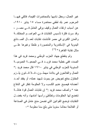 ‫ﻏﻴﺭ ﺍﻟﻌﻤﺎل، ﻭﺤﻔل ﻨﺎﺩﻴﻬﺎ ﺒﺎﻟﻤﺤﺎﻀﺭﺍﺕ ﺍﻟﻘﻴﻤﺔ، ﻓﺎﻟﻘﻲ ﻓﻴﻬـﺎ‬
‫ﺍﻟﻤﺭﺤﻭﻡ ﻋﻤﺭ ﺒﻙ ﻟﻁﻔﻲ ﻤﺤﺎﻀﺭﺓ ﻤﺴﺎﺀ ٥١ ﻴﻨﺎﻴﺭ ٠١٩١،‬
‫ﻋﻥ ﺃﺴﺒﺎﺏ ﺍﺭﺘﻘﺎﺀ ﺍﻟﻌﻤﺎل ﻭﻜﻴﻑ ﻴﺭﻗﻲ ﺍﻟﻌﺎﻤل ﻓـﻲ ﻤﺼـﺭ ،‬
‫ﻭﻗﺩ ﺴﺭﺕ ﻓﻜﺭﺓ ﺘﺄﺴﻴﺱ ﺍﻟﻨﻘﺎﺒﺎﺕ ﻓـﻲ ﺍﻟﻌﻭﺍﺼـﻡ ﺍﻟﻤﺨﺘﻠﻔـﺔ‬
‫ﻭﺍﻟﻤﺩﻥ ﺍﻟﻜﺒﺭﻯ ﻓﻲ ﻤﺼﺭ ﻓﺄﻨﺸﺌﺕ ﻨﻘﺎﺒﺎﺕ ﻟﻌﻤـﺎل ﺍﻟﺼـﻨﺎﺌﻊ‬
‫ﺍﻟﻴﺩﻭﻴﺔ ﻓﻲ ﺍﻹﺴﻜﻨﺩﺭﻴﺔ ﻭﺍﻟﻤﻨﺼﻭﺭﺓ ﻭ ﻁﻨﻁﺎ ﻭﻏﻴﺭﻫﺎ ﻋﻠـﻰ‬
                                ‫)٣١(‬
                                       ‫ﻤﺜﺎل ﻨﻘﺎﺒﺔ ﺍﻟﻘﺎﻫﺭﺓ "‬
‫ﻭﻟﻡ ﻴﻨﻘﻁﻊ ﺠﻬﺎﺩ ﺍﻟﺤﺯﺏ ﺍﻟﻭﻁﻨﻲ ﻭﻤﺤﻤﺩ ﻓﺭﻴﺩ ﻓﻲ ﻫﺫﺍ‬
‫ﺍﻟﺼﺩﺩ، ﻓﻔﻲ ﺨﻁﺒﺔ ﻤﺤﻤﺩ ﻓﺭﻴـﺩ ﻓـﻲ ﺍﻟﺠﻤﻌﻴـﺔ ﺍﻟﻌﻤﻭﻤﻴـﺔ‬
‫ﺍﻟﺴﻨﻭﻴﺔ ﻟﻠﺤﺯﺏ ﺍﻟﻭﻁﻨﻲ ﻓﻲ ﻴﻨﺎﻴﺭ ٠١٩١ ﻗﺎل ﻤﺤﻤﺩ ﻓﺭﻴﺩ :”‬
‫ﺍﻟﻌﻤﺎل ﻭﺍﻟﻔﻼﺤﻭﻥ ﻓﻲ ﺒﻼﺩﻨﺎ ﻤﻬﻤﻠـﻭﻥ، ﻓـﻼ ﻗـﺎﻨﻭﻥ ﻴﻠـﺯﻡ‬
‫ﺍﻟﻤﻘﺎﻭل ﺒﺩﻓﻊ ﺘﻌﻭﻴﺽ ﻋﻥ ﻴﻤﻭﺕ ﺸﻬﻴﺩ ﻋﻤﻠﻪ، ﺃﻭ ﻴﻔﻘﺩ ﺃﺤـﺩ‬
‫ﺃﻋﻀﺎﺌﻪ ﻓﻴﺼﺒﺢ ﻋﺩﻴﻡ ﺍﻟﻜﺴﺏ، ﻭﻻ ﺍﻟﺤﻜﻭﻤﺔ ﺘﻔﻜﺭ ﻓﻲ ﺍﻟﺩﻓﺎﻉ‬
‫ﻋﻨﻪ “ ﻭﺃﻀﺎﻑ ﻤﺤﻤﺩ ﻓﺭﻴﺩ :” ﺇﻥ ﻨﻘﺎﺒﺎﺕ ﺍﻟﻌﻤﺎل ﻗﻭﺓ ﻫﺎﺌﻠـﺔ‬
‫ﺘﺨﻀﻊ ﻟﻬﺎ ﺍﻟﺤﻜﻭﻤﺎﺕ ﻭﺘﻁﺄﻁﺊ ﺭﺃﺴﻬﺎ ﺃﻤﺎﻤﻬﺎ، ﻭﺃﻨﻪ ﺒﻔﻀـل‬
‫ﺍﻟﻨﻘﺎﺒﺎﺕ ﺘﻭﻀﻊ ﺍﻟﻘﻭﺍﻨﻴﻥ ﺍﻟﺘﻲ ﺘﻀﻤﻥ ﻤﻨﺢ ﻋﺎﻤل ﻓﻲ ﺍﻟﺼﻨﺎﻋﺔ‬
         ‫ﺃﻭ ﺍﻟﻔﻼﺤﺔ ﻤﻌﺎﺸﺎ ﺴﻨﻭﻴﺎ ﻤﺘﻰ ﺒﻠﻎ ﺴﻨﺎ ﻤﻌﻠﻭﻤﺔ “٠‬




‫١٦‬
 