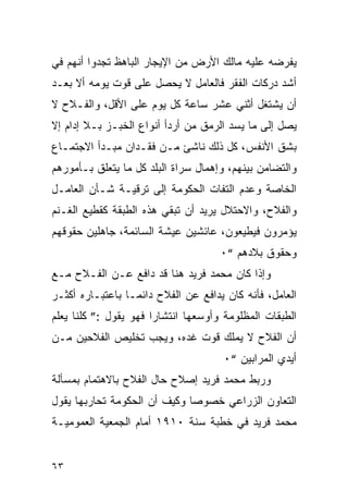 ‫ﻴﻔﺭﻀﻪ ﻋﻠﻴﻪ ﻤﺎﻟﻙ ﺍﻷﺭﺽ ﻤﻥ ﺍﻹﻴﺠﺎﺭ ﺍﻟﺒﺎﻫﻅ ﺘﺠﺩﻭﺍ ﺃﻨﻬﻡ ﻓﻲ‬
‫ﺃﺸﺩ ﺩﺭﻜﺎﺕ ﺍﻟﻔﻘﺭ ﻓﺎﻟﻌﺎﻤل ﻻ ﻴﺤﺼل ﻋﻠﻰ ﻗﻭﺕ ﻴﻭﻤﻪ ﺃﻻ ﺒﻌـﺩ‬
‫ﺃﻥ ﻴﺸﺘﻐل ﺃﺜﻨﻲ ﻋﺸﺭ ﺴﺎﻋﺔ ﻜل ﻴﻭﻡ ﻋﻠﻰ ﺍﻷﻗل، ﻭﺍﻟﻔـﻼﺡ ﻻ‬
‫ﻴﺼل ﺇﻟﻰ ﻤﺎ ﻴﺴﺩ ﺍﻟﺭﻤﻕ ﻤﻥ ﺃﺭﺩﺃ ﺃﻨﻭﺍﻉ ﺍﻟﺨﺒـﺯ ﺒـﻼ ﺇﺩﺍﻡ ﺇﻻ‬
‫ﺒﺸﻕ ﺍﻷﻨﻔﺱ، ﻜل ﺫﻟﻙ ﻨﺎﺸﺊ ﻤـﻥ ﻓﻘـﺩﺍﻥ ﻤﺒـﺩﺃ ﺍﻻﺠﺘﻤـﺎﻉ‬
‫ﻭﺍﻟﺘﻀﺎﻤﻥ ﺒﻴﻨﻬﻡ، ﻭﺇﻫﻤﺎل ﺴﺭﺍﺓ ﺍﻟﺒﻠﺩ ﻜل ﻤﺎ ﻴﺘﻌﻠﻕ ﺒـﺄﻤﻭﺭﻫﻡ‬
‫ﺍﻟﺨﺎﺼﺔ ﻭﻋﺩﻡ ﺍﻟﺘﻔﺎﺕ ﺍﻟﺤﻜﻭﻤﺔ ﺇﻟﻰ ﺘﺭﻗﻴـﺔ ﺸـﺄﻥ ﺍﻟﻌﺎﻤـل‬
‫ﻭﺍﻟﻔﻼﺡ، ﻭﺍﻻﺤﺘﻼل ﻴﺭﻴﺩ ﺃﻥ ﺘﺒﻘﻲ ﻫﺫﻩ ﺍﻟﻁﺒﻘﺔ ﻜﻘﻁﻴﻊ ﺍﻟﻐـﻨﻡ‬
‫ﻴﺅﻤﺭﻭﻥ ﻓﻴﻁﻴﻌﻭﻥ، ﻋﺎﺌﺸﻴﻥ ﻋﻴﺸﺔ ﺍﻟﺴﺎﺌﻤﺔ، ﺠﺎﻫﻠﻴﻥ ﺤﻘﻭﻗﻬﻡ‬
                                     ‫ﻭﺤﻘﻭﻕ ﺒﻼﺩﻫﻡ “٠‬
‫ﻭﺇﺫﺍ ﻜﺎﻥ ﻤﺤﻤﺩ ﻓﺭﻴﺩ ﻫﻨﺎ ﻗﺩ ﺩﺍﻓﻊ ﻋـﻥ ﺍﻟﻔـﻼﺡ ﻤـﻊ‬
‫ﺍﻟﻌﺎﻤل، ﻓﺄﻨﻪ ﻜﺎﻥ ﻴﺩﺍﻓﻊ ﻋﻥ ﺍﻟﻔﻼﺡ ﺩﺍﺌﻤـﺎ ﺒﺎﻋﺘﺒـﺎﺭﻩ ﺃﻜﺜـﺭ‬
‫ﺍﻟﻁﺒﻘﺎﺕ ﺍﻟﻤﻅﻠﻭﻤﺔ ﻭﺃﻭﺴﻌﻬﺎ ﺍﻨﺘﺸﺎ ‪‬ﺍ ﻓﻬﻭ ﻴﻘﻭل :” ﻜﻠﻨﺎ ﻴﻌﻠﻡ‬
                       ‫ﺭ‬
‫ﺃﻥ ﺍﻟﻔﻼﺡ ﻻ ﻴﻤﻠﻙ ﻗﻭﺕ ﻏﺩﻩ، ﻭﻴﺠﺏ ﺘﺨﻠﻴﺹ ﺍﻟﻔﻼﺤﻴﻥ ﻤـﻥ‬
                                      ‫ﺃﻴﺩﻱ ﺍﻟﻤﺭﺍﺒﻴﻥ “٠‬
‫ﻭﺭﺒﻁ ﻤﺤﻤﺩ ﻓﺭﻴﺩ ﺇﺼﻼﺡ ﺤﺎل ﺍﻟﻔﻼﺡ ﺒﺎﻻﻫﺘﻤﺎﻡ ﺒﻤﺴﺄﻟﺔ‬
‫ﺍﻟﺘﻌﺎﻭﻥ ﺍﻟﺯﺭﺍﻋﻲ ﺨﺼﻭ ‪‬ﺎ ﻭﻜﻴﻑ ﺃﻥ ﺍﻟﺤﻜﻭﻤﺔ ﺘﺤﺎﺭﺒﻬﺎ ﻴﻘﻭل‬
                              ‫ﺼ‬
‫ﻤﺤﻤﺩ ﻓﺭﻴﺩ ﻓﻲ ﺨﻁﺒﺔ ﺴﻨﺔ ٠١٩١ ﺃﻤﺎﻡ ﺍﻟﺠﻤﻌﻴﺔ ﺍﻟﻌﻤﻭﻤﻴـﺔ‬


‫٣٦‬
 