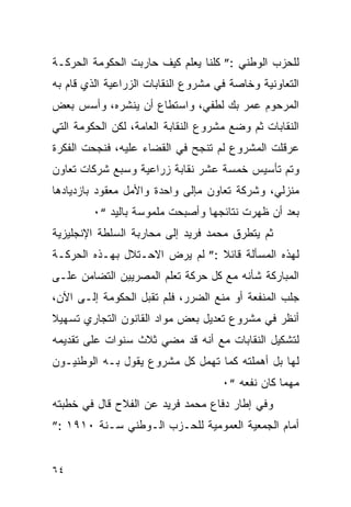 ‫ﻟﻠﺤﺯﺏ ﺍﻟﻭﻁﻨﻲ :” ﻜﻠﻨﺎ ﻴﻌﻠﻡ ﻜﻴﻑ ﺤﺎﺭﺒﺕ ﺍﻟﺤﻜﻭﻤﺔ ﺍﻟﺤﺭﻜـﺔ‬
‫ﺍﻟﺘﻌﺎﻭﻨﻴﺔ ﻭﺨﺎﺼﺔ ﻓﻲ ﻤﺸﺭﻭﻉ ﺍﻟﻨﻘﺎﺒﺎﺕ ﺍﻟﺯﺭﺍﻋﻴﺔ ﺍﻟﺫﻱ ﻗﺎﻡ ﺒﻪ‬
‫ﺍﻟﻤﺭﺤﻭﻡ ﻋﻤﺭ ﺒﻙ ﻟﻁﻔﻲ، ﻭﺍﺴﺘﻁﺎﻉ ﺃﻥ ﻴﻨﺸﺭﻩ، ﻭﺃﺴﺱ ﺒﻌﺽ‬
‫ﺍﻟﻨﻘﺎﺒﺎﺕ ﺜﻡ ﻭﻀﻊ ﻤﺸﺭﻭﻉ ﺍﻟﻨﻘﺎﺒﺔ ﺍﻟﻌﺎﻤﺔ، ﻟﻜﻥ ﺍﻟﺤﻜﻭﻤﺔ ﺍﻟﺘﻲ‬
‫ﻋﺭﻗﻠﺕ ﺍﻟﻤﺸﺭﻭﻉ ﻟﻡ ﺘﻨﺠﺢ ﻓﻲ ﺍﻟﻘﻀﺎﺀ ﻋﻠﻴﻪ، ﻓﻨﺠﺤﺕ ﺍﻟﻔﻜﺭﺓ‬
‫ﻭﺘﻡ ﺘﺄﺴﻴﺱ ﺨﻤﺴﺔ ﻋﺸﺭ ﻨﻘﺎﺒﺔ ﺯﺭﺍﻋﻴﺔ ﻭﺴﺒﻊ ﺸﺭﻜﺎﺕ ﺘﻌﺎﻭﻥ‬
‫ﻤﻨﺯﻟﻲ، ﻭﺸﺭﻜﺔ ﺘﻌﺎﻭﻥ ﻤﺈﻟﻰ ﻭﺍﺤﺩﺓ ﻭﺍﻷﻤل ﻤﻌﻘﻭﺩ ﺒﺎﺯﺩﻴﺎﺩﻫﺎ‬
        ‫ﺒﻌﺩ ﺃﻥ ﻅﻬﺭﺕ ﻨﺘﺎﺌﺠﻬﺎ ﻭﺃﺼﺒﺤﺕ ﻤﻠﻤﻭﺴﺔ ﺒﺎﻟﻴﺩ “٠‬
‫ﺜﻡ ﻴﺘﻁﺭﻕ ﻤﺤﻤﺩ ﻓﺭﻴﺩ ﺇﻟﻰ ﻤﺤﺎﺭﺒﺔ ﺍﻟﺴﻠﻁﺔ ﺍﻹﻨﺠﻠﻴﺯﻴﺔ‬
‫ﻟﻬﺫﻩ ﺍﻟﻤﺴﺄﻟﺔ ﻗﺎﺌﻼ :” ﻟﻡ ﻴﺭﺽ ﺍﻻﺤـﺘﻼل ﺒﻬـﺫﻩ ﺍﻟﺤﺭﻜـﺔ‬
‫ﺍﻟﻤﺒﺎﺭﻜﺔ ﺸﺄﻨﻪ ﻤﻊ ﻜل ﺤﺭﻜﺔ ﺘﻌﻠﻡ ﺍﻟﻤﺼﺭﻴﻴﻥ ﺍﻟﺘﻀﺎﻤﻥ ﻋﻠـﻰ‬
‫ﺠﻠﺏ ﺍﻟﻤﻨﻔﻌﺔ ﺃﻭ ﻤﻨﻊ ﺍﻟﻀﺭﺭ، ﻓﻠﻡ ﺘﻘﺒل ﺍﻟﺤﻜﻭﻤﺔ ﺇﻟـﻰ ﺍﻵﻥ،‬
‫ﺃﻨﻅﺭ ﻓﻲ ﻤﺸﺭﻭﻉ ﺘﻌﺩﻴل ﺒﻌﺽ ﻤﻭﺍﺩ ﺍﻟﻘﺎﻨﻭﻥ ﺍﻟﺘﺠﺎﺭﻱ ﺘﺴﻬﻴﻼ‬
‫ﻟﺘﺸﻜﻴل ﺍﻟﻨﻘﺎﺒﺎﺕ ﻤﻊ ﺃﻨﻪ ﻗﺩ ﻤﻀﻲ ﺜﻼﺙ ﺴﻨﻭﺍﺕ ﻋﻠﻰ ﺘﻘﺩﻴﻤﻪ‬
‫ﻟﻬﺎ ﺒل ﺃﻫﻤﻠﺘﻪ ﻜﻤﺎ ﺘﻬﻤل ﻜل ﻤﺸﺭﻭﻉ ﻴﻘﻭل ﺒـﻪ ﺍﻟﻭﻁﻨﻴـﻭﻥ‬
                                     ‫ﻤﻬﻤﺎ ﻜﺎﻥ ﻨﻔﻌﻪ “٠‬
‫ﻭﻓﻲ ﺇﻁﺎﺭ ﺩﻓﺎﻉ ﻤﺤﻤﺩ ﻓﺭﻴﺩ ﻋﻥ ﺍﻟﻔﻼﺡ ﻗﺎل ﻓﻲ ﺨﻁﺒﺘﻪ‬
‫ﺃﻤﺎﻡ ﺍﻟﺠﻤﻌﻴﺔ ﺍﻟﻌﻤﻭﻤﻴﺔ ﻟﻠﺤـﺯﺏ ﺍﻟـﻭﻁﻨﻲ ﺴـﻨﺔ ٠١٩١ :”‬


‫٤٦‬
 