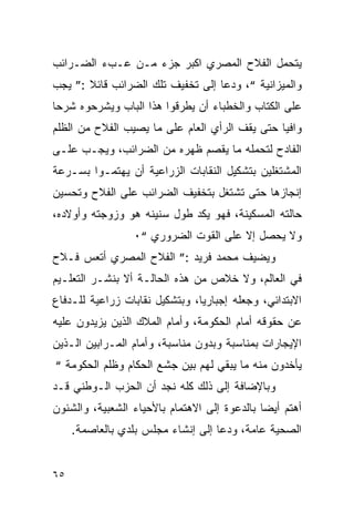 ‫ﻴﺘﺤﻤل ﺍﻟﻔﻼﺡ ﺍﻟﻤﺼﺭﻱ ﺍﻜﺒﺭ ﺠﺯﺀ ﻤـﻥ ﻋـﺏﺀ ﺍﻟﻀـﺭﺍﺌﺏ‬
‫ﻭﺍﻟﻤﻴﺯﺍﻨﻴﺔ “، ﻭﺩﻋﺎ ﺇﻟﻰ ﺘﺨﻔﻴﻑ ﺘﻠﻙ ﺍﻟﻀﺭﺍﺌﺏ ﻗﺎﺌﻼ :” ﻴﺠﺏ‬
‫ﻋﻠﻰ ﺍﻟﻜﺘﺎﺏ ﻭﺍﻟﺨﻁﺒﺎﺀ ﺃﻥ ﻴﻁﺭﻗﻭﺍ ﻫﺫﺍ ﺍﻟﺒﺎﺏ ﻭﻴﺸﺭﺤﻭﻩ ﺸﺭ ‪‬ﺎ‬
 ‫ﺤ‬
‫ﻭﺍﻓ ‪‬ﺎ ﺤﺘﻰ ﻴﻘﻑ ﺍﻟﺭﺃﻱ ﺍﻟﻌﺎﻡ ﻋﻠﻰ ﻤﺎ ﻴﺼﻴﺏ ﺍﻟﻔﻼﺡ ﻤﻥ ﺍﻟﻅﻠﻡ‬
                                                ‫ﻴ‬
‫ﺍﻟﻔﺎﺩﺡ ﻟﺘﺤﻤﻠﻪ ﻤﺎ ﻴﻘﺼﻡ ﻅﻬﺭﻩ ﻤﻥ ﺍﻟﻀﺭﺍﺌﺏ، ﻭﻴﺠـﺏ ﻋﻠـﻰ‬
‫ﺍﻟﻤﺸﺘﻐﻠﻴﻥ ﺒﺘﺸﻜﻴل ﺍﻟﻨﻘﺎﺒﺎﺕ ﺍﻟﺯﺭﺍﻋﻴﺔ ﺃﻥ ﻴﻬﺘﻤـﻭﺍ ﺒﺴـﺭﻋﺔ‬
‫ﺇﻨﺠﺎﺯﻫﺎ ﺤﺘﻰ ﺘﺸﺘﻐل ﺒﺘﺨﻔﻴﻑ ﺍﻟﻀﺭﺍﺌﺏ ﻋﻠﻰ ﺍﻟﻔﻼﺡ ﻭﺘﺤﺴﻴﻥ‬
‫ﺤﺎﻟﺘﻪ ﺍﻟﻤﺴﻜﻴﻨﺔ، ﻓﻬﻭ ﻴﻜﺩ ﻁﻭل ﺴﻨﻴﻨﻪ ﻫﻭ ﻭﺯﻭﺠﺘﻪ ﻭﺃﻭﻻﺩﻩ،‬
                 ‫ﻭﻻ ﻴﺤﺼل ﺇﻻ ﻋﻠﻰ ﺍﻟﻘﻭﺕ ﺍﻟﻀﺭﻭﺭﻱ “٠‬
‫ﻭﻴﻀﻴﻑ ﻤﺤﻤﺩ ﻓﺭﻴﺩ :” ﺍﻟﻔﻼﺡ ﺍﻟﻤﺼﺭﻱ ﺃﺘﻌﺱ ﻓـﻼﺡ‬
‫ﻓﻲ ﺍﻟﻌﺎﻟﻡ، ﻭﻻ ﺨﻼﺹ ﻤﻥ ﻫﺫﻩ ﺍﻟﺤﺎﻟـﺔ ﺃﻻ ﺒﻨﺸـﺭ ﺍﻟﺘﻌﻠـﻴﻡ‬
‫ﺍﻻﺒﺘﺩﺍﺌﻲ، ﻭﺠﻌﻠﻪ ﺇﺠﺒﺎﺭ ‪‬ﺎ، ﻭﺒﺘﺸﻜﻴل ﻨﻘﺎﺒﺎﺕ ﺯﺭﺍﻋﻴﺔ ﻟﻠـﺩﻓﺎﻉ‬
                                ‫ﻴ‬
‫ﻋﻥ ﺤﻘﻭﻗﻪ ﺃﻤﺎﻡ ﺍﻟﺤﻜﻭﻤﺔ، ﻭﺃﻤﺎﻡ ﺍﻟﻤﻼﻙ ﺍﻟﺫﻴﻥ ﻴﺯﻴﺩﻭﻥ ﻋﻠﻴﻪ‬
‫ﺍﻹﻴﺠﺎﺭﺍﺕ ﺒﻤﻨﺎﺴﺒﺔ ﻭﺒﺩﻭﻥ ﻤﻨﺎﺴﺒﺔ، ﻭﺃﻤﺎﻡ ﺍﻟﻤـﺭﺍﺒﻴﻥ ﺍﻟـﺫﻴﻥ‬
‫ﻴﺄﺨﺩﻭﻥ ﻤﻨﻪ ﻤﺎ ﻴﺒﻘﻲ ﻟﻬﻡ ﺒﻴﻥ ﺠﺸﻊ ﺍﻟﺤﻜﺎﻡ ﻭﻅﻠﻡ ﺍﻟﺤﻜﻭﻤﺔ “‬
‫ﻭﺒﺎﻹﻀﺎﻓﺔ ﺇﻟﻰ ﺫﻟﻙ ﻜﻠﻪ ﻨﺠﺩ ﺃﻥ ﺍﻟﺤﺯﺏ ﺍﻟـﻭﻁﻨﻲ ﻗـﺩ‬
‫ﺃﻫﺘﻡ ﺃﻴ ‪‬ﺎ ﺒﺎﻟﺩﻋﻭﺓ ﺇﻟﻰ ﺍﻻﻫﺘﻤﺎﻡ ﺒﺎﻷﺤﻴﺎﺀ ﺍﻟﺸﻌﺒﻴﺔ، ﻭﺍﻟﺸﺌﻭﻥ‬
                                              ‫ﻀ‬
     ‫ﺍﻟﺼﺤﻴﺔ ﻋﺎﻤﺔ، ﻭﺩﻋﺎ ﺇﻟﻰ ﺇﻨﺸﺎﺀ ﻤﺠﻠﺱ ﺒﻠﺩﻱ ﺒﺎﻟﻌﺎﺼﻤﺔ.‬


‫٥٦‬
 