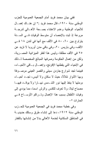 ‫ﻓﻔﻲ ﺒﻴﺎﻥ ﻤﺤﻤﺩ ﻓﺭﻴﺩ ﺃﻤﺎﻡ ﺍﻟﺠﻤﻌﻴﺔ ﺍﻟﻌﻤﻭﻤﻴﺔ ﻟﻠﺤﺯﺏ‬
‫ﺍﻟﻭﻁﻨﻲ ﺴﻨﺔ ٠١٩١، ﻗﺎل ﻤﺤﻤﺩ ﻓﺭﻴﺩ :” ﺇﻥ ﻫﻨـﺎﻙ ﺇﻫﻤـﺎل‬
‫ﻟﻸﺤﻴﺎﺀ ﺍﻟﻭﻁﻨﻴﺔ ﻭﻋﺩﻡ ﺍﻻﻋﺘﻨﺎﺀ ﺒﺼـﺤﺔ ﺍﻷﻫـﺎﻟﻲ ﻟﺩﺭﺠـﺔ‬
‫ﻤﺭﻭﻋﺔ ﺇﺫ ﺜﺒﺕ ﺒﺎﻹﺤﺼﺎﺀ ﺃﻥ ﻤﺘﻭﺴﻁ ﺍﻟﻭﻓﻴﺎﺕ ﻓـﻲ ﺍﻟﺴـﻨﺔ‬
‫ﻴﺘﺭﺍﻭﺡ ﺒﻴﻥ ٠٦، ٠٨ ﻓﻲ ﺍﻷﻟﻑ ﻤﻊ ﺃﻨﻬﺎ ﻓﻲ ﻟﻨﺩﻥ ٨١ ﻓـﻲ‬
‫ﺍﻷﻟﻑ، ﻭﻓﻲ ﺒﺎﺭﻴﺱ ٠٢، ﻭﻓﻲ ﺒﺎﻗﻲ ﻤﺩﻥ ﺃﻭﺭﻭﺒﺎ ﻻ ﺘﺯﻴﺩ ﻋﻥ‬
‫٥٢ ﻓﻲ ﺍﻷﻟﻑ ﻤﻁﻠ ﹰﺎ، ﻭﻟﻴﺱ ﻫﺫﺍ ﻟﻔﻘﺭ ﺍﻟﻤﻴﺯﺍﻨﻴﺔ ﺍﻟﻤﺼـﺭﻴﺔ،‬
                                    ‫ﻘ‬
‫ﻭﻟﻜﻥ ﻤﻥ ﺇﻫﻤﺎل ﺍﻟﺤﻜﻭﻤﺔ ﻭﺼﺭﻓﻬﺎ ﺍﻟﻤﺒﺎﻟﻎ ﺍﻟﻤﺨﺼﺼﺔ ﻟـﺫﻟﻙ‬
‫ﻓﻲ ﺍﻹﺤﻴﺎﺀ ﺍﻟﺘﻲ ﻴﻘﻁﻨﻬﺎ ﺍﻹﻓﺭﻨﺞ، ﻭﺇﻫﻤـﺎل ﺒـﺎﻗﻲ ﺍﻷﺤﻴـﺎﺀ،‬
‫ﻓﺒﻴﻨﻤﺎ ﺘﺠﺩ ﺸﻭﺍﺭﻉ ﺠﺎﺭﺩﻥ ﺴﻴﺘﻲ ﻭﺍﻟﻘﺼﺭ ﺍﻟﻌﻴﻨﻲ ﻤﺭﺼـﻭﻓﺔ‬
‫ﻭﺒﻬﺎ ﺍﻷﻨﻭﺍﺭ ﺘﺘﻸﻷ، ﺤﻴﺙ ﻻ ﺴﻜﺎﻥ ﻭﻻ ﺃﻨﻴﺱ، ﺘﺠـﺩ ﺃﺤﻴـﺎﺀ‬
‫ﺒﺭﻤﺘﻬﺎ ﻻ ﻴﻨﻔﺫ ﺇﻟﻴﻬﺎ ﻨﻭﺭ ﺍﻟﺸـﻤﺱ ﻨﻬـﺎ ‪‬ﺍ ﻭﻻ ﻴﻭﻗـﺩ ﻓﻴﻬـﺎ‬
                ‫ﺭ‬
‫ﻤﺼﺒﺎﺡ ﻟﻴﻼ، ﻭﻻ ﺘﻌﺭﻑ ﻟﻠﻜﻨﺱ ﻭﺍﻟﺭﺵ ﺍﺴﻤﺎ، ﻤﻤﺎ ﻴﺅﺩﻱ ﺇﻟﻰ‬
‫ﻭﻓﻴﺎﺕ ﺍﻷﻁﻔﺎل ﺒﺴﺒﺏ ﻫﺫﺍ ﺍﻹﻫﻤﺎل ﻭﺘـﺭﺍﻜﻡ ﺍﻷﻭﺴـﺎﺥ ﻓـﻲ‬
                                            ‫ﺍﻟﺤﺎﺭﺍﺕ “٠‬
‫ﻭﻓﻲ ﺨﻁﺒﺔ ﻤﺤﻤﺩ ﻓﺭﻴﺩ ﻓﻲ ﺍﻟﺠﻤﻌﻴﺔ ﺍﻟﻌﻤﻭﻤﻴﺔ ﻟﻠﺤـﺯﺏ‬
‫ﺍﻟﻭﻁﻨﻲ ﺴﻨﺔ ٢١٩١، ﺩﻋﺎ ﺇﻟﻰ ﺇﻨﺸﺎﺀ ﻁﺭﻕ ﻭﺴﻜﻙ ﺤﺩﻴﺩﻴـﺔ‬
‫ﻓﻲ ﺍﻟﻤﻨﺎﻁﻕ ﺍﻟﺴﻜﺎﻨﻴﺔ ﻟﺨﺩﻤﺔ ﺍﻷﻫﺎﻟﻲ ﺒﺩﻻ ﻤﻥ ﺇﻨﺸﺎﺌﻬﺎ ﺒﺎﻟﻘﻔﺎﺭ‬


‫٦٦‬
 