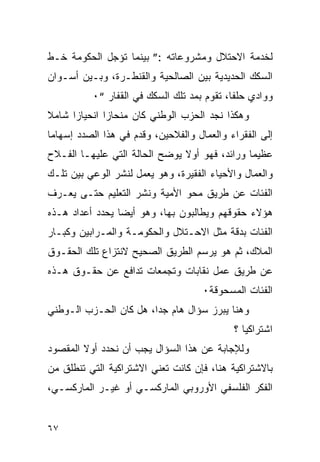 ‫ﻟﺨﺩﻤﺔ ﺍﻻﺤﺘﻼل ﻭﻤﺸﺭﻭﻋﺎﺘﻪ :” ﺒﻴﻨﻤﺎ ﺘﺅﺠل ﺍﻟﺤﻜﻭﻤﺔ ﺨـﻁ‬
‫ﺍﻟﺴﻜﻙ ﺍﻟﺤﺩﻴﺩﻴﺔ ﺒﻴﻥ ﺍﻟﺼﺎﻟﺤﻴﺔ ﻭﺍﻟﻘﻨﻁـﺭﺓ، ﻭﺒـﻴﻥ ﺃﺴـﻭﺍﻥ‬
           ‫ﻭﻭﺍﺩﻱ ﺤﻠﻔﺎ، ﺘﻘﻭﻡ ﺒﻤﺩ ﺘﻠﻙ ﺍﻟﺴﻜﻙ ﻓﻲ ﺍﻟﻘﻔﺎﺭ “٠‬
‫ﻭﻫﻜﺫﺍ ﻨﺠﺩ ﺍﻟﺤﺯﺏ ﺍﻟﻭﻁﻨﻲ ﻜﺎﻥ ﻤﻨﺤﺎ ‪‬ﺍ ﺍﻨﺤﻴﺎ ‪‬ﺍ ﺸﺎﻤﻼ‬
      ‫ﺯ‬        ‫ﺯ‬
‫ﺇﻟﻰ ﺍﻟﻔﻘﺭﺍﺀ ﻭﺍﻟﻌﻤﺎل ﻭﺍﻟﻔﻼﺤﻴﻥ، ﻭﻗﺩﻡ ﻓﻲ ﻫﺫﺍ ﺍﻟﺼﺩﺩ ﺇﺴﻬﺎ ‪‬ﺎ‬
 ‫ﻤ‬
‫ﻋﻅﻴﻤﺎ ﻭﺭﺍﺌﺩ، ﻓﻬﻭ ﺃﻭﻻ ﻴﻭﻀﺢ ﺍﻟﺤﺎﻟﺔ ﺍﻟﺘﻲ ﻋﻠﻴﻬـﺎ ﺍﻟﻔـﻼﺡ‬
‫ﻭﺍﻟﻌﻤﺎل ﻭﺍﻷﺤﻴﺎﺀ ﺍﻟﻔﻘﻴﺭﺓ، ﻭﻫﻭ ﻴﻌﻤل ﻟﻨﺸﺭ ﺍﻟﻭﻋﻲ ﺒﻴﻥ ﺘﻠـﻙ‬
‫ﺍﻟﻔﺌﺎﺕ ﻋﻥ ﻁﺭﻴﻕ ﻤﺤﻭ ﺍﻷﻤﻴﺔ ﻭﻨﺸﺭ ﺍﻟﺘﻌﻠﻴﻡ ﺤﺘـﻰ ﻴﻌـﺭﻑ‬
‫ﻫﺅﻻﺀ ﺤﻘﻭﻗﻬﻡ ﻭﻴﻁﺎﻟﺒﻭﻥ ﺒﻬﺎ، ﻭﻫﻭ ﺃﻴ ‪‬ﺎ ﻴﺤﺩﺩ ﺃﻋﺩﺍﺩ ﻫـﺫﻩ‬
                 ‫ﻀ‬
‫ﺍﻟﻔﺌﺎﺕ ﺒﺩﻗﺔ ﻤﺜل ﺍﻻﺤـﺘﻼل ﻭﺍﻟﺤﻜﻭﻤـﺔ ﻭﺍﻟﻤـﺭﺍﺒﻴﻥ ﻭﻜﺒـﺎﺭ‬
‫ﺍﻟﻤﻼﻙ، ﺜﻡ ﻫﻭ ﻴﺭﺴﻡ ﺍﻟﻁﺭﻴﻕ ﺍﻟﺼﺤﻴﺢ ﻻﻨﺘﺯﺍﻉ ﺘﻠﻙ ﺍﻟﺤﻘـﻭﻕ‬
‫ﻋﻥ ﻁﺭﻴﻕ ﻋﻤل ﻨﻘﺎﺒﺎﺕ ﻭﺘﺠﻤﻌﺎﺕ ﺘﺩﺍﻓﻊ ﻋﻥ ﺤﻘـﻭﻕ ﻫـﺫﻩ‬
                                     ‫ﺍﻟﻔﺌﺎﺕ ﺍﻟﻤﺴﺤﻭﻗﺔ٠‬
‫ﻭﻫﻨﺎ ﻴﺒﺭﺯ ﺴﺅﺍل ﻫﺎﻡ ﺠ ‪‬ﺍ، ﻫل ﻜﺎﻥ ﺍﻟﺤـﺯﺏ ﺍﻟـﻭﻁﻨﻲ‬
                        ‫ﺩ‬
                                             ‫ﺍﺸﺘﺭﺍﻜﻴﺎ ؟‬
‫ﻭﻟﻺﺠﺎﺒﺔ ﻋﻥ ﻫﺫﺍ ﺍﻟﺴﺅﺍل ﻴﺠﺏ ﺃﻥ ﻨﺤﺩﺩ ﺃﻭﻻ ﺍﻟﻤﻘﺼﻭﺩ‬
‫ﺒﺎﻻﺸﺘﺭﺍﻜﻴﺔ ﻫﻨﺎ، ﻓﺈﻥ ﻜﺎﻨﺕ ﺘﻌﻨﻲ ﺍﻻﺸﺘﺭﺍﻜﻴﺔ ﺍﻟﺘﻲ ﺘﻨﻁﻠﻕ ﻤﻥ‬
‫ﺍﻟﻔﻜﺭ ﺍﻟﻔﻠﺴﻔﻲ ﺍﻷﻭﺭﻭﺒﻲ ﺍﻟﻤﺎﺭﻜﺴـﻲ ﺃﻭ ﻏﻴـﺭ ﺍﻟﻤﺎﺭﻜﺴـﻲ،‬


‫٧٦‬
 