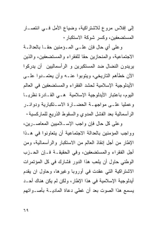 ‫ﺇﻟﻰ ﺇﻓﻼﺱ ﻤﺭﻭﻉ ﻟﻼﺸﺘﺭﺍﻜﻴﺔ، ﻭﻀﻴﺎﻉ ﺍﻷﻤل ﻓـﻲ ﺍﻨﺘﺼـﺎﺭ‬
                   ‫ﺍﻟﻤﺴﺘﻀﻌﻔﻴﻥ، ﻭﻜﺴﺭ ﺸﻭﻜﺔ ﺍﻻﺴﺘﻜﺒﺎﺭ٠‬
‫ﻭﻋﻠﻰ ﺃﻱ ﺤﺎل ﻓﺈﻥ ﻋﻠـﻰ ﺍﻟﻤـﺅﻤﻨﻴﻥ ﺤ ﹰـﺎ ﺒﺎﻟﻌﺩﺍﻟـﺔ‬
            ‫ﻘ‬
‫ﺍﻻﺠﺘﻤﺎﻋﻴﺔ، ﻭﺍﻟﻤﻨﺤﺎﺯﻴﻥ ﺤ ﹰﺎ ﻟﻠﻔﻘﺭﺍﺀ ﻭﺍﻟﻤﺴﺘﻀﻌﻔﻴﻥ، ﻭﺍﻟﺫﻴﻥ‬
                             ‫ﻘ‬
‫ﻴﺭﻴﺩﻭﻥ ﺍﻟﻨﻀﺎل ﻀﺩ ﺍﻟﻤﺴﺘﻜﺒﺭﻴﻥ ﻭ ﺍﻟﺭﺃﺴﻤﺎﻟﻴﻴﻥ ﺃﻥ ﻴﺩﺭﻜﻭﺍ‬
‫ﺍﻵﻥ ﺨﻁﺄﻫﻡ ﺍﻟﺘﺎﺭﻴﺨﻲ، ﻭﻴﺘﻭﺒﻭﺍ ﻋﻨـﻪ ﻭﺃﻥ ﻴﻌﺘﻤـﺩﻭﺍ ﻋﻠـﻰ‬
‫ﺍﻷﻴﺩﻟﻭﺠﻴﺔ ﺍﻹﺴﻼﻤﻴﺔ ﻟﺤﺸﺩ ﺍﻟﻔﻘﺭﺍﺀ ﻭﺍﻟﻤﺴﺘﻀﻌﻔﻴﻥ ﻓﻲ ﺍﻟﻌﺎﻟﻡ‬
‫ﺍﻟﻴﻭﻡ، ﺒﺎﻋﺘﺒﺎﺭ ﺍﻷﻴﺩﻟﻭﺠﻴﺔ ﺍﻹﺴﻼﻤﻴﺔ ﻫـﻲ ﺍﻟﻘـﺎﺩﺭﺓ ﻨﻅﺭ ‪‬ـﺎ‬
  ‫ﻴ‬
‫ﻭﻋﻤﻠ ‪‬ﺎ ﻋﻠـﻰ ﻤﻭﺍﺠﻬـﺔ ﺍﻟﺤﻀـﺎﺭﺓ ﺍﻻﺴـﺘﻜﺒﺎﺭﻴﺔ ﻭﺩﻭﺍﺌـﺭ‬
                                           ‫ﻴ‬
 ‫ﺍﻟﺭﺃﺴﻤﺎﻟﻴﺔ ﺒﻌﺩ ﺍﻟﻔﺸل ﺍﻟﻤﺩﻭﻱ ﻭﺍﻟﺴﻘﻭﻁ ﺍﻟﺫﺭﻴﻊ ﻟﻠﻤﺎﺭﻜﺴﻴﺔ٠‬
‫ﻭﻋﻠﻰ ﻜل ﺤﺎل ﻓﺈﻥ ﻭﺍﺠﺏ ﺍﻹﺴـﻼﻤﻴﻴﻥ ﺍﻟﻤﻌﺎﺼـﺭﻴﻥ،‬
‫ﻭﻭﺍﺠﺏ ﺍﻟﻤﺅﻤﻨﻴﻥ ﺒﺎﻟﻌﺩﺍﻟﺔ ﺍﻻﺠﺘﻤﺎﻋﻴﺔ ﺃﻥ ﻴﺘﻌﺎﻭﻨﻭﺍ ﻓﻲ ﻫـﺫﺍ‬
‫ﺍﻹﻁﺎﺭ ﻤﻥ ﺃﺠل ﺇﻨﻘﺎﺫ ﺍﻟﻌﺎﻟﻡ ﻤﻥ ﺍﻻﺴﺘﻜﺒﺎﺭ ﻭﺍﻟﺭﺃﺴﻤﺎﻟﻴﺔ، ﻭﻤﻥ‬
‫ﺃﺠل ﺍﻟﻔﻘﺭﺍﺀ ﻭﺍﻟﻤﺴﺘﻀﻌﻔﻴﻥ، ﻭﻓﻲ ﺍﻟﺤﻘﻴﻘـﺔ ﻓـﺈﻥ ﺍﻟﺤـﺯﺏ‬
‫ﺍﻟﻭﻁﻨﻲ ﺤﺎﻭل ﺃﻥ ﻴﻠﻌﺏ ﻫﺫﺍ ﺍﻟﺩﻭﺭ ﻓﺸﺎﺭﻙ ﻓﻲ ﻜل ﺍﻟﻤﺅﺘﻤﺭﺍﺕ‬
‫ﺍﻻﺸﺘﺭﺍﻜﻴﺔ ﺍﻟﺘﻲ ﻋﻘﺩﺕ ﻓﻲ ﺃﻭﺭﻭﺒﺎ ﻭﻏﻴﺭﻫﺎ، ﻭﺤﺎﻭل ﺍﻥ ﻴﻘﺩﻡ‬
‫ﺃﻴﺩﻟﻭﺠﻴﺔ ﺍﻹﺴﻼﻤﻴﺔ ﻓﻲ ﻫﺫﺍ ﺍﻹﻁﺎﺭ، ﻭﻟﻜﻥ ﻟﻡ ﻴﻜﻥ ﻫﻨﺎﻙ ﺃﺤـﺩ‬
‫ﻴﺴﻤﻊ ﻫﺫﺍ ﺍﻟﺼﻭﺕ ﺒﻌﺩ ﺃﻥ ﻏﻁﻲ ﺩﻋﺎﺓ ﺍﻟﻤﺎﺩﻴـﺔ ﺒﺄﺼـﻭﺍﺘﻬﻡ‬


‫٩٦‬
 