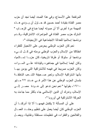 ‫ﺍﻟﻤﺭﺘﻔﻌﺔ ﻋﻠﻰ ﺍﻷﺴﻤﺎﻉ، ﻭﻓﻲ ﻫﺫﺍ ﺍﻟﺼﺩﺩ ﺃﻴ ‪‬ﺎ ﻨﺠﺩ ﺃﻥ ﺤﺯﺏ‬
            ‫ﻀ‬
‫ﻤﺼﺭ ﺍﻟﻔﺘﺎﺓ ﺒﻘﻴﺎﺩﺓ ﺃﺤﻤﺩ ﺤﺴﻴﻥ ﻗﺩ ﺤـﺎﻭل ﺃﻥ ﻴـﺅﺩﻱ ﻫـﺫﻩ‬
‫ﺍﻟﻤﻬﻤﺔ ﻤﺭﺓ ﺃﺨﺭﻯ ﺃﻻ ﺃﻥ ﺼﻭﺘﻪ ﺃﻴﻀﺎ ﻀﺎﻉ ﻓﻲ ﺍﻟﺯﺤـﺎﻡ، "‬
                   ‫‪‬‬
‫ﺍﺸﺘﺭﻙ ﺤﺯﺏ ﻤﺼﺭ ﺍﻟﻔﺘﺎﺓ ﻓﻲ ﺍﻟﻤﺅﺘﻤﺭﺍﺕ ﺍﻻﺸﺘﺭﺍﻜﻴﺔ، ﻭﻗـﺩﻡ‬
      ‫ﺒﺭﻨﺎﻤ ‪‬ﺎ ﺇﺴﻼﻤ ‪‬ﺎ ﻟﻠﻌﺩﺍﻟﺔ ﺍﻻﺠﺘﻤﺎﻋﻴﺔ ﻓﻲ ﺍﻷﺭﺒﻌﻴﻨﺎﺕ "٠‬
                                         ‫ﻴ‬       ‫ﺠ‬
‫ﻨﻌﻡ ﻜﺎﻥ ﺍﻟﺤﺯﺏ ﺍﻟﻭﻁﻨﻲ ﻴﺤﺭﺹ ﻋﻠﻰ ﺍﻻﻨﺤﻴﺎﺯ ﻟﻠﻔﻘﺭﺍﺀ‬
‫ﺍﻨﻁﻼ ﹰﺎ ﻤﻥ ﺍﻹﺴﻼﻡ ﻭﺍﻟﺤﺯﺏ ﺍﻟﻭﻁﻨﻲ ﺒﺭﻤﺘﻪ ﻓﻲ ﻜـل ﺸـﻲﺀ‬
                                          ‫ﻗ‬
‫ﺒﺭﻨﺎﻤ ‪‬ﺎ ﺃﻭ ﺴﻠﻭ ﹰﺎ ﺃﻭ ﻅﺭ ﹰﺎ ﺘﺎﺭﻴﺨﻴﺎ، ﻜﺎﻥ ﺤﺯﺒـﺎ ﺇﺴـﻼﻤ ‪‬ﺎ،‬
  ‫ﻴ‬                   ‫‪‬‬       ‫ﻓ‬        ‫ﻜ‬         ‫ﺠ‬
‫ﻭﻜﺎﻥ ﺃﻴ ‪‬ﺎ ﺇﺴﻼﻤ ‪‬ﺎ ﻓﻲ ﺠﻤﺎﻫﻴﺭﻩ ﻭﻗﻴﺎﺩﺍﺘﻪ ﻋﻠـﻰ ﺍﻟﺴـﻭﺍﺀ،‬
                                   ‫ﻴ‬       ‫ﻀ‬
‫ﻭﻜﺎﻥ ﺍﻟﺤﺯﺏ ﺼﺭﻴ ‪‬ﺎ ﻓﻲ ﻓﻬﻤﻪ ﻟﻼﺸﺘﺭﺍﻜﻴﺔ ﺍﻟﺘﻲ ﻴﺅﻤﻥ ﺒﻬـﺎ‬
                                  ‫ﺤ‬
‫ﺒﺄﻨﻬﺎ ﺍﺸﺘﺭﺍﻜﻴﺔ ﺍﻹﺴﻼﻡ، ﻭﺘﻌﺒﺭ ﺼـﺤﻴﻔﺔ ﺍﻟﺸـﻌﺏ ﺍﻟﻨﺎﻁﻘـﺔ‬
‫ﺒﻠﺴﺎﻥ ﺍﻟﺤﺯﺏ ﺍﻟﻭﻁﻨﻲ ﻋﻥ ﻫﺫﺍ ﺍﻷﻤﺭ ﻓـﻲ ﻋـﺩﺩ ٢٢ ﻤـﺎﻴﻭ‬
‫٠١٩١، ﺒﻘﻭﻟﻬﺎ " ﻨﻌﻡ ﻨﺤﻥ ﻨﺩﻋﻭ ﺇﻟﻰ ﻋـﻭﺩﺓ ﻤﺼـﺭ ﺇﻟـﻰ‬
‫ﺍﻹﺴﻼﻡ، ﻭﻨﺩﺭﻙ ﺃﻥ ﺍﻟﺩﻴﻥ ﺍﻹﺴﻼﻤﻲ ﺠﺎﺀ ﺒﺄﻜﺜﺭ ﻤﻤﺎ ﺠﺎﺀﺕ ﺒﻪ‬
                         ‫ﺍﻟﺤﺭﻜﺔ ﺍﻻﺸﺘﺭﺍﻜﻴﺔ ﻓﻲ ﺃﻭﺭﻭﺒﺎ "٠‬
‫ﻋﻠﻰ ﺃﻥ ﺍﻟﻤﺴﺄﻟﺔ ﻻ ﻴﻜﺘﻤل ﻓﻬﻤﻬـﺎ ﺃﻻ ﺇﺫﺍ ﺃﺩﺭﻜﻨـﺎ ﺃﻥ‬
‫ﺍﻟﺤﺯﺏ ﺍﻟﻭﻁﻨﻲ ﻜﺎﻥ ﺃﻴ ‪‬ﺎ ﻴﻌﻤل ﻋﻠﻰ ﺘﻨﻅﻴﻡ ﻭﺤﺸـﺩ ﺍﻟﻌﻤـﺎل‬
                              ‫ﻀ‬
‫ﻭﺍﻟﻔﻼﺤﻴﻥ ﻭﺍﻟﻔﻘﺭﺍﺀ، ﻓﻲ ﺘﻨﻅﻴﻤﺎﺕ ﻤﺴﺘﻘﻠﺔ ﻭﻨﻘﺎﺒﻴﺔ، ﻭﻴﻌﻤـل‬


‫٠٧‬
 