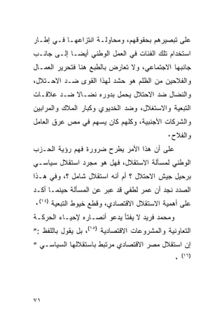 ‫ﻋﻠﻰ ﺘﺒﺼﻴﺭﻫﻡ ﺒﺤﻘﻭﻗﻬﻡ، ﻭﻤﺤﺎﻭﻟـﺔ ﺍﻨﺘﺯﺍﻋﻬـﺎ ﻓـﻲ ﺇﻁـﺎﺭ‬
‫ﺍﺴﺘﺨﺩﺍﻡ ﺘﻠﻙ ﺍﻟﻔﺌﺎﺕ ﻓﻲ ﺍﻟﻌﻤل ﺍﻟﻭﻁﻨﻲ ﺃﻴ ‪‬ـﺎ ﺇﻟـﻰ ﺠﺎﻨـﺏ‬
             ‫ﻀ‬
‫ﺠﺎﻨﺒﻬﺎ ﺍﻻﺠﺘﻤﺎﻋﻲ، ﻭﻻ ﺘﻌﺎﺭﺽ ﺒﺎﻟﻁﺒﻊ ﻫﻨﺎ ﻓﺘﺤﺭﻴﺭ ﺍﻟﻌﻤـﺎل‬
‫ﻭﺍﻟﻔﻼﺤﻴﻥ ﻤﻥ ﺍﻟﻅﻠﻡ ﻫﻭ ﺤﺸﺩ ﻟﻬﺫﺍ ﺍﻟﻘﻭﻯ ﻀـﺩ ﺍﻻﺤـﺘﻼل،‬
‫ﻭﺍﻟﻨﻀﺎل ﻀﺩ ﺍﻻﺤﺘﻼل ﻴﺤﻤل ﺒﺩﻭﺭﻩ ﻨﻀـﺎﻻ ﻀـﺩ ﻋﻼﻗـﺎﺕ‬
‫ﺍﻟﺘﺒﻌﻴﺔ ﻭﺍﻻﺴﺘﻐﻼل، ﻭﻀﺩ ﺍﻟﺨﺩﻴﻭﻱ ﻭﻜﺒﺎﺭ ﺍﻟﻤﻼﻙ ﻭﺍﻟﻤﺭﺍﺒﻴﻥ‬
‫ﻭﺍﻟﺸﺭﻜﺎﺕ ﺍﻷﺠﻨﺒﻴﺔ، ﻭﻜﻠﻬﻡ ﻜﺎﻥ ﻴﺴﻬﻡ ﻓﻲ ﻤﺹ ﻋﺭﻕ ﺍﻟﻌﺎﻤل‬
                                             ‫ﻭﺍﻟﻔﻼﺡ٠‬
‫ﻋﻠﻰ ﺃﻥ ﻫﺫﺍ ﺍﻷﻤﺭ ﻴﻁﺭﺡ ﻀﺭﻭﺭﺓ ﻓﻬﻡ ﺭﺅﻴﺔ ﺍﻟﺤـﺯﺏ‬
‫ﺍﻟﻭﻁﻨﻲ ﻟﻤﺴﺄﻟﺔ ﺍﻻﺴﺘﻘﻼل، ﻓﻬل ﻫﻭ ﻤﺠﺭﺩ ﺍﺴﺘﻘﻼل ﺴﻴﺎﺴـﻲ‬
‫ﺒﺭﺤﻴل ﺠﻴﺵ ﺍﻻﺤﺘﻼل ؟ ﺃﻡ ﺃﻨﻪ ﺍﺴﺘﻘﻼل ﺸﺎﻤل ؟، ﻭﻓﻲ ﻫـﺫﺍ‬
‫ﺍﻟﺼﺩﺩ ﻨﺠﺩ ﺃﻥ ﻋﻤﺭ ﻟﻁﻔﻲ ﻗﺩ ﻋﺒﺭ ﻋﻥ ﺍﻟﻤﺴﺄﻟﺔ ﺤﻴﻨﻤـﺎ ﺃﻜـﺩ‬
‫ﻋﻠﻰ ﺃﻫﻤﻴﺔ ﺍﻻﺴﺘﻘﻼل ﺍﻻﻗﺘﺼﺎﺩﻱ، ﻭﻗﻁﻊ ﺨﻴﻭﻁ ﺍﻟﺘﺒﻌﻴﺔ )٤١(٠‬
‫ﻭﻤﺤﻤﺩ ﻓﺭﻴﺩ ﻻ ﻴﻔﺘﺄ ﻴﺩﻋﻭ ﺃﻨﺼـﺎﺭﻩ ﻹﺤﻴـﺎﺀ ﺍﻟﺤﺭﻜـﺔ‬
‫ﺍﻟﺘﻌﺎﻭﻨﻴﺔ ﻭﺍﻟﻤﺸﺭﻭﻋﺎﺕ ﺍﻻﻗﺘﺼﺎﺩﻴﺔ )٥١(، ﺒل ﻴﻘﻭل ﺒﺎﻟﻠﻔﻅ :”‬
‫ﺇﻥ ﺍﺴﺘﻘﻼل ﻤﺼﺭ ﺍﻻﻗﺘﺼﺎﺩﻱ ﻤﺭﺘﺒﻁ ﺒﺎﺴﺘﻘﻼﻟﻬﺎ ﺍﻟﺴﻴﺎﺴـﻲ “‬
                                                    ‫)٦١(‬
                                                ‫٠‬




‫١٧‬
 