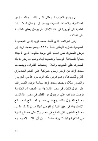 ‫ﺒل ﻭﻴﺩﻋﻭ ﺍﻟﺤﺯﺏ ﺍﻟـﻭﻁﻨﻲ ﺇﻟـﻰ ﺇﻨﺸـﺎﺀ ﺍﻟﻤـﺩﺍﺭﺱ‬
‫ﺍﻟﺼﻨﺎﻋﻴﺔ، ﻭﺍﻟﻤﻌﺎﻫﺩ ﺍﻟﻌﻠﻤﻴﺔ، ﻭﻴﺩﻋﻭ ﺇﻟﻰ ﺇﺭﺴﺎل ﺍﻟﺒﻌﺜــﺎﺕ‬
‫ﺍﻟﻌﻠﻤﻴﺔ ﺇﻟﻰ ﺃﻭﺭﻭﺒﺎ ﻓﻲ ﻫﺫﺍ ﺍﻹﻁﺎﺭ، ﺒل ﻴﺭﺴل ﺒﻌﺽ ﺍﻟﻁﻠﺒـﺔ‬
                                          ‫ﻋﻠﻰ ﻨﻔﻘﺘﻪ٠‬
‫ﻭﻓﻲ ﺍﻟﺒﺭﻨﺎﻤﺞ ﺍﻟﺫﻱ ﻗﺩﻤﻪ ﻤﺤﻤﺩ ﻓﺭﻴﺩ ﺇﻟـﻰ ﺍﻟﺠﻤﻌﻴـﺔ‬
‫ﺍﻟﻌﻤﻭﻤﻴﺔ ﻟﻠﺤﺯﺏ ﺍﻟﻭﻁﻨﻲ ﺴﻨﺔ ٠١٩١، ﻴﺩﻋﻭ ﻤﺤﻤﺩ ﻓﺭﻴﺩ ﺇﻟﻰ‬
‫ﻓﺭﺽ ﺍﻟﺠﻤﺎﺭﻙ ﻋﻠﻰ ﺍﻟﺴﻠﻊ ﺍﻟﺘﻲ ﻴﻭﺠﺩ ﻤﺜﻠﻬـﺎ ﻓـﻲ ﺍﻟـﺒﻼﺩ‬
‫ﺤﻤﺎﻴﺔ ﻟﻠﺼﻨﺎﻋﺔ ﺍﻟﻭﻁﻨﻴﺔ ﻭﺘﺸﺠﻴ ‪‬ﺎ ﻟﻬﺎ، ﻭﻋﺩﻡ ﻓـﺭﺽ ﺘﻠـﻙ‬
                     ‫ﻌ‬
‫ﺍﻟﺠﻤﺎﺭﻙ ﻋﻠﻰ ﺍﻟﺤﺒﻭﺏ ﻭﺍﻟﻐﻼل ﻭﺤﺎﺠﺎﺕ ﺍﻟﻔﻘﺭﺍﺀ، ﻭﻴﺘﻌﺠـﺏ‬
‫ﻤﺤﻤﺩ ﻓﺭﻴﺩ ﻤﻥ ﻓﺭﺽ ﺭﺴﻭﻡ ﺠﻤﺭﻜﻴﺔ ﻋﻠﻰ ﺍﻟﻔﺤﻡ ﺍﻟﺤﺠـﺭﻱ‬
‫ﺍﻟﻼﺯﻡ ﻟﻠﺼﻨﺎﻋﺔ، ﻭﻋﺩﻡ ﻓﺭﺽ ﺘﻠﻙ ﺍﻟﺭﺴـﻭﻡ ﻋﻠـﻰ ﺍﻟﺤﺭﻴـﺭ‬
‫ﻭﺍﻟﺨﻤﻭﺭ ﻤﺜﻼ، ﻭﻴﻬﺎﺠﻡ ﻤﺤﻤﺩ ﻓﺭﻴﺩ ﺴﻴﺎﺴﺔ ﻓﺭﺽ ﺍﻟﻀـﺭﺍﺌﺏ‬
‫ﻋﻠﻰ ﻏﺯل ﺍﻟﻘﻁﻥ ﻓﻲ ﻤﺼﺭ ﻗﺎﺌﻼ :” ﻤﻥ ﺍﻟﻌﺠﺏ ﺃﻥ ﺍﻟﺤﻜﻭﻤﺔ‬
‫ﻓﺭﻀﺕ ﻀﺭﺍﺌﺏ ﻋﻠﻰ ﻤﺎ ﻴﻐﺯل ﻤﻥ ﺍﻟﻘﻁﻥ ﻓﻲ ﻤﺼﺭ، ﻓﺄﻤﺎﺘـﺕ‬
‫ﻤﺼﺎﻨﻊ ﺍﻟﻐـﺯل ﻭﺍﻟﻨﺴـﻴﺞ ﻓـﻲ ﻤﺼـﺭ ﻟﺼـﺎﻟﺢ ﺍﻟﻤﺼـﺎﻨﻊ‬
‫ﺍﻹﻨﺠﻠﻴﺯﻴﺔ، ﻓﻲ ﺤﻴﻥ ﺃﻨﻬﺎ ﻟﻡ ﺘﻔﺭﺽ ﺸﻴ ًﺎ ﻤـﻥ ﺫﻟـﻙ ﻋﻠـﻰ‬
               ‫ﺌ‬
‫ﻤﺼﺎﻨﻊ ﺍﻟﺨﻤﻭﺭ ﺍﻟﺘﻲ ﺘﺼﻨﻊ ﻓﻲ ﻤﺼﺭ ﻭﻻ ﻋﻠﻰ ﻤﺼﺎﻨﻊ ﺍﻟﺒﻴﺭﺓ‬
‫ﻓﻲ ﺍﻟﻘﺎﻫﺭﺓ ﻭﺍﻹﺴﻜﻨﺩﺭﻴﺔ، ﻓﻀﻼ ﻋـﻥ ﺃﻥ ﺍﻹﺴـﻼﻡ ﻴﺤـﺭﻡ‬


‫٢٧‬
 