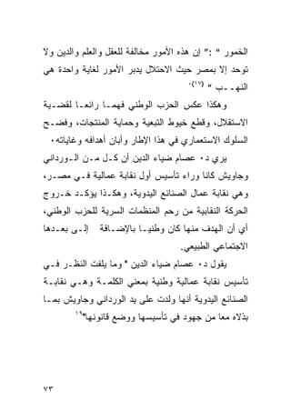 ‫ﺍﻟﺨﻤﻭﺭ “ :” ﺇﻥ ﻫﺫﻩ ﺍﻷﻤﻭﺭ ﻤﺨﺎﻟﻔﺔ ﻟﻠﻌﻘل ﻭﺍﻟﻌﻠﻡ ﻭﺍﻟﺩﻴﻥ ﻭﻻ‬
‫ﺘﻭﺤﺩ ﺇﻻ ﺒﻤﺼﺭ ﺤﻴﺙ ﺍﻻﺤﺘﻼل ﻴﺩﺒﺭ ﺍﻷﻤﻭﺭ ﻟﻐﺎﻴﺔ ﻭﺍﺤﺩﺓ ﻫﻲ‬
                                      ‫)٧١(٠‬
                                              ‫ﺍﻟﻨﻬــﺏ “‬
‫ﻭﻫﻜﺫﺍ ﻋﻜﺱ ﺍﻟﺤﺯﺏ ﺍﻟﻭﻁﻨﻲ ﻓﻬ ‪‬ـﺎ ﺭﺍﺌ ‪‬ـﺎ ﻟﻘﻀـﻴﺔ‬
         ‫ﻌ‬       ‫ﻤ‬
‫ﺍﻻﺴﺘﻘﻼل، ﻭﻗﻁﻊ ﺨﻴﻭﻁ ﺍﻟﺘﺒﻌﻴﺔ ﻭﺤﻤﺎﻴﺔ ﺍﻟﻤﻨﺘﺠﺎﺕ، ﻭﻓﻀـﺢ‬
 ‫ﺍﻟﺴﻠﻭﻙ ﺍﻻﺴﺘﻌﻤﺎﺭﻱ ﻓﻲ ﻫﺫﺍ ﺍﻹﻁﺎﺭ ﻭﺃﺒﺎﻥ ﺃﻫﺩﺍﻓﻪ ﻭﻏﺎﻴﺎﺘﻪ٠‬
‫ﻴﺭﻱ ﺩ٠ ﻋﺼﺎﻡ ﻀﻴﺎﺀ ﺍﻟﺩﻴﻥ ﺃﻥ ﻜـل ﻤـﻥ ﺍﻟـﻭﺭﺩﺍﻨﻲ‬
‫ﻭﺠﺎﻭﻴﺵ ﻜﺎﻨﺎ ﻭﺭﺍﺀ ﺘﺄﺴﻴﺱ ﺃﻭل ﻨﻘﺎﺒﺔ ﻋﻤﺎﻟﻴﺔ ﻓـﻲ ﻤﺼـﺭ،‬
‫ﻭﻫﻲ ﻨﻘﺎﺒﺔ ﻋﻤﺎل ﺍﻟﺼﻨﺎﺌﻊ ﺍﻟﻴﺩﻭﻴﺔ، ﻭﻫﻜـﺫﺍ ﻴﺅﻜـﺩ ﺨـﺭﻭﺝ‬
‫ﺍﻟﺤﺭﻜﺔ ﺍﻟﻨﻘﺎﺒﻴﺔ ﻤﻥ ﺭﺤﻡ ﺍﻟﻤﻨﻅﻤﺎﺕ ﺍﻟﺴﺭﻴﺔ ﻟﻠﺤﺯﺏ ﺍﻟﻭﻁﻨﻲ،‬
‫ﺇﻟـﻰ ﺒﻌـﺩﻫﺎ‬   ‫ﺃﻱ ﺃﻥ ﺍﻟﻬﺩﻑ ﻤﻨﻬﺎ ﻜﺎﻥ ﻭﻁﻨ ‪‬ـﺎ ﺒﺎﻹﻀـﺎﻓﺔ‬
                         ‫ﻴ‬
                                    ‫ﺍﻻﺠﺘﻤﺎﻋﻲ ﺍﻟﻁﺒﻴﻌﻲ.‬
‫ﻴﻘﻭل ﺩ٠ ﻋﺼﺎﻡ ﻀﻴﺎﺀ ﺍﻟﺩﻴﻥ " ﻭﻤﺎ ﻴﻠﻔﺕ ﺍﻟﻨﻅـﺭ ﻓـﻲ‬
‫ﺘﺄﺴﻴﺱ ﻨﻘﺎﺒﺔ ﻋﻤﺎﻟﻴﺔ ﻭﻁﻨﻴﺔ ﺒﻤﻌﻨﻲ ﺍﻟﻜﻠﻤـﺔ ﻭﻫـﻲ ﻨﻘﺎﺒـﺔ‬
‫ﺍﻟﺼﻨﺎﺌﻊ ﺍﻟﻴﺩﻭﻴﺔ ﺃﻨﻬﺎ ﻭﻟﺩﺕ ﻋﻠﻰ ﻴﺩ ﺍﻟﻭﺭﺩﺍﻨﻲ ﻭﺠﺎﻭﻴﺵ ﺒﻤـﺎ‬
        ‫٩١‬
          ‫ﺒﺫﻻﻩ ﻤ ‪‬ﺎ ﻤﻥ ﺠﻬﻭﺩ ﻓﻲ ﺘﺄﺴﻴﺴﻬﺎ ﻭﻭﻀﻊ ﻗﺎﻨﻭﻨﻬﺎ"‬
                                            ‫ﻌ‬




‫٣٧‬
 