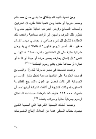 ‫ﻭﻤﻥ ﻨﺎﺤﻴﺔ ﺜﺎﻨﻴﺔ ﻗﺎﻡ ﺒﺈﻏﻼﻕ ﻤﺎ ﺒﻘـﻲ ﻤـﻥ ﻤﺼـﺎﻨﻊ‬
‫ﻭﻤﻌﺎﻤل ﺤﺭﺒﻴﺔ ﺃﻭ ﻤﺩﻨﻴﺔ ﻭﻤﻥ ﻨﺎﺤﻴﺔ ﺜﺎﻟﺜﺔ ﻁﺎﺭﺩ ﻜل ﺍﻟﺤﺭﻓﻴﻴﻥ‬
‫ﻭﺃﺼﺤﺎﺏ ﺍﻟﺼﻨﺎﺌﻊ ﻭﻓﺭﺽ ﺍﻟﻀﺭﺍﺌﺏ ﺍﻟﻌﺎﻟﻴﺔ ﻋﻠﻴﻬﻡ ﺤﺘـﻰ ﻻ‬
‫ﺘﺘﻁﻭﺭ ﺘﻠﻙ ﺍﻟﺤﺭﻑ ﻭﺍﻟﻤﻬﻥ ﺇﻟﻰ ﻗﻭﺍﻋﺩ ﺼﻨﺎﻋﻴﺔ ﻭﺍﻤﺘﺩﺕ ﺘﻠﻙ‬
‫ﺍﻟﻤﻁﺎﺭﺩﺓ ﻟﺘﺸﻤل ﻜل ﺸﻲﺀ ﺼﻨﺎﻋﻲ ﺃﻭ ﺤﺭﻓـﻲ ﻤﻬﻤـﺎ ﻜـﺎﻥ‬
‫ﺼﻐﻴ ‪‬ﺍ، ﻓﻘﺩ ﺃﺼﺩﺭ ﻜﺭﻭﻤﺭ ﻗﺎﻨﻭﻥ " ﺍﻟﺒﺎﻁﻨﻁﺎ" ﺍﻟﺫﻱ ﻴﻔـﺭﺽ‬
                                              ‫ﺭ‬
‫ﻀﺭﺍﺌﺒﺎ ﻋﺎﻟﻴﺔ ﻋﻠﻰ ﻜل ﺍﻟﻤﺸﺘﻐﻠﻴﻥ ﺒﺎﻟﺤﺭﻑ ﻓﻤﺎﺩﺘـﻪ ﺍﻷﻭﻟـﻰ‬
‫ﺘﻨﺹ " ﻜل ﺇﻨﺴﺎﻥ ﻴﺤﺘﺭﻑ ﺒﻤﺼﺭ ﺤﺭﻓﺔ ﺃﻭ ﻤﻬﻨﺔ ﺃﻭ ﻓﻨـﺎ ﺃﻭ‬
        ‫)٣١(.‬
                ‫ﺘﺠﺎﺭﺓ ﺃﻭ ﺼﻨﺎﻋﺔ ﻤﻠﺘﺯﻡ ﺒﺩﻓﻊ ﺭﺴﻭﻡ ﺍﻟﺒﺎﻁﻨﻁﺎ "‬
‫ﻭﻋﻨﺩﻤﺎ ﺘﺄﺴﺴﺕ ﻓﻲ ﻤﺼﺭ ﺸـﺭﻜﺔ ﻟﻠﻐـﺯل ﻭﺍﻟﻨﺴـﻴﺞ‬
‫ﻓﺭﻀﺕ ﺍﻟﺤﻜﻭﻤﺔ ﻋﻠﻰ ﺇﻨﺘﺎﺠﻬﺎ ﻀﺭﻴﺒﺔ ﺘﻌﺎﺩل ﻤﻘﺩﺍﺭ ﺍﻟﺭﺴـﻭﻡ‬
‫ﺍﻟﺠﻤﺭﻜﻴﺔ ﺍﻟﺘﻲ ﻜﺎﻨﺕ ﺘﺤﺼل ﻤﻥ ﺍﻟﻐﺯل ﻭﺍﻟﻨﺴـﻴﺞ ﺍﻟﻘﻁﻨﻴـﺔ‬
‫ﺍﻟﻤﺴﺘﻭﺭﺩﺓ، ﻭﻜﺎﻨﺕ ﺍﻟﻨﺘﻴﺠﺔ ﺃﻥ ﺃﻏﻠﻘﺕ ﺍﻟﺸﺭﻜﺔ ﺃﺒﻭﺍﺒﻬﺎ ﺒﻌﺩ ﺃﻥ‬
‫ﺨﺴﺭﺕ ٠٠٠,٢١١ ﺠﻨﻴﻪ، ﻜﻤﺎ ﺘﻌﺭﻀﺕ ﺼـﻨﺎﻋﺔ ﺍﻟـﺩﺨﺎﻥ‬
                 ‫ﻟﺭﺴﻭﻡ ﺠﻤﺭﻜﻴﺔ ﻋﺎﻟﻴﺔ ﻭﻀﺭﺍﺌﺏ ﺒﺎﻫﻅﺔ )٤١(.‬
‫ﻭﻋﻨﺩﻤﺎ ﺃﻨﺸﺄﺕ ﺍﻟﺠﻤﻌﻴﺔ ﺍﻟﺸﺭﻋﻴﺔ ﺍﻟﺘﻲ ﺃﺴﺴﻬﺎ ﺍﻟﺸﻴﺦ‬
‫ﻤﺤﻤﻭﺩ ﺨﻁﺎﺏ ﺍﻟﺴﺒﻜﻲ ﻋﺩ ‪‬ﺍ ﻤﻥ ﺍﻟﻤﻌﺎﻤل ﻹﻨﺘﺎﺝ ﺍﻟﻤﻨﺴﻭﺠﺎﺕ‬
                            ‫ﺩ‬



‫٠٢‬
 