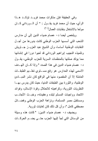 ‫ﻭﻓﻲ ﺍﻟﺤﻘﻴﻘﺔ ﻓﺈﻥ ﻤﺫﻜﺭﺍﺕ ﻤﺤﻤﺩ ﻓﺭﻴـﺩ ﺘﺅﻜـﺩ ﻫـﺫﺍ‬
‫ﺍﻟﺭﺃﻱ، ﺤﻴﺙ ﺃﻥ ﻤﺤﻤﺩ ﻓﺭﻴﺩ ﻴﻘـﻭل : ” ﺃﻥ ﺍﻟـﻭﺭﺩﺍﻨﻲ ﻜـﺎﻥ‬
                        ‫)٠٢(‬
                               ‫ﻤﻭﻟ ‪‬ﺎ ﺒﺎﻻﺸﺘﻐﺎل ﺒﻨﻘﺎﺒﺎﺕ ﺍﻟﻌﻤﺎل‬
                                                        ‫ﻌ‬
‫ﻭﻴﻠﺨﺹ ﺃﻴ ‪‬ﺎ ﺩ٠ ﻋﺼﺎﻡ ﻀﻴﺎﺀ ﺍﻟﺩﻴﻥ ﺇﻟﻰ ﺃﻥ ﻤﺩﺍﺭﺱ‬
                                 ‫ﻀ‬
‫ﺍﻟﺸﻌﺏ ﺍﻟﺘﻲ ﺃﺴﺴﻬﺎ ﺍﻟﺤﺯﺏ ﺍﻟﻭﻁﻨﻲ ﻜﺎﻨﺕ ﺒﺩﻭﺭﻫﺎ ﻤﻥ ﺃﺠـل‬
‫ﺍﻟﻨﻘﺎﺒﺎﺕ ﺍﻟﻭﻁﻨﻴﺔ ﺃﺴﺎ ‪‬ﺎ، ﻭﺃﻥ ﺍﻟﺸﻴﺦ ﻋﺒﺩ ﺍﻟﻌﺯﻴـﺯ ﺠـﺎﻭﻴﺵ‬
                               ‫ﺴ‬
‫ﻭﺘﻠﻤﻴﺫﻩ ﺍﻟﻨﺠﻴﺏ ﺇﺒﺭﺍﻫﻴﻡ ﺍﻟﻭﺭﺩﺍﻨﻲ ﻗﺩ ﻟﻌﺒﻭﺍ ﺩﻭ ‪‬ﺍ ﻓﻲ ﺇﻨﺸﺎﺌﻬﺎ‬
            ‫ﺭ‬
‫ﻤﻤﺎ ﻴﺅﻜﺩ ﺼﻠﺘﻬﺎ ﺒﺎﻟﻤﻨﻅﻤﺎﺕ ﺍﻟﺴﺭﻴﺔ ﻟﻠﺤﺯﺏ ﺍﻟﻭﻁﻨﻲ، ﻴﻘـﻭل‬
‫ﺩ٠ ﻋﺼﺎﻡ ﻀﻴﺎﺀ ﺍﻟﺩﻴﻥ ﻓﻲ ﻫﺫﺍ ﺍﻟﺼﺩﺩ " ﻭﺇﺫﺍ ﻜـﺎﻥ ﺍﻟﻬـﺩﻑ‬
‫ﺍﻻﺴﻤﻲ ﻟﻬﺫﻩ ﺍﻟﻤﺩﺍﺭﺱ ﻫﻭ ﺭﻓﻊ ﻤﺴـﺘﻭﻱ ﺘﻌﻠـﻴﻡ ﺍﻟﻁﺒﻘـﺎﺕ‬
‫ﺍﻟﻌﺎﻤﻠﺔ ﺇﻻ ﺃﻥ ﺍﻟﻤﻘﺼﻭﺩ ﻤﻨﻬﺎ ﻓﻲ ﺍﻟﻭﺍﻗﻊ ﻜﺎﻥ ﻨﺸﺭ ﺍﻟﻤﺒـﺎﺩﺉ‬
‫ﺍﻟﻭﻁﻨﻴﺔ، ﻭﺍﻟﺜﻭﺭﺓ ﺒﻴﻥ ﺍﻟﻁﺒﻘﺎﺕ ﺍﻟﺩﻨﻴﺎ، ﺤﻴﺙ ﻜﺎﻥ ﻴﺩﺭﺱ ﺒﻬـﺎ‬
‫ﺍﻟﻨﻅﺭﻴﺎﺕ ﺍﻟﺜﻭﺭﻴﺔ، ﻭﻜﺭﺍﻫﻴﺘﻪ ﻟﻼﺤﺘﻼل ﻭﻗﻭﺓ ﺍﻹﺴﻼﻡ، ﻭﻓﻭﺍﺌﺩ‬
‫ﺍﻻﺘﺤﺎﺩ ﻭﻭﺍﺠﺒﺎﺕ ﺍﻟﻤﺴﻠﻡ ﻟﺒﻠﺩﻩ ﻭﻋﻘﻴﺩﺘﻪ، ﻭﺨﺒـﺙ ﺍﻷﺠﺎﻨـﺏ‬
‫ﻭﻤﺴﺘﻘﺒل ﻤﺼﺭ ﺍﻟﻤﺴﻠﻤﺔ، ﻭﻨﺯﺍﻫﺔ ﺍﻟﺤﺯﺏ ﺍﻟﻭﻁﻨﻲ ﻭﻓﻀـﺎﺌل‬
          ‫ﻤﺼﻁﻔﻲ ﻜﺎﻤل "، ﻭﺃﻥ ﻜل ﺫﻟﻙ ﻜﺎﻥ ﻟﻐﺎﻴﺎﺕ ﺜﻭﺭﻴﺔ.‬
‫ﻭﻴﻀﻴﻑ ﺩ٠ ﻋﺼﺎﻡ ﻀﻴﺎﺀ ﺍﻟﺩﻴﻥ: " ﻜﺎﻨﺕ ﻫﺫﻩ ﻭﺴﻴﻠﺔ‬
‫ﻤﻥ ﺍﻟﻭﺴﺎﺌل ﺍﻟﺘﻲ ﻟﺠﺄ ﺇﻟﻴﻬﺎ ﺍﻟﺤﺯﺏ ﺤﺘـﻰ ﻴﻀـﻡ ﺍﻟﺤﺭﻜـﺎﺕ‬


‫٤٧‬
 