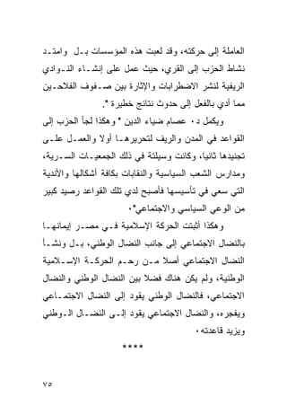 ‫ﺍﻟﻌﺎﻤﻠﺔ ﺇﻟﻰ ﺤﺭﻜﺘﻪ، ﻭﻗﺩ ﻟﻌﺒﺕ ﻫﺫﻩ ﺍﻟﻤﺅﺴﺴﺎﺕ ﺒـل ﻭﺍﻤﺘـﺩ‬
‫ﻨﺸﺎﻁ ﺍﻟﺤﺯﺏ ﺇﻟﻰ ﺍﻟﻘﺭﻱ، ﺤﻴﺙ ﻋﻤل ﻋﻠﻰ ﺇﻨﺸـﺎﺀ ﺍﻟﻨـﻭﺍﺩﻱ‬
‫ﺍﻟﺭﻴﻔﻴﺔ ﻟﻨﺸﺭ ﺍﻻﻀﻁﺭﺍﺒﺎﺕ ﻭﺍﻹﺜﺎﺭﺓ ﺒﻴﻥ ﺼـﻔﻭﻑ ﺍﻟﻔﻼﺤـﻴﻥ‬
               ‫ﻤﻤﺎ ﺃﺩﻱ ﺒﺎﻟﻔﻌل ﺇﻟﻰ ﺤﺩﻭﺙ ﻨﺘﺎﺌﺞ ﺨﻁﻴﺭﺓ ".‬
‫ﻭﻴﻜﻤل ﺩ٠ ﻋﺼﺎﻡ ﻀﻴﺎﺀ ﺍﻟﺩﻴﻥ " ﻭﻫﻜﺫﺍ ﻟﺠﺄ ﺍﻟﺤﺯﺏ ﺇﻟﻰ‬
‫ﺍﻟﻘﻭﺍﻋﺩ ﻓﻲ ﺍﻟﻤﺩﻥ ﻭﺍﻟﺭﻴﻑ ﻟﺘﺤﺭﻴﺭﻫـﺎ ﺃﻭﻻ ﻭﺍﻟﻌﻤـل ﻋﻠـﻰ‬
‫ﺘﺠﻨﻴﺩﻫﺎ ﺜﺎﻨ ‪‬ﺎ، ﻭﻜﺎﻨﺕ ﻭﺴﻴﻠﺘﺔ ﻓﻲ ﺫﻟﻙ ﺍﻟﺠﻤﻌﻴـﺎﺕ ﺍﻟﺴـﺭﻴﺔ،‬
                                         ‫ﻴ‬
‫ﻭﻤﺩﺍﺭﺱ ﺍﻟﺸﻌﺏ ﺍﻟﺴﻴﺎﺴﻴﺔ ﻭﺍﻟﻨﻘﺎﺒﺎﺕ ﺒﻜﺎﻓﺔ ﺃﺸﻜﺎﻟﻬﺎ ﻭﺍﻷﻨﺩﻴﺔ‬
‫ﺍﻟﺘﻲ ﺴﻌﻲ ﻓﻲ ﺘﺄﺴﻴﺴﻬﺎ ﻓﺄﺼﺒﺢ ﻟﺩﻱ ﺘﻠﻙ ﺍﻟﻘﻭﺍﻋﺩ ﺭﺼﻴﺩ ﻜﺒﻴﺭ‬
                      ‫ﻤﻥ ﺍﻟﻭﻋﻲ ﺍﻟﺴﻴﺎﺴﻲ ﻭﺍﻻﺠﺘﻤﺎﻋﻲ"٠‬
‫ﻭﻫﻜﺫﺍ ﺃﺜﺒﺘﺕ ﺍﻟﺤﺭﻜﺔ ﺍﻹﺴﻼﻤﻴﺔ ﻓـﻲ ﻤﺼـﺭ ﺇﻴﻤﺎﻨﻬـﺎ‬
‫ﺒﺎﻟﻨﻀﺎل ﺍﻻﺠﺘﻤﺎﻋﻲ ﺇﻟﻰ ﺠﺎﻨﺏ ﺍﻟﻨﻀﺎل ﺍﻟﻭﻁﻨﻲ، ﺒـل ﻭﻨﺸـﺄ‬
‫ﺍﻟﻨﻀﺎل ﺍﻻﺠﺘﻤﺎﻋﻲ ﺃﺼﻼ ﻤـﻥ ﺭﺤـﻡ ﺍﻟﺤﺭﻜـﺔ ﺍﻹﺴـﻼﻤﻴﺔ‬
‫ﺍﻟﻭﻁﻨﻴﺔ، ﻭﻟﻡ ﻴﻜﻥ ﻫﻨﺎﻙ ﻓﻀﻼ ﺒﻴﻥ ﺍﻟﻨﻀﺎل ﺍﻟﻭﻁﻨﻲ ﻭﺍﻟﻨﻀﺎل‬
‫ﺍﻻﺠﺘﻤﺎﻋﻲ، ﻓﺎﻟﻨﻀﺎل ﺍﻟﻭﻁﻨﻲ ﻴﻘﻭﺩ ﺇﻟﻰ ﺍﻟﻨﻀﺎل ﺍﻻﺠﺘﻤـﺎﻋﻲ‬
‫ﻭﻴﻔﺠﺭﻩ، ﻭﺍﻟﻨﻀﺎل ﺍﻻﺠﺘﻤﺎﻋﻲ ﻴﻘﻭﺩ ﺇﻟـﻰ ﺍﻟﻨﻀـﺎل ﺍﻟـﻭﻁﻨﻲ‬
                                        ‫ﻭﻴﺯﻴﺩ ﻗﺎﻋﺩﺘﻪ٠‬
                     ‫****‬


‫٥٧‬
 