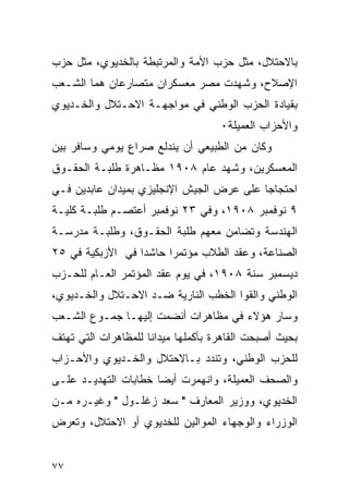 ‫ﺒﺎﻻﺤﺘﻼل، ﻤﺜل ﺤﺯﺏ ﺍﻷﻤﺔ ﻭﺍﻟﻤﺭﺘﺒﻁﺔ ﺒﺎﻟﺨﺩﻴﻭﻱ، ﻤﺜل ﺤﺯﺏ‬
‫ﺍﻹﺼﻼﺡ، ﻭﺸﻬﺩﺕ ﻤﺼﺭ ﻤﻌﺴﻜﺭﺍﻥ ﻤﺘﺼﺎﺭﻋﺎﻥ ﻫﻤﺎ ﺍﻟﺸـﻌﺏ‬
‫ﺒﻘﻴﺎﺩﺓ ﺍﻟﺤﺯﺏ ﺍﻟﻭﻁﻨﻲ ﻓﻲ ﻤﻭﺍﺠﻬـﺔ ﺍﻻﺤـﺘﻼل ﻭﺍﻟﺨـﺩﻴﻭﻱ‬
                                     ‫ﻭﺍﻷﺤﺯﺍﺏ ﺍﻟﻌﻤﻴﻠﺔ٠‬
‫ﻭﻜﺎﻥ ﻤﻥ ﺍﻟﻁﺒﻴﻌﻲ ﺃﻥ ﻴﻨﺩﻟﻊ ﺼﺭﺍﻉ ﻴﻭﻤﻲ ﻭﺴﺎﻓﺭ ﺒﻴﻥ‬
‫ﺍﻟﻤﻌﺴﻜﺭﻴﻥ، ﻭﺸﻬﺩ ﻋﺎﻡ ٨٠٩١ ﻤﻅـﺎﻫﺭﺓ ﻁﻠﺒـﺔ ﺍﻟﺤﻘـﻭﻕ‬
‫ﺍﺤﺘﺠﺎ ‪‬ﺎ ﻋﻠﻰ ﻋﺭﺽ ﺍﻟﺠﻴﺵ ﺍﻹﻨﺠﻠﻴﺯﻱ ﺒﻤﻴﺩﺍﻥ ﻋﺎﺒﺩﻴﻥ ﻓـﻲ‬
                                          ‫ﺠ‬
‫٩ ﻨﻭﻓﻤﺒﺭ ٨٠٩١، ﻭﻓﻲ ٣٢ ﻨﻭﻓﻤﺒﺭ ﺃﻋﺘﺼـﻡ ﻁﻠﺒـﺔ ﻜﻠﻴـﺔ‬
‫ﺍﻟﻬﻨﺩﺴﺔ ﻭﺘﻀﺎﻤﻥ ﻤﻌﻬﻡ ﻁﻠﺒﺔ ﺍﻟﺤﻘـﻭﻕ، ﻭﻁﻠﺒـﺔ ﻤﺩﺭﺴـﺔ‬
‫ﺍﻟﺼﻨﺎﻋﺔ، ﻭﻋﻘﺩ ﺍﻟﻁﻼﺏ ﻤﺅﺘﻤ ‪‬ﺍ ﺤﺎﺸ ‪‬ﺍ ﻓﻲ ﺍﻷﺯﺒﻜﻴﺔ ﻓﻲ ٥٢‬
                  ‫ﺩ‬      ‫ﺭ‬
‫ﺩﻴﺴﻤﺒﺭ ﺴﻨﺔ ٨٠٩١، ﻓﻲ ﻴﻭﻡ ﻋﻘﺩ ﺍﻟﻤﺅﺘﻤﺭ ﺍﻟﻌـﺎﻡ ﻟﻠﺤـﺯﺏ‬
‫ﺍﻟﻭﻁﻨﻲ ﻭﺍﻟﻘﻭﺍ ﺍﻟﺨﻁﺏ ﺍﻟﻨﺎﺭﻴﺔ ﻀـﺩ ﺍﻻﺤـﺘﻼل ﻭﺍﻟﺨـﺩﻴﻭﻱ،‬
‫ﻭﺴﺎﺭ ﻫﺅﻻﺀ ﻓﻲ ﻤﻅﺎﻫﺭﺍﺕ ﺃﻨﻀﻤﺕ ﺇﻟﻴﻬـﺎ ﺠﻤـﻭﻉ ﺍﻟﺸـﻌﺏ‬
‫ﺒﺤﻴﺙ ﺃﺼﺒﺤﺕ ﺍﻟﻘﺎﻫﺭﺓ ﺒﺄﻜﻤﻠﻬﺎ ﻤﻴﺩﺍ ﹰﺎ ﻟﻠﻤﻅﺎﻫﺭﺍﺕ ﺍﻟﺘﻲ ﺘﻬﺘﻑ‬
                     ‫ﻨ‬
‫ﻟﻠﺤﺯﺏ ﺍﻟﻭﻁﻨﻲ، ﻭﺘﻨﺩﺩ ﺒـﺎﻻﺤﺘﻼل ﻭﺍﻟﺨـﺩﻴﻭﻱ ﻭﺍﻷﺤـﺯﺍﺏ‬
‫ﻭﺍﻟﺼﺤﻑ ﺍﻟﻌﻤﻴﻠﺔ، ﻭﺍﻨﻬﻤﺭﺕ ﺃﻴ ‪‬ﺎ ﺨﻁﺎﺒﺎﺕ ﺍﻟﺘﻬﺩﻴـﺩ ﻋﻠـﻰ‬
                      ‫ﻀ‬
‫ﺍﻟﺨﺩﻴﻭﻱ، ﻭﻭﺯﻴﺭ ﺍﻟﻤﻌﺎﺭﻑ " ﺴﻌﺩ ﺯﻏﻠـﻭل " ﻭﻏﻴـﺭﻩ ﻤـﻥ‬
‫ﺍﻟﻭﺯﺭﺍﺀ ﻭﺍﻟﻭﺠﻬﺎﺀ ﺍﻟﻤﻭﺍﻟﻴﻥ ﻟﻠﺨﺩﻴﻭﻱ ﺃﻭ ﺍﻻﺤﺘﻼل، ﻭﺘﻌﺭﺽ‬


‫٧٧‬
 