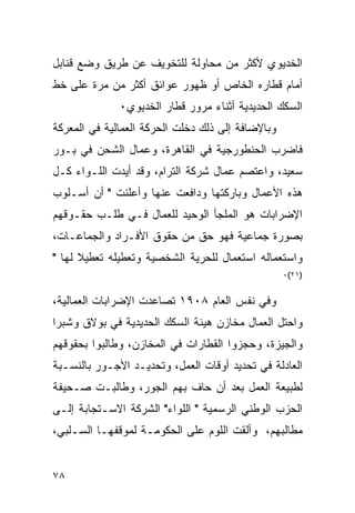 ‫ﺍﻟﺨﺩﻴﻭﻱ ﻷﻜﺜﺭ ﻤﻥ ﻤﺤﺎﻭﻟﺔ ﻟﻠﺘﺨﻭﻴﻑ ﻋﻥ ﻁﺭﻴﻕ ﻭﻀﻊ ﻗﻨﺎﺒل‬
‫ﺃﻤﺎﻡ ﻗﻁﺎﺭﻩ ﺍﻟﺨﺎﺹ ﺃﻭ ﻅﻬﻭﺭ ﻋﻭﺍﺌﻕ ﺃﻜﺜﺭ ﻤﻥ ﻤﺭﺓ ﻋﻠﻰ ﺨﻁ‬
              ‫ﺍﻟﺴﻜﻙ ﺍﻟﺤﺩﻴﺩﻴﺔ ﺃﺜﻨﺎﺀ ﻤﺭﻭﺭ ﻗﻁﺎﺭ ﺍﻟﺨﺩﻴﻭﻱ٠‬
‫ﻭﺒﺎﻹﻀﺎﻓﺔ ﺇﻟﻰ ﺫﻟﻙ ﺩﺨﻠﺕ ﺍﻟﺤﺭﻜﺔ ﺍﻟﻌﻤﺎﻟﻴﺔ ﻓﻲ ﺍﻟﻤﻌﺭﻜﺔ‬
‫ﻓﺎﻀﺭﺏ ﺍﻟﺤﻨﻁﻭﺭﺠﻴﺔ ﻓﻲ ﺍﻟﻘﺎﻫﺭﺓ، ﻭﻋﻤﺎل ﺍﻟﺸﺤﻥ ﻓﻲ ﺒـﻭﺭ‬
‫ﺴﻌﻴﺩ، ﻭﺍﻋﺘﺼﻡ ﻋﻤﺎل ﺸﺭﻜﺔ ﺍﻟﺘﺭﺍﻡ، ﻭﻗﺩ ﺃﻴﺩﺕ ﺍﻟﻠـﻭﺍﺀ ﻜـل‬
‫ﻫﺫﻩ ﺍﻷﻋﻤﺎل ﻭﺒﺎﺭﻜﺘﻬﺎ ﻭﺩﺍﻓﻌﺕ ﻋﻨﻬﺎ ﻭﺃﻋﻠﻨﺕ " ﺃﻥ ﺃﺴـﻠﻭﺏ‬
‫ﺍﻹﻀﺭﺍﺒﺎﺕ ﻫﻭ ﺍﻟﻤﻠﺠﺄ ﺍﻟﻭﺤﻴﺩ ﻟﻠﻌﻤﺎل ﻓـﻲ ﻁﻠـﺏ ﺤﻘـﻭﻗﻬﻡ‬
‫ﺒﺼﻭﺭﺓ ﺠﻤﺎﻋﻴﺔ ﻓﻬﻭ ﺤﻕ ﻤﻥ ﺤﻘﻭﻕ ﺍﻷﻓـﺭﺍﺩ ﻭﺍﻟﺠﻤﺎﻋـﺎﺕ،‬
‫ﻭﺍﺴﺘﻌﻤﺎﻟﻪ ﺍﺴﺘﻌﻤﺎل ﻟﻠﺤﺭﻴﺔ ﺍﻟﺸﺨﺼﻴﺔ ﻭﺘﻌﻁﻴﻠﻪ ﺘﻌﻁﻴﻼ ﻟﻬﺎ "‬
                                                   ‫)١٢(٠‬


‫ﻭﻓﻲ ﻨﻔﺱ ﺍﻟﻌﺎﻡ ٨٠٩١ ﺘﺼﺎﻋﺩﺕ ﺍﻹﻀﺭﺍﺒﺎﺕ ﺍﻟﻌﻤﺎﻟﻴﺔ،‬
‫ﻭﺍﺤﺘل ﺍﻟﻌﻤﺎل ﻤﺨﺎﺯﻥ ﻫﻴﺌﺔ ﺍﻟﺴﻜﻙ ﺍﻟﺤﺩﻴﺩﻴﺔ ﻓﻲ ﺒﻭﻻﻕ ﻭﺸﺒﺭﺍ‬
‫ﻭﺍﻟﺠﻴﺯﺓ، ﻭﺤﺠﺯﻭﺍ ﺍﻟﻘﻁﺎﺭﺍﺕ ﻓﻲ ﺍﻟﻤﺨﺎﺯﻥ، ﻭﻁﺎﻟﺒﻭﺍ ﺒﺤﻘﻭﻗﻬﻡ‬
‫ﺍﻟﻌﺎﺩﻟﺔ ﻓﻲ ﺘﺤﺩﻴﺩ ﺃﻭﻗﺎﺕ ﺍﻟﻌﻤل، ﻭﺘﺤﺩﻴـﺩ ﺍﻷﺠـﻭﺭ ﺒﺎﻟﻨﺴـﺒﺔ‬
‫ﻟﻁﺒﻴﻌﺔ ﺍﻟﻌﻤل ﺒﻌﺩ ﺃﻥ ﺤﺎﻑ ﺒﻬﻡ ﺍﻟﺠﻭﺭ، ﻭﻁﺎﻟﺒـﺕ ﺼـﺤﻴﻔﺔ‬
‫ﺍﻟﺤﺯﺏ ﺍﻟﻭﻁﻨﻲ ﺍﻟﺭﺴﻤﻴﺔ " ﺍﻟﻠﻭﺍﺀ" ﺍﻟﺸﺭﻜﺔ ﺍﻻﺴـﺘﺠﺎﺒﺔ ﺇﻟـﻰ‬
‫ﻤﻁﺎﻟﺒﻬﻡ، ﻭﺃﻟﻘﺕ ﺍﻟﻠﻭﻡ ﻋﻠﻰ ﺍﻟﺤﻜﻭﻤـﺔ ﻟﻤﻭﻗﻔﻬـﺎ ﺍﻟﺴـﻠﺒﻲ،‬


‫٨٧‬
 