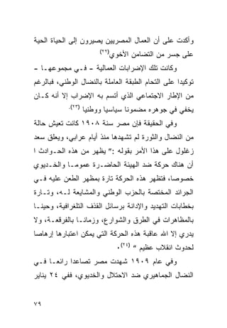 ‫ﻭﺃﻜﺩﺕ ﻋﻠﻰ ﺃﻥ ﺍﻟﻌﻤﺎل ﺍﻟﻤﺼﺭﻴﻴﻥ ﻴﺼﻴﺭﻭﻥ ﺇﻟﻰ ﺍﻟﺤﻴﺎﺓ ﺍﻟﺤﻴﺔ‬
                         ‫)٢٢(‬
                                ‫ﻋﻠﻰ ﺠﺴﺭ ﻤﻥ ﺍﻟﺘﻀﺎﻤﻥ ﺍﻷﺨﻭﻱ‬
‫ﻭﻜﺎﻨﺕ ﺘﻠﻙ ﺍﻹﻀﺭﺍﺒﺎﺕ ﺍﻟﻌﻤﺎﻟﻴﺔ - ﻓـﻲ ﻤﺠﻤﻭﻋﻬـﺎ -‬
‫ﺘﻭﻜﻴ ‪‬ﺍ ﻋﻠﻰ ﺍﻟﺘﺤﺎﻡ ﺍﻟﻁﺒﻘﺔ ﺍﻟﻌﺎﻤﻠﺔ ﺒﺎﻟﻨﻀﺎل ﺍﻟﻭﻁﻨﻲ، ﻓﺒﺎﻟﺭﻏﻡ‬
                                                   ‫ﺩ‬
‫ﻤﻥ ﺍﻹﻁﺎﺭ ﺍﻻﺠﺘﻤﺎﻋﻲ ﺍﻟﺫﻱ ﺃﺘﺴﻡ ﺒﻪ ﺍﻹﻀﺭﺍﺏ ﺇﻻ ﺃﻨﻪ ﻜـﺎﻥ‬
            ‫)٣٢(.‬
                    ‫ﻴﺨﻔﻲ ﻓﻲ ﺠﻭﻫﺭﻩ ﻤﻀﻤﻭﻨﺎ ﺴﻴﺎﺴﻴﺎ ﻭﻭﻁﻨﻴﺎ‬
‫ﻭﻓﻲ ﺍﻟﺤﻘﻴﻘﺔ ﻓﺈﻥ ﻤﺼﺭ ﺴﻨﺔ ٨٠٩١ ﻜﺎﻨﺕ ﺘﻌﻴﺵ ﺤﺎﻟﺔ‬
‫ﻤﻥ ﺍﻟﻨﻀﺎل ﻭﺍﻟﺜﻭﺭﺓ ﻟﻡ ﺘﺸﻬﺩﻫﺎ ﻤﻨﺫ ﺃﻴﺎﻡ ﻋﺭﺍﺒﻲ، ﻭﻴﻌﻠﻕ ﺴﻌﺩ‬
‫ﺯﻏﻠﻭل ﻋﻠﻰ ﻫﺫﺍ ﺍﻷﻤﺭ ﺒﻘﻭﻟﻪ :” ﻴﻅﻬﺭ ﻤﻥ ﻫﺫﻩ ﺍﻟﺤـﻭﺍﺩﺙ ﺍ‬
‫ﺃﻥ ﻫﻨﺎﻙ ﺤﺭﻜﺔ ﻀﺩ ﺍﻟﻬﻴﺌﺔ ﺍﻟﺤﺎﻀـﺭﺓ ﻋﻤﻭ ‪‬ـﺎ ﻭﺍﻟﺨـﺩﻴﻭﻱ‬
            ‫ﻤ‬
‫ﺨﺼﻭﺼﺎ، ﻓﺘﻅﻬﺭ ﻫﺫﻩ ﺍﻟﺤﺭﻜﺔ ﺘﺎﺭﺓ ﺒﻤﻅﻬﺭ ﺍﻟﻁﻌﻥ ﻋﻠﻴﻪ ﻓـﻲ‬
‫ﺍﻟﺠﺭﺍﺌﺩ ﺍﻟﻤﺨﺘﺼﺔ ﺒﺎﻟﺤﺯﺏ ﺍﻟﻭﻁﻨﻲ ﻭﺍﻟﻤﺸﺎﻴﻌﺔ ﻟـﻪ، ﻭﺘـﺎﺭﺓ‬
‫ﺒﺨﻁﺎﺒﺎﺕ ﺍﻟﺘﻬﺩﻴﺩ ﻭﺍﻹﺩﺍﻨﺔ ﺒﺭﺴﺎﺌل ﺍﻟﻘﺫﻑ ﺍﻟﺘﻠﻐﺭﺍﻓﻴﺔ، ﻭﺤﻴ ﹰـﺎ‬
  ‫ﻨ‬
‫ﺒﺎﻟﻤﻅﺎﻫﺭﺍﺕ ﻓﻲ ﺍﻟﻁﺭﻕ ﻭﺍﻟﺸﻭﺍﺭﻉ، ﻭﺯﻤﺎ ﹰـﺎ ﺒﺎﻟﻔﺭﻗﻌـﺔ، ﻭﻻ‬
                ‫ﻨ‬
‫ﻴﺩﺭﻱ ﺇﻻ ﺍﷲ ﻋﺎﻗﺒﺔ ﻫﺫﻩ ﺍﻟﺤﺭﻜﺔ ﺍﻟﺘﻲ ﻴﻤﻜﻥ ﺍﻋﺘﺒﺎﺭﻫﺎ ﺇﺭﻫﺎ ‪‬ﺎ‬
 ‫ﺼ‬
                                 ‫ﻟﺤﺩﻭﺙ ﺍﻨﻘﻼﺏ ﻋﻅﻴﻡ “ )٤٢(٠‬
‫ﻭﻓﻲ ﻋﺎﻡ ٩٠٩١ ﺸﻬﺩﺕ ﻤﺼﺭ ﺘﺼﺎﻋ ‪‬ﺍ ﺭﺍﺌ ‪‬ـﺎ ﻓـﻲ‬
      ‫ﻌ‬      ‫ﺩ‬
‫ﺍﻟﻨﻀﺎل ﺍﻟﺠﻤﺎﻫﻴﺭﻱ ﻀﺩ ﺍﻻﺤﺘﻼل ﻭﺍﻟﺨﺩﻴﻭﻱ، ﻓﻔﻲ ٤٢ ﻴﻨﺎﻴﺭ‬


‫٩٧‬
 