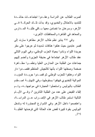 ‫ﺃﻀﺭﺏ ﺍﻟﻁﻼﺏ ﻋﻥ ﺍﻟﺩﺭﺍﺴﺔ ﻭﻋﻘـﺩﻭﺍ ﺍﺠﺘﻤﺎﻋـﺎﺕ ﺤﺎﺸـﺩﺓ‬
‫ﻟﻠﺘﻨﺩﻴﺩ ﺒﺎﻻﺤﺘﻼل ﻭﺍﻟﺨﺩﻴﻭﻱ، ﻭﻗﺩ ﺒﺩﺃﺕ ﺘﻠـﻙ ﺍﻟﺤﺭﻜـﺔ ﻓـﻲ‬
‫ﺍﻷﺯﻫﺭ، ﻭﺴﺭﻋﺎﻥ ﻤﺎ ﺘﻀﺎﻤﻥ ﻤﻌﻬﺎ ﺒـﺎﻗﻲ ﻁﻠﺒـﺔ ﺍﻟﻤـﺩﺍﺭﺱ‬
               ‫ﻭﺍﻟﻤﻌﺎﻫﺩ ﻓﻲ ﺍﻟﻘﺎﻫﺭﺓ ﻭﺍﻟﻤﺤﺎﻓﻅﺎﺕ ﺍﻷﺨﺭﻯ٠‬
‫ﻭﻓﻲ ٧٢ ﻴﻨﺎﻴﺭ ﻨﻅﻡ ﻁﻼﺏ ﺍﻷﺯﻫﺭ ﻤﻅﺎﻫﺭﺓ ﺴﺎﺭﺕ ﺇﻟﻰ‬
‫ﻗﺼﺭ ﻋﺎﺒﺩﻴﻥ ﺤﻴﺙ ﻫﺘﻔﻭﺍ ﻫﺘﺎﻓﺎﺕ ﺸﺩﻴﺩﺓ ﺜﻡ ﻋﺭﺠﻭﺍ ﻋﻠﻰ ﻤﻘﺭ‬
‫ﺠﺭﻴﺩﺓ ﺍﻟﻠﻭﺍﺀ ﻭﻨﺎﺩﻭﺍ ﺒﺤﻴﺎﺓ ﺍﻟﺤﺯﺏ ﺍﻟﻭﻁﻨﻲ، ﻭﻓﻲ ﺍﻟﻴﻭﻡ ﺍﻟﺘﺎﻟﻲ‬
‫ﻋﻘﺩ ﻁﻼﺏ ﺍﻷﺯﻫﺭ ﺍﺠﺘﻤﺎﻋﺎ ﻓﻲ ﺤﺩﻴﻘﺔ ﺍﻟﺠﺯﻴﺭﺓ ﻭﺃﻨﻀﻡ ﺇﻟﻴﻬﻡ‬
‫ﺠﻤﺎﻋﺎﺕ ﻤﻥ ﺍﻟﻁﻠﺒﺔ ﻤﻥ ﺍﻟﻤﺩﺍﺭﺱ ﺍﻟﻌﻠﻴﺎ ﻭﻨﻅﻤـﻭﺍ ﻤﻅـﺎﻫﺭﺓ‬
‫ﻀﺨﻤﺔ ﻭﺼﻔﺘﻬﺎ ﺍﻟﻠﻭﺍﺀ ﺒﺄﻨﻬﺎ ﻜﺎﻟﺠﻴﺵ ﺍﻟﻤﻨﺘﻅﻡ ﻓﻘﺼـﺩﻭﺍ ﺩﺍﺭ‬
‫ﺍﻟﻠﻭﺍﺀ ﻭﻫﺘﻔﻭﺍ ﻟﻠﺤﺯﺏ ﺍﻟﻭﻁﻨﻲ ﺜﻡ ﻗﺼـﺩﻭﺍ ﺠﺭﻴـﺩﺓ ﺍﻟﻤﺅﻴـﺩ‬
‫ﺍﻟﻤﻭﺍﻟﻴﺔ ﻟﻠﺨﺩﻴﻭﻱ ﻓﻬﺘﻔﻭﺍ ﺒﺴﻘﻭﻁﻬﺎ، ﻭﻓﻲ ﺍﻟﻨﻬﺎﻴـﺔ ﺍﺼـﻁﺩﻡ‬
‫ﺍﻟﻁﻼﺏ ﺒﺎﻟﺒﻭﻟﻴﺱ ﻭﺍﺴﺘﻌﻤﻠﻭﺍ ﺍﻟﺤﺠﺎﺭﺓ ﻓﻲ ﻤﻭﺍﺠﻬﺘـﻪ، ﻭﺘـﻡ‬
‫ﺇﻟﻘﺎﺀ ﺍﻟﻘﺒﺽ ﻋﻠﻰ ﻋﺩﺩ ﻤﻥ ﺍﻟﻁﻠﺒﺔ ﺍﻟﺜﺎﺌﺭﻴﻥ "، ﻭﻓـﻲ ﺍﻷﻴـﺎﻡ‬
‫ﺍﻟﺘﺎﻟﻴﺔ ﺍﺴﺘﻤﺭ ﻁﻼﺏ ﺍﻷﺯﻫﺭ ﻓﻲ ﺍﻹﻀـﺭﺍﺏ ﻋـﻥ ﺍﻟﺩﺭﺍﺴـﺔ،‬
‫ﻭﺍﻋﺘﺼﻤﻭﺍ ﺩﺍﺨل ﺍﻷﺯﻫﺭ ﻭﻓﻲ ﺍﻟﺸﻭﺍﺭﻉ ﺍﻟﻤﺠﺎﻭﺭﺓ ﻟﻪ ﻭﺘﺩﺨل‬
‫ﺍﻟﺒﻭﻟﻴﺱ ﺒﻘﻭﺓ ﻜﺒﻴﺭﺓ ﻟﻔﺽ ﻫﺫﻩ ﺍﻟﺤﺎﻟﺔ ﺍﻟﺘﻲ ﻓﺭﻀﺘﻬﺎ ﺍﻟﻁﻠﺒـﺔ‬
                                                   ‫)٥٢(٠‬


‫٠٨‬
 