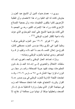 ‫ﻭﻴﺭﻱ ﺩ٠ ﻋﺼﺎﻡ ﻀﻴﺎﺀ ﺍﻟﺩﻴﻥ ﺃﻥ ﺍﻟﺸﻴﺦ ﻋﺒﺩ ﺍﻟﻌﺯﻴـﺯ‬
‫ﺠﺎﻭﻴﺵ ﻜﺎﻨﺕ ﻟﻪ ﺍﻟﻴﺩ ﺍﻟﻌﻠﻴﺎ ﻭﺭﺍﺀ ﻫﺫﺍ ﺍﻻﻋﺘﺼﺎﻡ، ﻭﺃﻥ ﺍﻟﻁﻠﺒﺔ‬
‫ﺍﻷﺯﻫﺭﻴﻴﻥ ﻜﺎﻨﻭﺍ ﻴﺘﻠﻘﻭﻥ ﺍﻟﺘﻌﻠﻴﻤﺎﺕ ﻤﻨﻪ، ﻭﺃﻥ ﺠﻤﻌﻴﺔ ﺍﻹﺼﻼﺡ‬
‫ﺍﻷﺯﻫﺭﻱ ﻜﺎﻨﺕ ﻭﺭﺍﺀ ﻫﺫﺍ ﺍﻹﻀﺭﺍﺏ ﺍﻟﻜﺒﻴﺭ، ﻭﻫـﻲ ﺍﻟﺠﻤﻌﻴـﺔ‬
‫ﺍﻟﺘﻲ ﻜﺎﻨﺕ ﻴﺘﺯﻋﻤﻬﺎ ﺍﻟﺸﻴﺦ ﻋﻠﻲ ﺃﺤﻤﺩ ﺍﻟﺠﺭﺠﺎﻭﻱ ﺍﻟﺫﻱ ﻋﺭﻑ‬
                      ‫)٦٢(‬
                  ‫٠‬          ‫ﺒﺄﻨﻪ ﺩﺍﻋﻴﺔ ﻷﻓﻜﺎﺭ ﺍﻟﺤﺯﺏ ﺍﻟﻭﻁﻨﻲ‬
‫ﻭﻓﻲ ١١ ﻓﺒﺭﺍﻴﺭ ٩٠٩١ ﺴﻴﺭ ﺍﻟﺤﺯﺏ ﺍﻟﻭﻁﻨﻲ ﻤﻭﻜﺒـﺎ‬
‫ﻭﻁﻨﻴﺎ ﻜﺒﻴﺭﺍ ﻓﻲ ﺫﻜﺭﻱ ﻭﻓﺎﺓ ﻤﺅﺴﺱ ﺍﻟﺤﺯﺏ ﻤﺼﻁﻔﻲ ﻜﺎﻤل،‬
‫ﻜﻨﻭﻉ ﻤﻥ ﺇﻋﻼﻥ ﺍﻟﺘﻤﺴـﻙ ﺒﻤﺒـﺩﺃ ﺍﻟﺠـﻼﺀ، ﻭﺇﻅﻬـﺎﺭ ﻗـﻭﺓ‬
         ‫ﺍﻟﺠﻤﺎﻫﻴﺭ ﻭﻤﺩﻱ ﺇﻴﻤﺎﻨﻬﺎ ﺒﺎﻟﺤﺯﺏ ﺍﻟﻭﻁﻨﻲ ﻭﻤﺒﺎﺩﺌﻪ٠‬
‫ﻭﺒﺂﺯﺍﺀ ﺘﺼﺎﻋﺩ ﺍﻟﻌﻤل ﺍﻟﻭﻁﻨﻲ ﻭﺍﻟﺠﻤـﺎﻫﻴﺭﻱ، ﻟﺠـﺄﺕ‬
‫ﺴﻠﻁﺎﺕ ﺍﻻﺤﺘﻼل ﻭﺍﻟﺨﺩﻴﻭﻱ ﺇﻟـﻰ ﺇﻋـﺎﺩﺓ ﺍﻟﻌﻤـل ﺒﻘـﺎﻨﻭﻥ‬
‫ﺍﻟﻤﻁﺒﻭﻋﺎﺕ ﺒﻬﺩﻑ ﺘﻘﻴﻴﺩ ﺤﺭﻴﺔ ﺍﻟﺼﺤﺎﻓﺔ، ﻭﺃﺼـﺩﺭ ﻤﺠﻠـﺱ‬
‫ﺍﻟﻭﺯﺭﺍﺀ ﻗﺭﺍ ‪‬ﺍ ﺒﻬﺫﺍ ﺍﻟﺸﺄﻥ ﻓـﻲ ٥٢ ﻤـﺎﺭﺱ ٩٠٩١، ﻭﻗـﺩ‬
                                    ‫ﺭ‬
‫ﺍﺠﺘﻤﻌﺕ ﺍﻟﻠﺠﻨﺔ ﺍﻹﺩﺍﺭﻴﺔ ﻟﻠﺤﺯﺏ ﺍﻟﻭﻁﻨﻲ ﻓﻲ ﻴﻭﻡ ﺼﺩﻭﺭ ﻫـﺫﺍ‬
‫ﺍﻟﻘﺭﺍﺭ ﻭﻗﺭﺭﺕ ﺍﻻﺤﺘﺠﺎﺝ ﻋﻠﻴﻪ، ﻜﻤﺎ ﻨﺸﻁﺕ ﺼﺤﺎﻓﺔ ﺍﻟﺤـﺯﺏ‬
‫ﻓﻲ ﻤﻬﺎﺠﻤﺔ ﺍﻟﻘﺭﺍﺭ ﺍﻟﺫﻱ ﻴﺨﻭل ﻭﺯﺍﺭﺓ ﺍﻟﺩﺍﺨﻠﻴﺔ ﺤـﻕ ﺇﻨـﺫﺍﺭ‬
‫ﺍﻟﺼﺤﻑ ﻭﺘﻌﻁﻴﻠﻬﺎ ﻤﺅﻗ ﹰﺎ ﺃﻭ ﻨﻬﺎﺌ ‪‬ﺎ ﺩﻭﻥ ﻤﺤﺎﻜﻤﺔ ﺃﻭ ﺩﻓﺎﻉ، ﺇﻻ‬
                        ‫ﻴ‬          ‫ﺘ‬


‫١٨‬
 