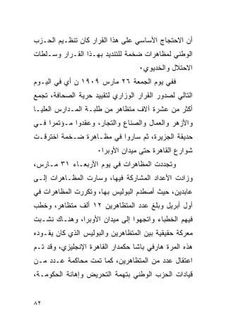 ‫ﺃﻥ ﺍﻻﺤﺘﺠﺎﺝ ﺍﻷﺴﺎﺴﻲ ﻋﻠﻰ ﻫﺫﺍ ﺍﻟﻘﺭﺍﺭ ﻜﺎﻥ ﺘﻨﻅـﻴﻡ ﺍﻟﺤـﺯﺏ‬
‫ﺍﻟﻭﻁﻨﻲ ﻟﻤﻅﺎﻫﺭﺍﺕ ﻀﺨﻤﺔ ﻟﻠﺘﻨﺩﻴﺩ ﺒﻬـﺫﺍ ﺍﻟﻘـﺭﺍﺭ ﻭﺴـﻠﻁﺎﺕ‬
                                   ‫ﺍﻻﺤﺘﻼل ﻭﺍﻟﺨﺩﻴﻭﻱ٠‬
‫ﻓﻔﻲ ﻴﻭﻡ ﺍﻟﺠﻤﻌﺔ ٦٢ ﻤﺎﺭﺱ ٩٠٩١ ﻥ ﺃﻱ ﻓﻲ ﺍﻟﻴـﻭﻡ‬
‫ﺍﻟﺘﺎﻟﻲ ﻟﺼﺩﻭﺭ ﺍﻟﻘﺭﺍﺭ ﺍﻟﻭﺯﺍﺭﻱ ﻟﺘﻘﻴﻴﺩ ﺤﺭﻴﺔ ﺍﻟﺼﺤﺎﻓﺔ، ﺘﺠﻤﻊ‬
‫ﺃﻜﺜﺭ ﻤﻥ ﻋﺸﺭﺓ ﺁﻻﻑ ﻤﺘﻅﺎﻫﺭ ﻤﻥ ﻁﻠﺒـﺔ ﺍﻟﻤـﺩﺍﺭﺱ ﺍﻟﻌﻠﻴـﺎ‬
‫ﻭﺍﻷﺯﻫﺭ ﻭﺍﻟﻌﻤﺎل ﻭﺍﻟﺼﻨﺎﻉ ﻭﺍﻟﺘﺠﺎﺭ، ﻭﻋﻘﺩﻭﺍ ﻤـﺅﺘﻤ ‪‬ﺍ ﻓـﻲ‬
     ‫ﺭ‬
‫ﺤﺩﻴﻘﺔ ﺍﻟﺠﺯﻴﺭﺓ، ﺜﻡ ﺴﺎﺭﻭﺍ ﻓﻲ ﻤﻅـﺎﻫﺭﺓ ﻀـﺨﻤﺔ ﺍﺨﺘﺭﻗـﺕ‬
                     ‫ﺸﻭﺍﺭﻉ ﺍﻟﻘﺎﻫﺭﺓ ﺤﺘﻰ ﻤﻴﺩﺍﻥ ﺍﻷﻭﺒﺭﺍ٠‬
‫ﻭﺘﺠﺩﺩﺕ ﺍﻟﻤﻅﺎﻫﺭﺍﺕ ﻓﻲ ﻴﻭﻡ ﺍﻷﺭﺒﻌـﺎﺀ ١٣ ﻤـﺎﺭﺱ،‬
‫ﻭﺯﺍﺩﺕ ﺍﻷﻋﺩﺍﺩ ﺍﻟﻤﺸﺎﺭﻜﺔ ﻓﻴﻬﺎ، ﻭﺴﺎﺭﺕ ﺍﻟﻤﻅـﺎﻫﺭﺍﺕ ﺇﻟـﻰ‬
‫ﻋﺎﺒﺩﻴﻥ، ﺤﻴﺙ ﺃﺼﻁﺩﻡ ﺍﻟﺒﻭﻟﻴﺱ ﺒﻬﺎ، ﻭﺘﻜﺭﺭﺕ ﺍﻟﻤﻅﺎﻫﺭﺍﺕ ﻓﻲ‬
‫ﺃﻭل ﺃﺒﺭﻴل ﻭﺒﻠﻎ ﻋﺩﺩ ﺍﻟﻤﺘﻅﺎﻫﺭﻴﻥ ٢١ ﺃﻟﻑ ﻤﺘﻅﺎﻫﺭ، ﻭﺨﻁﺏ‬
‫ﻓﻴﻬﻡ ﺍﻟﺨﻁﺒﺎﺀ ﻭﺍﺘﺠﻬﻭﺍ ﺇﻟﻰ ﻤﻴﺩﺍﻥ ﺍﻷﻭﺒﺭﺍ، ﻭﻫﻨـﺎﻙ ﻨﺸـﺒﺕ‬
‫ﻤﻌﺭﻜﺔ ﺤﻘﻴﻘﻴﺔ ﺒﻴﻥ ﺍﻟﻤﺘﻅﺎﻫﺭﻴﻥ ﻭﺍﻟﺒﻭﻟﻴﺱ ﺍﻟﺫﻱ ﻜﺎﻥ ﻴﻘـﻭﺩﻩ‬
‫ﻫﺫﻩ ﺍﻟﻤﺭﺓ ﻫﺎﺭﻓﻲ ﺒﺎﺸﺎ ﺤﻜﻤﺩﺍﺭ ﺍﻟﻘﺎﻫﺭﺓ ﺍﻹﻨﺠﻠﻴﺯﻱ، ﻭﻗﺩ ﺘـﻡ‬
‫ﺍﻋﺘﻘﺎل ﻋﺩﺩ ﻤﻥ ﺍﻟﻤﺘﻅﺎﻫﺭﻴﻥ، ﻜﻤﺎ ﺘﻤﺕ ﻤﺤﺎﻜﻤﺔ ﻋـﺩﺩ ﻤـﻥ‬
‫ﻗﻴﺎﺩﺍﺕ ﺍﻟﺤﺯﺏ ﺍﻟﻭﻁﻨﻲ ﺒﺘﻬﻤﺔ ﺍﻟﺘﺤﺭﻴﺽ ﻭﺇﻫﺎﻨﺔ ﺍﻟﺤﻜﻭﻤـﺔ،‬


‫٢٨‬
 