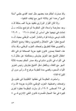 ‫ﻭﻗﺩ ﺼﺩﺭﺕ ﺃﺤﻜﺎﻡ ﻀﺩ ﺒﻌﻀﻬﻡ ﻤﺜل ﺍﺤﻤﺩ ﺃﻓﻨﺩﻱ ﺤﻠﻤﻲ "ﺴﺘﺔ‬
         ‫ﺃﺸﻬﺭ" ﻭﻋﺩ ‪‬ﺍ ﺁﺨﺭ ﺒﺜﻼﺜﺔ ﺍﺸﻬﺭ ﻤﻊ ﺇﻴﻘﺎﻑ ﺍﻟﺘﻨﻔﻴﺫ٠‬
                                           ‫ﺩ‬
‫ﻭﺇﺫﺍ ﻜﺎﻥ ﺍﻟﻘﺭﺍﺭ ﺍﻟﻭﺯﺍﺭﻱ ﺒﺘﻘﻴﻴﺩ ﺤﺭﻴﺔ ﺍﻟﺼـﺤﺎﻓﺔ ﻗـﺩ‬
‫ﻭﺠﺩ ﻤﻌﺎﺭﻀﺔ ﻭﺍﺴﻌﺔ، ﻓﺈﻥ ﺍﻟﺤﻜﻭﻤﺔ ﻟﻡ ﺘﺘﺭﺍﺠﻊ ﺒﺸﺄﻨﻪ، ﺒـل‬
‫ﺘﻤﺎﺩﺕ ﻓﻲ ﻨﻬﺠﻬﺎ ﻋﻠﻰ ﺃﺴﺎﺱ ﺃﻥ ﺃﺤﺩﺍﺙ ٨٠٩١ ـ ٩٠٩١‬
‫ﻜﺎﻨﺕ ﺘﻭﺤﻲ ﺒﺯﻴﺎﺩﺓ ﻗﻭﺓ ﻭﺍﻨﺘﺸﺎﺭ ﺍﻟﺤﺯﺏ ﺍﻟﻭﻁﻨﻲ ﺒﺤﻴﺙ ﺃﻨـﻪ‬
‫ﺃﺼﺒﺢ ﺨﻁ ‪‬ﺍ ﻋﻠﻰ ﺍﻻﺤﺘﻼل ﻭﺍﻟﺨﺩﻴﻭﻱ، ﻭﻫﻜﺫﺍ ﻭﻀﻊ ﺍﻻﺤﺘﻼل‬
                                       ‫ﺭ‬
‫ﻭﺍﻟﺨﺩﻴﻭﻱ ﺨﻁﺔ ﻟﺘﻁﻭﻴﻕ ﻭﺇﻀﻌﺎﻑ ﺍﻟﺤﺯﺏ ﺍﻟﻭﻁﻨﻲ، ﻭﻗﺩ ﺒﺩﺃﺕ‬
‫ﻫﺫﻩ ﺍﻟﺨﻁﺔ ﺒﺼﺩﻭﺭ ﻗﺎﻨﻭﻥ ﺘﻘﻴﻴﺩ ﺤﺭﻴﺔ ﺍﻟﺼﺤﺎﻓﺔ ﺜﻡ ﺘﻠﻲ ﺫﻟﻙ‬
‫ﺍﻋﺘﻘﺎل ﺍﻟﺸﻴﺦ ﻋﺒﺩ ﺍﻟﻌﺯﻴﺯ ﺠﺎﻭﻴﺵ ﻭﻤﺤﺎﻜﻤﺘﻪ ﻋﻥ ﻤﻘﺎل ﻟـﻪ‬
‫ﻓﻲ ﺍﻟﻠﻭﺍﺀ ﻓﻲ ﺫﻜﺭﻯ ﺩﻨﺸﻭﺍﻱ ﻭﻗﺩ ﺼﺩﺭ ﺍﻟﺤﻜﻡ ﺒﺤﺒﺴﻪ ﺜﻼﺜﺔ‬
‫ﺍﺸﻬﺭ ﻤﻊ ﺍﻟﻨﻔﺎﺫ، ﻭﺒﺎﻟﻔﻌل ﺩﺨل ﺍﻟﺸﻴﺦ ﺠﺎﻭﻴﺵ ﺭﺌﻴﺱ ﺘﺤﺭﻴﺭ‬
‫ﺍﻟﻠﻭﺍﺀ ﺍﻟﺴﺠﻥ، ﻭﻗﻀﻲ ﻤﺩﺓ ﺍﻟﻌﻘﻭﺒﺔ ﻤﺭﻓﻭﻉ ﺍﻟـﺭﺃﺱ ﺩﻭﻥ ﺃﻥ‬
                                         ‫ﺘﻠﻴﻥ ﻟﻪ ﻗﻨﺎﺓ٠‬
‫ﻭﺍﺴﺘﻤﺭﺕ ﺍﻟﺤﻜﻭﻤﺔ ﻓﻲ ﺨﻁﺘﻬﺎ ﺍﻟﺘﻘﻠﻴﺩﻴﺔ ﻓﻲ ﺘﻁﻭﻴـﻕ‬
‫ﻭﺇﻀﻌﺎﻑ ﻭﺍﻀﻁﻬﺎﺩ ﺍﻟﺤﺯﺏ ﺍﻟﻭﻁﻨﻲ، ﻓﺄﻨﺫﺭﺕ ﺠﺭﻴﺩﺓ ﺍﻟﻠـﻭﺍﺀ‬
‫ﻓﻲ ٥٢ ﺃﻏﺴﻁﺱ ٩٠٩١، ﺜﻡ ﺴﺎﺭﺕ ﺍﻟﺤﻜﻭﻤﺔ ﺨﻁﻭﺓ ﺃﺨﺭﻯ‬
‫ﻜﺒﻴﺭﺓ ﻓﻲ ﻫﺫﺍ ﺍﻟﻤﺠﺎل ﻓﺄﺼﺩﺭﺕ ﻗﺎﻨﻭﻥ ﺍﻟﻨﻔﻲ ﺍﻹﺩﺍﺭﻱ ﻓـﻲ ٤‬


‫٣٨‬
 