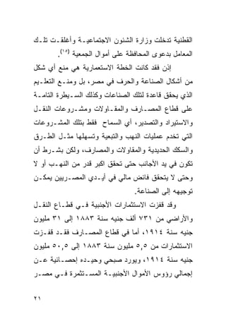 ‫ﺍﻟﻘﻁﻨﻴﺔ ﺘﺩﺨﻠﺕ ﻭﺯﺍﺭﺓ ﺍﻟﺸﺌﻭﻥ ﺍﻻﺠﺘﻤﺎﻋﻴـﺔ ﻭﺃﻏﻠﻘـﺕ ﺘﻠـﻙ‬
       ‫ﺍﻟﻤﻌﺎﻤل ﺒﺩﻋﻭﻯ ﺍﻟﻤﺤﺎﻓﻅﺔ ﻋﻠﻰ ﺃﻤﻭﺍل ﺍﻟﺠﻤﻌﻴﺔ )٥١(.‬
‫ﺇﺫﻥ ﻓﻘﺩ ﻜﺎﻨﺕ ﺍﻟﺨﻁﺔ ﺍﻻﺴﺘﻌﻤﺎﺭﻴﺔ ﻫﻲ ﻤﻨﻊ ﺃﻱ ﺸﻜل‬
‫ﻤﻥ ﺃﺸﻜﺎل ﺍﻟﺼﻨﺎﻋﺔ ﻭﺍﻟﺤﺭﻑ ﻓﻲ ﻤﺼﺭ، ﺒل ﻭﻤﻨـﻊ ﺍﻟﺘﻌﻠـﻴﻡ‬
‫ﺍﻟﺫﻱ ﻴﺤﻘﻕ ﻗﺎﻋﺩﺓ ﻟﺘﻠﻙ ﺍﻟﺼﻨﺎﻋﺎﺕ ﻭﻜﺫﻟﻙ ﺍﻟﺴـﻴﻁﺭﺓ ﺍﻟﺘﺎﻤـﺔ‬
‫ﻋﻠﻰ ﻗﻁﺎﻉ ﺍﻟﻤﺼـﺎﺭﻑ ﻭﺍﻟﻤﻘـﺎﻭﻻﺕ ﻭﻤﺸـﺭﻭﻋﺎﺕ ﺍﻟﻨﻘـل‬
‫ﻭﺍﻻﺴﺘﻴﺭﺍﺩ ﻭﺍﻟﺘﺼﺩﻴﺭ، ﺃﻱ ﺍﻟﺴﻤﺎﺡ ﻓﻘﻁ ﺒﺘﻠﻙ ﺍﻟﻤﺸـﺭﻭﻋﺎﺕ‬
‫ﺍﻟﺘﻲ ﺘﺨﺩﻡ ﻋﻤﻠﻴﺎﺕ ﺍﻟﻨﻬﺏ ﻭﺍﻟﺘﺒﻌﻴﺔ ﻭﺘﺴﻬﻠﻬﺎ ﻤﺜـل ﺍﻟﻁـﺭﻕ‬
‫ﻭﺍﻟﺴﻜﻙ ﺍﻟﺤﺩﻴﺩﻴﺔ ﻭﺍﻟﻤﻘﺎﻭﻻﺕ ﻭﺍﻟﻤﺼﺎﺭﻑ، ﻭﻟﻜﻥ ﺒﺸـﺭﻁ ﺃﻥ‬
‫ﺘﻜﻭﻥ ﻓﻲ ﻴﺩ ﺍﻷﺠﺎﻨﺏ ﺤﺘﻰ ﺘﺤﻘﻕ ﺍﻜﺒﺭ ﻗﺩﺭ ﻤﻥ ﺍﻟﻨﻬـﺏ ﺃﻭ ﻻ‬
‫ﻭﺤﺘﻰ ﻻ ﻴﺘﺤﻘﻕ ﻓﺎﺌﺽ ﻤﺎﻟﻲ ﻓﻲ ﺃﻴـﺩﻱ ﺍﻟﻤﺼـﺭﻴﻴﻥ ﻴﻤﻜـﻥ‬
                                 ‫ﺘﻭﺠﻴﻬﻪ ﺇﻟﻰ ﺍﻟﺼﻨﺎﻋﺔ.‬
‫ﻭﻗﺩ ﻗﻔﺯﺕ ﺍﻻﺴﺘﺜﻤﺎﺭﺍﺕ ﺍﻷﺠﻨﺒﻴﺔ ﻓـﻲ ﻗﻁـﺎﻉ ﺍﻟﻨﻘـل‬
‫ﻭﺍﻷﺭﺍﻀﻲ ﻤﻥ ١٣٧ ﺃﻟﻑ ﺠﻨﻴﻪ ﺴﻨﺔ ٣٨٨١ ﺇﻟﻰ ١٣ ﻤﻠﻴﻭﻥ‬
‫ﺠﻨﻴﻪ ﺴﻨﺔ ٤١٩١، ﺃﻤﺎ ﻓﻲ ﻗﻁﺎﻉ ﺍﻟﻤﺼـﺎﺭﻑ ﻓﻘـﺩ ﻗﻔـﺯﺕ‬
‫ﺍﻻﺴﺘﺜﻤﺎﺭﺍﺕ ﻤﻥ ٥,٥ ﻤﻠﻴﻭﻥ ﺴﻨﺔ ٣٨٨١ ﺇﻟﻰ ٥,٠٥ ﻤﻠﻴﻭﻥ‬
‫ﺠﻨﻴﻪ ﺴﻨﺔ ٤١٩١، ﻭﻴﻭﺭﺩ ﺼﺒﺤﻲ ﻭﺤﻴـﺩﻩ ﺇﺤﺼـﺎﺌﻴﺔ ﻋـﻥ‬
‫ﺇﺠﻤﺎﻟﻲ ﺭﺅﻭﺱ ﺍﻷﻤﻭﺍل ﺍﻷﺠﻨﺒﻴـﺔ ﺍﻟﻤﺴـﺘﺜﻤﺭﺓ ﻓـﻲ ﻤﺼـﺭ‬


‫١٢‬
 