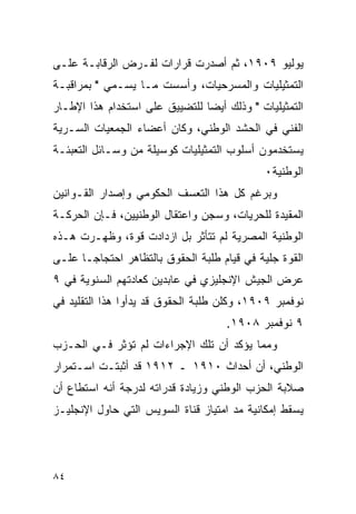 ‫ﻴﻭﻟﻴﻭ ٩٠٩١، ﺜﻡ ﺃﺼﺩﺭﺕ ﻗﺭﺍﺭﺍﺕ ﻟﻔـﺭﺽ ﺍﻟﺭﻗﺎﺒـﺔ ﻋﻠـﻰ‬
‫ﺍﻟﺘﻤﺜﻴﻠﻴﺎﺕ ﻭﺍﻟﻤﺴﺭﺤﻴﺎﺕ، ﻭﺃﺴﺴﺕ ﻤـﺎ ﻴﺴـﻤﻲ " ﺒﻤﺭﺍﻗﺒـﺔ‬
‫ﺍﻟﺘﻤﺜﻴﻠﻴﺎﺕ " ﻭﺫﻟﻙ ﺃﻴ ‪‬ﺎ ﻟﻠﺘﻀﻴﻴﻕ ﻋﻠﻰ ﺍﺴﺘﺨﺩﺍﻡ ﻫﺫﺍ ﺍﻹﻁـﺎﺭ‬
                                ‫ﻀ‬
‫ﺍﻟﻔﻨﻲ ﻓﻲ ﺍﻟﺤﺸﺩ ﺍﻟﻭﻁﻨﻲ، ﻭﻜﺎﻥ ﺃﻋﻀﺎﺀ ﺍﻟﺠﻤﻌﻴﺎﺕ ﺍﻟﺴـﺭﻴﺔ‬
‫ﻴﺴﺘﺨﺩﻤﻭﻥ ﺃﺴﻠﻭﺏ ﺍﻟﺘﻤﺜﻴﻠﻴﺎﺕ ﻜﻭﺴﻴﻠﺔ ﻤﻥ ﻭﺴـﺎﺌل ﺍﻟﺘﻌﺒﺌـﺔ‬
                                             ‫ﺍﻟﻭﻁﻨﻴﺔ٠‬
‫ﻭﺒﺭﻏﻡ ﻜل ﻫﺫﺍ ﺍﻟﺘﻌﺴﻑ ﺍﻟﺤﻜﻭﻤﻲ ﻭﺇﺼﺩﺍﺭ ﺍﻟﻘـﻭﺍﻨﻴﻥ‬
‫ﺍﻟﻤﻘﻴﺩﺓ ﻟﻠﺤﺭﻴﺎﺕ، ﻭﺴﺠﻥ ﻭﺍﻋﺘﻘﺎل ﺍﻟﻭﻁﻨﻴﻴﻥ، ﻓـﺈﻥ ﺍﻟﺤﺭﻜـﺔ‬
‫ﺍﻟﻭﻁﻨﻴﺔ ﺍﻟﻤﺼﺭﻴﺔ ﻟﻡ ﺘﺘﺄﺜﺭ ﺒل ﺍﺯﺩﺍﺩﺕ ﻗﻭﺓ، ﻭﻅﻬـﺭﺕ ﻫـﺫﻩ‬
‫ﺍﻟﻘﻭﺓ ﺠﻠﻴﺔ ﻓﻲ ﻗﻴﺎﻡ ﻁﻠﺒﺔ ﺍﻟﺤﻘﻭﻕ ﺒﺎﻟﺘﻅﺎﻫﺭ ﺍﺤﺘﺠﺎ ‪‬ـﺎ ﻋﻠـﻰ‬
       ‫ﺠ‬
‫ﻋﺭﺽ ﺍﻟﺠﻴﺵ ﺍﻹﻨﺠﻠﻴﺯﻱ ﻓﻲ ﻋﺎﺒﺩﻴﻥ ﻜﻌﺎﺩﺘﻬﻡ ﺍﻟﺴﻨﻭﻴﺔ ﻓﻲ ٩‬
‫ﻨﻭﻓﻤﺒﺭ ٩٠٩١، ﻭﻜﻠﻥ ﻁﻠﺒﺔ ﺍﻟﺤﻘﻭﻕ ﻗﺩ ﻴﺩﺃﻭﺍ ﻫﺫﺍ ﺍﻟﺘﻘﻠﻴﺩ ﻓﻲ‬
                                     ‫٩ ﻨﻭﻓﻤﺒﺭ ٨٠٩١.‬
‫ﻭﻤﻤﺎ ﻴﺅﻜﺩ ﺃﻥ ﺘﻠﻙ ﺍﻹﺠﺭﺍﺀﺍﺕ ﻟﻡ ﺘﺅﺜﺭ ﻓـﻲ ﺍﻟﺤـﺯﺏ‬
‫ﺍﻟﻭﻁﻨﻲ، ﺃﻥ ﺃﺤﺩﺍﺙ ٠١٩١ ـ ٢١٩١ ﻗﺩ ﺃﺜﺒﺘـﺕ ﺍﺴـﺘﻤﺭﺍﺭ‬
‫ﺼﻼﺒﺔ ﺍﻟﺤﺯﺏ ﺍﻟﻭﻁﻨﻲ ﻭﺯﻴﺎﺩﺓ ﻗﺩﺭﺍﺘﻪ ﻟﺩﺭﺠﺔ ﺃﻨﻪ ﺍﺴﺘﻁﺎﻉ ﺃﻥ‬
‫ﻴﺴﻘﻁ ﺇﻤﻜﺎﻨﻴﺔ ﻤﺩ ﺍﻤﺘﻴﺎﺯ ﻗﻨﺎﺓ ﺍﻟﺴﻭﻴﺱ ﺍﻟﺘﻲ ﺤﺎﻭل ﺍﻹﻨﺠﻠﻴـﺯ‬




‫٤٨‬
 