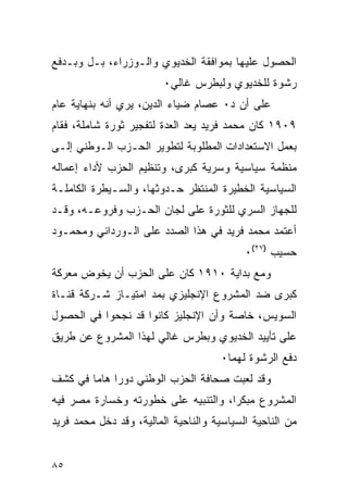 ‫ﺍﻟﺤﺼﻭل ﻋﻠﻴﻬﺎ ﺒﻤﻭﺍﻓﻘﺔ ﺍﻟﺨﺩﻴﻭﻱ ﻭﺍﻟـﻭﺯﺭﺍﺀ، ﺒـل ﻭﺒـﺩﻓﻊ‬
                         ‫ﺭﺸﻭﺓ ﻟﻠﺨﺩﻴﻭﻱ ﻭﻟﺒﻁﺭﺱ ﻏﺎﻟﻲ٠‬
‫ﻋﻠﻰ ﺃﻥ ﺩ٠ ﻋﺼﺎﻡ ﻀﻴﺎﺀ ﺍﻟﺩﻴﻥ، ﻴﺭﻱ ﺃﻨﻪ ﺒﻨﻬﺎﻴﺔ ﻋﺎﻡ‬
‫٩٠٩١ ﻜﺎﻥ ﻤﺤﻤﺩ ﻓﺭﻴﺩ ﻴﻌﺩ ﺍﻟﻌﺩﺓ ﻟﺘﻔﺠﻴﺭ ﺜﻭﺭﺓ ﺸﺎﻤﻠﺔ، ﻓﻘﺎﻡ‬
‫ﺒﻌﻤل ﺍﻻﺴﺘﻌﺩﺍﺩﺍﺕ ﺍﻟﻤﻁﻠﻭﺒﺔ ﻟﺘﻁﻭﻴﺭ ﺍﻟﺤـﺯﺏ ﺍﻟـﻭﻁﻨﻲ ﺇﻟـﻰ‬
‫ﻤﻨﻅﻤﺔ ﺴﻴﺎﺴﻴﺔ ﻭﺴﺭﻴﺔ ﻜﺒﺭﻯ، ﻭﺘﻨﻅﻴﻡ ﺍﻟﺤﺯﺏ ﻷﺩﺍﺀ ﺇﻋﻤﺎﻟﻪ‬
‫ﺍﻟﺴﻴﺎﺴﻴﺔ ﺍﻟﺨﻁﻴﺭﺓ ﺍﻟﻤﻨﺘﻅﺭ ﺤـﺩﻭﺜﻬﺎ، ﻭﺍﻟﺴـﻴﻁﺭﺓ ﺍﻟﻜﺎﻤﻠـﺔ‬
‫ﻟﻠﺠﻬﺎﺯ ﺍﻟﺴﺭﻱ ﻟﻠﺜﻭﺭﺓ ﻋﻠﻰ ﻟﺠﺎﻥ ﺍﻟﺤـﺯﺏ ﻭﻓﺭﻭﻋـﻪ، ﻭﻗـﺩ‬
‫ﺃﻋﺘﻤﺩ ﻤﺤﻤﺩ ﻓﺭﻴﺩ ﻓﻲ ﻫﺫﺍ ﺍﻟﺼﺩﺩ ﻋﻠﻰ ﺍﻟـﻭﺭﺩﺍﻨﻲ ﻭﻤﺤﻤـﻭﺩ‬
                                           ‫ﺤﺴﻴﺏ )٧٢(٠‬
‫ﻭﻤﻊ ﺒﺩﺍﻴﺔ ٠١٩١ ﻜﺎﻥ ﻋﻠﻰ ﺍﻟﺤﺯﺏ ﺃﻥ ﻴﺨﻭﺽ ﻤﻌﺭﻜﺔ‬
‫ﻜﺒﺭﻯ ﻀﺩ ﺍﻟﻤﺸﺭﻭﻉ ﺍﻹﻨﺠﻠﻴﺯﻱ ﺒﻤﺩ ﺍﻤﺘﻴـﺎﺯ ﺸـﺭﻜﺔ ﻗﻨـﺎﺓ‬
‫ﺍﻟﺴﻭﻴﺱ، ﺨﺎﺼﺔ ﻭﺃﻥ ﺍﻹﻨﺠﻠﻴﺯ ﻜﺎﻨﻭﺍ ﻗﺩ ﻨﺠﺤﻭﺍ ﻓﻲ ﺍﻟﺤﺼﻭل‬
‫ﻋﻠﻰ ﺘﺄﻴﻴﺩ ﺍﻟﺨﺩﻴﻭﻱ ﻭﺒﻁﺭﺱ ﻏﺎﻟﻲ ﻟﻬﺫﺍ ﺍﻟﻤﺸﺭﻭﻉ ﻋﻥ ﻁﺭﻴﻕ‬
                                      ‫ﺩﻓﻊ ﺍﻟﺭﺸﻭﺓ ﻟﻬﻤﺎ٠‬
‫ﻭﻗﺩ ﻟﻌﺒﺕ ﺼﺤﺎﻓﺔ ﺍﻟﺤﺯﺏ ﺍﻟﻭﻁﻨﻲ ﺩﻭ ‪‬ﺍ ﻫﺎ ‪‬ﺎ ﻓﻲ ﻜﺸﻑ‬
        ‫ﺭ ﻤ‬
‫ﺍﻟﻤﺸﺭﻭﻉ ﻤﺒﻜ ‪‬ﺍ، ﻭﺍﻟﺘﻨﺒﻴﻪ ﻋﻠﻰ ﺨﻁﻭﺭﺘﻪ ﻭﺨﺴﺎﺭﺓ ﻤﺼﺭ ﻓﻴﻪ‬
                                     ‫ﺭ‬
‫ﻤﻥ ﺍﻟﻨﺎﺤﻴﺔ ﺍﻟﺴﻴﺎﺴﻴﺔ ﻭﺍﻟﻨﺎﺤﻴﺔ ﺍﻟﻤﺎﻟﻴﺔ، ﻭﻗﺩ ﺩﺨل ﻤﺤﻤﺩ ﻓﺭﻴﺩ‬


‫٥٨‬
 