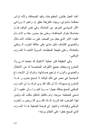 ‫ﺃﻋﺎﺩ ﺍﻟﻌﻤل ﺒﻘﺎﻨﻭﻥ ﺍﻟﻤﻁﺒﻭﻋﺎﺕ ﻭﻗﻴﺩ ﺍﻟﺼﺤﺎﻓﺔ، ﻭﻷﻨﻪ ﺘﺭﺃﺱ‬
‫ﻤﺤﻜﻤﺔ ﺩﻨﺸﻭﺍﻱ، ﻭﺒﻬﺫﻩ ﺍﻟﻁﺭﻴﻘﺔ ﺤﻘﻕ ﺇﺒـﺭﺍﻫﻴﻡ ﺍﻟـﻭﺭﺩﺍﻨﻲ‬
‫ﺍﻷﺜﺭ ﺍﻟﺴﻴﺎﺴﻲ ﺍﻟﻤﺭﺠﻭ ﻤﻥ ﺍﻟﺤﺎﺩﺜﺔ، ﻭﻓﻲ ﻨﻔﺱ ﺍﻟﻭﻗﺕ ﻅـل‬
‫ﻤﺘﻤﺎﺴ ﹰﺎ ﻁﻭﺍل ﺍﻟﻤﺤﺎﻜﻤﺔ، ﻭﺤﺘﻰ ﺒﻌﺩ ﺼﺩﻭﺭ ﺤﻜـﻡ ﺍﻹﻋـﺩﺍﻡ‬
                                           ‫ﻜ‬
‫ﻋﻠﻴﻪ، ﺍﻷﻤﺭ ﺍﻟﺫﻱ ﺠﻌل ﻤﻥ ﺍﻟﺼﻌﺏ ﻋﻠﻰ ﺴـﻠﻁﺎﺕ ﺍﻻﺤـﺘﻼل‬
‫ﻭﺍﻟﺨﺩﻴﻭﻱ ﺍﻜﺘﺸﺎﻑ ﺩﻟﻴل ﻤﺎﺩﻱ ﻋﻠﻰ ﻋﻼﻗﺔ ﺍﻟﺤﺯﺏ ﺍﻟـﻭﻁﻨﻲ‬
‫ﺒﺎﻟﺤﺎﺩﺜﺔ، ﻭﻋﻠﻰ ﻁﺒﻴﻌﺔ ﺍﻟﻤﻨﻅﻤﺎﺕ ﺍﻟﺴﺭﻴﺔ ﺍﻟﺘﺎﺒﻌـﺔ ﻟﻠﺤـﺯﺏ‬
                                              ‫ﺍﻟﻭﻁﻨﻲ٠‬
‫ﻭﻓﻲ ﺍﻟﺤﻘﻴﻘﺔ ﻓﺈﻥ ﻋﻤﻠﻴﺔ ﺍﻻﻏﺘﻴﺎل ﻗﺩ ﻨﺠﺤﺕ ﻓـﻲ ﻭﺃﺩ‬
‫ﺍﻟﻤﺸﺭﻭﻉ ﻭﺠﻌﻠﺕ ﺠﻤﻴﻊ ﺍﻷﻁﺭﺍﻑ ﺍﻟﻤﺘﺤﻤﺴﺔ ﻟﻪ ﻤﻥ ﺍﻻﺤﺘﻼل‬
‫ﻭﺍﻟﺨﺩﻴﻭﻱ ﻭﺍﻟﻭﺯﺭﺍﺀ ﺘﺭﺍﺠﻊ ﺤﺴﺎﺒﺎﺘﻬﺎ، ﻭﺘﺩﺭﻙ ﺃﻥ ﺍﻷﻭﻀـﺎﻉ‬
‫ﺍﻟﺴﻴﺎﺴﻴﺔ ﻓﻲ ﻤﺼﺭ ﻓﻲ ﺫﻟﻙ ﺍﻟﻭﻗﺕ ﻻ ﺘﺴﻤﺢ ﺒﺘﻤﺭﻴـﺭ ﻫـﺫﺍ‬
‫ﺍﻟﻤﺸﺭﻭﻉ ﺒﺴﻬﻭﻟﺔ، ﺇﻻ ﺃﻥ ﺘﻠﻙ ﺍﻟﻘـﻭﻯ ﺃﺩﺭﻜـﺕ ﺃﻥ ﺍﻟﺤـﺯﺏ‬
‫ﺍﻟﻭﻁﻨﻲ ﺃﺼﺒﺢ ﻴﻤﺘﻠﻙ ﺠﻬﺎ ‪‬ﺍ ﺴـﺭ ‪‬ﺎ ﻜﺒﻴـ ‪‬ﺍ، ﻭﺃﻥ ﻋﻠﻴﻬـﺎ ﺃﻥ‬
                ‫ﺭ‬       ‫ﻴ‬      ‫ﺯ‬
‫ﺘﺴﻌﻲ ﻟﺘﺼﻔﻴﺘﻪ ﺴﺭﻴ ‪‬ﺎ، ﻭﺘﻡ ﺒﺎﻟﻔﻌل ﺘﺸﻜﻴل ﻤﻜﺘﺏ ﻟﻠﺒـﻭﻟﻴﺱ‬
                                 ‫ﻌ‬
‫ﻟﻬﺫﺍ ﺍﻟﻐﺭﺽ، ﻜﻤﺎ ﻗﺭﺭﺕ ﺘﻠـﻙ ﺍﻟﻘـﻭﻯ ﺍﻟﺘـﺭﺒﺹ ﺒـﺎﻟﺤﺯﺏ‬
‫ﺍﻟﻭﻁﻨﻲ ﻭﻗﻴﺎﺩﺍﺘﻪ، ﻭﺍﻨﺘﻬﺎﺯ ﺃﻱ ﻓﺭﺼﺔ ﻟﺘﺼﻔﻴﺔ ﻫـﺫﺍ ﺍﻟﺤـﺯﺏ‬
                    ‫ﺍﻟﺫﻱ ﺃﺼﺒﺢ ﺨﻁ ‪‬ﺍ ﻋﻠﻲ ﺍﻟﻨﻅﺎﻡ ﺒﺭﻤﺘﻪ٠‬
                                       ‫ﺭ‬


‫٧٨‬
 