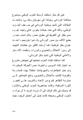 ‫ﻋﻠﻰ ﻜل ﺤﺎل ﺍﺴﺘﻐﻠﺕ ﺃﻭﺴﺎﻁ ﺍﻟﺤﺯﺏ ﺍﻟﻭﻁﻨﻲ ﻤﻭﻀﻭﻉ‬
‫ﻤﺤﺎﻜﻤﺔ ﺍﻟﻭﺭﺩﺍﻨﻲ ﻭﺤﻭﻟﺘﻪ ﺇﻟﻰ ﻤﻬﺭﺠﺎﻥ ﻭﻁﻨـﻲ، ﻭﺘﺘﺎﺒﻌـﺕ‬
‫ﺍﻟﻤﻘﺎﻻﺕ ﺍﻟﺘﻲ ﺘﺸﻴﺩ ﺒﻭﻁﻨﻴﺔ ﺍﻟﻭﺭﺩﺍﻨﻲ ﻓﻲ ﺼـﺤﻑ ﺍﻟﺤـﺯﺏ‬
‫ﺍﻟﻭﻁﻨﻲ، ﻭﺘﻠﻙ ﺍﻟﺘﻲ ﺘﻌﺩﺩ ﺨﻴﺎﻨﺎﺕ ﺒﻁﺭﺱ ﻏﺎﻟﻲ ﻭﺘﻬﺩﺩ ﻏﻴـﺭﻩ‬
‫ﻤﻤﻥ ﻴﻔﻜﺭ ﻓﻲ ﺍﻟﺘﻔﺭﻴﻁ ﻓﻲ ﺤﻘﻭﻕ ﻤﺼﺭ، ﻭﻗﺎﻡ ﺸﺒﺎﺏ ﻤﺼـﺭ‬
‫ﺒﻁﺒﻊ ﺍﻵﻻﻑ ﻤﻥ ﺼﻭﺭ ﺍﻟﻭﺭﺩﺍﻨﻲ ﻭﻗـﺎﻤﻭﺍ ﺒﺘﻭﺯﻴﻌﻬـﺎ ﺘﺤـﺕ‬
‫ﻋﻨﻭﺍﻥ ﺒﻁل ﺍﻟﻭﻁﻨﻴﺔ، ﻜﻤﺎ ﺃﺭﺴﻠﺕ ﺍﻟﻜﺜﻴﺭ ﻤﻥ ﺨﻁﺎﺒﺎﺕ ﺍﻟﺘﻬﺩﻴﺩ‬
‫ﺇﻟﻰ ﺭﻤﻭﺯ ﺍﻻﺤﺘﻼل ﻭﺍﻟﺨﺩﻴﻭﻱ ﻭﺍﻟﻭﺯﺭﺍﺀ، ﻭﻨﻅﻤﺕ ﺍﻷﺸـﻌﺎﺭ‬
             ‫ﻭﺍﻷﻏﺎﻨﻲ ﺍﻟﻭﻁﻨﻴﺔ ﺍﻟﺘﻲ ﺘﺸﻴﺩ ﺒﺫﻜﺭ ﺍﻟﻭﺭﺩﺍﻨﻲ٠‬
‫ﻜﻤﺎ ﺍﺴﺘﻐﻠﺕ ﻗﻴﺎﺩﺓ ﺍﻟﺤﺯﺏ ﻨﺠﺎﺤﻬﺎ ﻓﻲ ﺇﺠﻬﺎﺽ ﻤﺸﺭﻭﻉ‬
‫ﻤﺩ ﺍﻤﺘﻴﺎﺯ ﻗﻨﺎﺓ ﺍﻟﺴﻭﻴﺱ ﻭﺍﻋﺘﺒﺭﺘﻪ ﻨﺼﺭﺍ ﻟﻠﺤﺭﻜﺔ ﺍﻟﻭﻁﻨﻴـﺔ،‬
‫ﻭﺘﻡ ﻋﻤل ﺍﻟﻤﻅﺎﻫﺭﺍﺕ ﻭﺍﻟﻤﻬﺭﺠﺎﻨﺎﺕ ﺍﺤﺘﻔﺎﻻ ﺒﻬﺫﻩ ﺍﻟﻤﻨﺎﺴـﺒﺔ‬
‫ﻭﻜﻔﺭﺼﺔ ﻟﻠﺘﻨﺩﻴﺩ ﺒﺎﻻﺤﺘﻼل ﻭﺍﻟﺨﺩﻴﻭﻱ، ﻭﺩﻓﻊ ﺍﻟﺠﻤﺎﻫﻴﺭ ﺇﻟـﻰ‬
‫ﻤﻤﺎﺭﺴﺔ ﺍﻟﺘﻅﺎﻫﺭ ﻜﻨﻭﻉ ﻤﻥ ﺍﻹﻋﺩﺍﺩ ﻭﺍﻟﺘﺩﺭﻴﺏ ﻋﻠـﻰ ﺘﻔﺠﻴـﺭ‬
‫ﺍﻟﺜﻭﺭﺓ ﺍﻟﻤﺭﺘﻘﺒﺔ، ﻭﻜﺎﻨﺕ ﺠﻤﺎﻫﻴﺭﻴﺔ ﺍﻟﺤﺯﺏ ﺍﻟﻭﻁﻨﻲ ﻭﺍﻨﺘﺸﺎﺭﻩ‬
‫ﻗﺩ ﻭﺼﻠﺕ ﻓﻲ ﺫﻟﻙ ﺍﻟﻭﻗﺕ ﺇﻟﻰ ﺍﻟـﺫﺭﻭﺓ، ﻟﺩﺭﺠـﺔ ﺃﻥ ﺠﺭﺍﺌـﺩ‬
‫ﺍﻟﺤﺯﺏ ﺍﻟﻭﻁﻨﻲ ﻭﺼﺤﻔﻪ ﻜﺎﻨﺕ ﺘﺼل ﺇﻟﻰ ﺃﻋﻤﺎﻕ ﺍﻟﺭﻴﻑ، ﺤﻴﺙ‬




‫٨٨‬
 