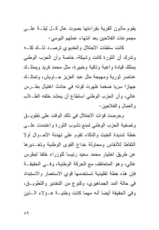 ‫ﻴﻘﻭﻡ ﻤﺄﺫﻭﻥ ﺍﻟﻘﺭﻴﺔ ﺒﻘﺭﺍﺀﺘﻬﺎ ﺒﺼﻭﺕ ﻋﺎل ﻜـل ﻟﻴﻠـﺔ ﻋﻠـﻰ‬
           ‫ﻤﺠﻤﻭﻋﺎﺕ ﺍﻟﻔﻼﺤﻴﻥ ﺒﻌﺩ ﺍﻨﺘﻬﺎﺀ ﻋﻤﻠﻬﻡ ﺍﻟﻴﻭﻤﻲ٠‬
‫ﻜﺎﻨﺕ ﺴﻠﻁﺎﺕ ﺍﻻﺤﺘﻼل ﻭﺍﻟﺨﺩﻴﻭﻱ ﺘﺭﺼـﺩ ﺫﻟـﻙ ﻜﻠـﻪ‬
‫ﻭﺘﺩﺭﻙ ﺃﻥ ﺍﻟﺜﻭﺭﺓ ﻜﺎﻨﺕ ﻭﺸﻴﻜﺔ، ﺨﺎﺼﺔ ﻭﺃﻥ ﺍﻟﺤﺯﺏ ﺍﻟﻭﻁﻨﻲ‬
‫ﻴﻤﺘﻠﻙ ﻗﻴﺎﺩﺓ ﻭﺍﻋﻴﺔ ﻭﺫﻜﻴﺔ ﻭﺨﺒﻴﺭﺓ، ﻤﺜل ﻤﺤﻤﺩ ﻓﺭﻴﺩ ﻭﻴﻤﺘﻠـﻙ‬
‫ﻋﻨﺎﺼﺭ ﺜﻭﺭﻴﺔ ﻭﻤﻬﻴﺠﺔ ﻤﺜل ﻋﺒﺩ ﺍﻟﻌﺯﻴﺯ ﺠـﺎﻭﻴﺵ، ﻭﺘﻤﺘﻠـﻙ‬
‫ﺠﻬﺎ ‪‬ﺍ ﺴﺭ ‪‬ﺎ ﻀﺨﻤﺎ ﻅﻬﺭﺕ ﻗﻭﺘﻪ ﻓﻲ ﺤﺎﺩﺙ ﺍﻏﺘﻴﺎل ﺒﻁـﺭﺱ‬
                                     ‫ﻴ‬     ‫ﺯ‬
‫ﻏﺎﻟﻲ، ﻭﺃﻥ ﺍﻟﺤﺯﺏ ﺍﻟﻭﻁﻨﻲ ﺍﺴﺘﻁﺎﻉ ﺃﻥ ﻴﺤﺸﺩ ﺨﻠﻔﻪ ﺍﻟﻁـﻼﺏ‬
                                   ‫ﻭﺍﻟﻌﻤﺎل ﻭﺍﻟﻔﻼﺤﻴﻥ٠‬
‫ﻭﺤﺭﺼﺕ ﻗﻭﺍﺕ ﺍﻻﺤﺘﻼل ﻓﻲ ﺫﻟﻙ ﺍﻟﻭﻗﺕ ﻋﻠﻰ ﺘﻁﻭﻴـﻕ‬
‫ﻭﺘﺼﻔﻴﺔ ﺍﻟﺤﺯﺏ ﺍﻟﻭﻁﻨﻲ ﻟﻤﻨﻊ ﻨﺸﻭﺏ ﺍﻟﺜﻭﺭﺓ ﻭﺍﻋﺘﻤﺩﺕ ﻋﻠـﻰ‬
‫ﺨﻁﺔ ﺸﺩﻴﺩﺓ ﺍﻟﺨﺒﺙ ﻭﺍﻟﺫﻜﺎﺀ ﺘﻘﻭﻡ ﻋﻠﻰ ﺘﻬﺩﺌﺔ ﺍﻷﺤـﻭﺍل ﺃﻭﻻ‬
‫ﺍﻟﺘﻘﺎﻁﺎ ﻟﻸﻨﻔﺎﺱ ﻭﻤﺤﺎﻭﻟﺔ ﺨﺩﺍﻉ ﺍﻟﻘﻭﻯ ﺍﻟﻭﻁﻨﻴﺔ ﻭﺘﺨـﺩﻴﺭﻫﺎ‬
‫ﻋﻥ ﻁﺭﻴﻕ ﺍﺨﺘﻴﺎﺭ ﻤﺤﻤﺩ ﺴﻌﻴﺩ ﺭﺌﻴ ‪‬ﺎ ﻟﻠﻭﺯﺭﺍﺀ ﺨﻠ ﹰﺎ ﻟﺒﻁﺭﺱ‬
       ‫ﻔ‬             ‫ﺴ‬
‫ﻏﺎﻟﻲ، ﻭﻫﻭ ﺍﻟﻤﺘﻌﺎﻁﻑ ﻤﻊ ﺍﻟﺤﺭﻜﺔ ﺍﻟﻭﻁﻨﻴﺔ، ﻭﻓـﻲ ﺍﻟﺤﻘﻴﻘـﺔ‬
‫ﻓﺈﻥ ﻫﺫﻩ ﺨﻁﺔ ﺘﻘﻠﻴﺩﻴﺔ ﺘﺴﺘﺨﺩﻤﻬﺎ ﻗﻭﻱ ﺍﻻﺴﺘﻌﻤﺎﺭ ﻭﺍﻻﺴﺘﺒﺩﺍﺩ‬
‫ﻓﻲ ﺤﺎﻟﺔ ﺍﻟﻤﺩ ﺍﻟﺠﻤﺎﻫﻴﺭﻱ، ﻭﻜﻨﻭﻉ ﻤﻥ ﺍﻟﺘﺨﺩﻴﺭ ﻭﺍﻟﺘﻁﻭﻴـﻕ،‬
‫ﻭﻓﻲ ﺍﻟﺤﻘﻴﻘﺔ ﺃﻴ ‪‬ﺎ ﺃﻨﻪ ﻤﻬﻤﺎ ﻜﺎﻨﺕ ﻭﻁﻨﻴـﺔ ﻫـﺅﻻﺀ ﺍﻟـﺫﻴﻥ‬
                                   ‫ﻀ‬


‫٩٨‬
 