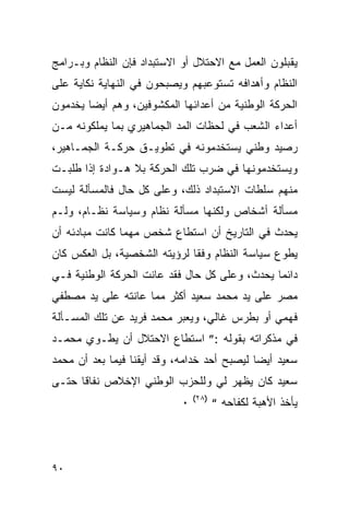 ‫ﻴﻘﺒﻠﻭﻥ ﺍﻟﻌﻤل ﻤﻊ ﺍﻻﺤﺘﻼل ﺃﻭ ﺍﻻﺴﺘﺒﺩﺍﺩ ﻓﺈﻥ ﺍﻟﻨﻅﺎﻡ ﻭﺒـﺭﺍﻤﺞ‬
‫ﺍﻟﻨﻅﺎﻡ ﻭﺃﻫﺩﺍﻓﻪ ﺘﺴﺘﻭﻋﺒﻬﻡ ﻭﻴﺼﺒﺤﻭﻥ ﻓﻲ ﺍﻟﻨﻬﺎﻴﺔ ﻨﻜﺎﻴﺔ ﻋﻠﻰ‬
‫ﺍﻟﺤﺭﻜﺔ ﺍﻟﻭﻁﻨﻴﺔ ﻤﻥ ﺃﻋﺩﺍﺌﻬﺎ ﺍﻟﻤﻜﺸﻭﻓﻴﻥ، ﻭﻫﻡ ﺃﻴﻀﺎ ﻴﺨﺩﻤﻭﻥ‬
‫ﺃﻋﺩﺍﺀ ﺍﻟﺸﻌﺏ ﻓﻲ ﻟﺤﻅﺎﺕ ﺍﻟﻤﺩ ﺍﻟﺠﻤﺎﻫﻴﺭﻱ ﺒﻤﺎ ﻴﻤﻠﻜﻭﻨﻪ ﻤـﻥ‬
‫ﺭﺼﻴﺩ ﻭﻁﻨﻲ ﻴﺴﺘﺨﺩﻤﻭﻨﻪ ﻓﻲ ﺘﻁﻭﻴـﻕ ﺤﺭﻜـﺔ ﺍﻟﺠﻤـﺎﻫﻴﺭ،‬
‫ﻭﻴﺴﺘﺨﺩﻤﻭﻨﻬﺎ ﻓﻲ ﻀﺭﺏ ﺘﻠﻙ ﺍﻟﺤﺭﻜﺔ ﺒﻼ ﻫـﻭﺍﺩﺓ ﺇﺫﺍ ﻁﻠﺒـﺕ‬
‫ﻤﻨﻬﻡ ﺴﻠﻁﺎﺕ ﺍﻻﺴﺘﺒﺩﺍﺩ ﺫﻟﻙ، ﻭﻋﻠﻰ ﻜل ﺤﺎل ﻓﺎﻟﻤﺴﺄﻟﺔ ﻟﻴﺴﺕ‬
‫ﻤﺴﺄﻟﺔ ﺃﺸﺨﺎﺹ ﻭﻟﻜﻨﻬﺎ ﻤﺴﺄﻟﺔ ﻨﻅﺎﻡ ﻭﺴﻴﺎﺴﺔ ﻨﻅـﺎﻡ، ﻭﻟـﻡ‬
‫ﻴﺤﺩﺙ ﻓﻲ ﺍﻟﺘﺎﺭﻴﺦ ﺃﻥ ﺍﺴﺘﻁﺎﻉ ﺸﺨﺹ ﻤﻬﻤﺎ ﻜﺎﻨﺕ ﻤﺒﺎﺩﺌﻪ ﺃﻥ‬
‫ﻴﻁﻭﻉ ﺴﻴﺎﺴﺔ ﺍﻟﻨﻅﺎﻡ ﻭﻓ ﹰﺎ ﻟﺭﺅﻴﺘﻪ ﺍﻟﺸﺨﺼﻴﺔ، ﺒل ﺍﻟﻌﻜﺱ ﻜﺎﻥ‬
                              ‫ﻘ‬
‫ﺩﺍﺌ ‪‬ﺎ ﻴﺤﺩﺙ، ﻭﻋﻠﻰ ﻜل ﺤﺎل ﻓﻘﺩ ﻋﺎﻨﺕ ﺍﻟﺤﺭﻜﺔ ﺍﻟﻭﻁﻨﻴﺔ ﻓـﻲ‬
                                               ‫ﻤ‬
‫ﻤﺼﺭ ﻋﻠﻰ ﻴﺩ ﻤﺤﻤﺩ ﺴﻌﻴﺩ ﺃﻜﺜﺭ ﻤﻤﺎ ﻋﺎﻨﺘﻪ ﻋﻠﻰ ﻴﺩ ﻤﺼﻁﻔﻲ‬
‫ﻓﻬﻤﻲ ﺃﻭ ﺒﻁﺭﺱ ﻏﺎﻟﻲ، ﻭﻴﻌﺒﺭ ﻤﺤﻤﺩ ﻓﺭﻴﺩ ﻋﻥ ﺘﻠﻙ ﺍﻟﻤﺴـﺄﻟﺔ‬
‫ﻓﻲ ﻤﺫﻜﺭﺍﺘﻪ ﺒﻘﻭﻟﻪ :” ﺍﺴﺘﻁﺎﻉ ﺍﻻﺤﺘﻼل ﺃﻥ ﻴﻁـﻭﻱ ﻤﺤﻤـﺩ‬
‫ﺴﻌﻴﺩ ﺃﻴ ‪‬ﺎ ﻟﻴﺼﺒﺢ ﺃﺤﺩ ﺨﺩﺍﻤﻪ، ﻭﻗﺩ ﺃﻴﻘﻨﺎ ﻓﻴﻤﺎ ﺒﻌﺩ ﺃﻥ ﻤﺤﻤﺩ‬
                                             ‫ﻀ‬
‫ﺴﻌﻴﺩ ﻜﺎﻥ ﻴﻅﻬﺭ ﻟﻲ ﻭﻟﻠﺤﺯﺏ ﺍﻟﻭﻁﻨﻲ ﺍﻹﺨﻼﺹ ﻨﻔﺎ ﹰﺎ ﺤﺘـﻰ‬
      ‫ﻗ‬
                                ‫)٨٢(‬
                            ‫٠‬          ‫ﻴﺄﺨﺫ ﺍﻷﻫﺒﺔ ﻟﻜﻔﺎﺤﻪ “‬




‫٠٩‬
 