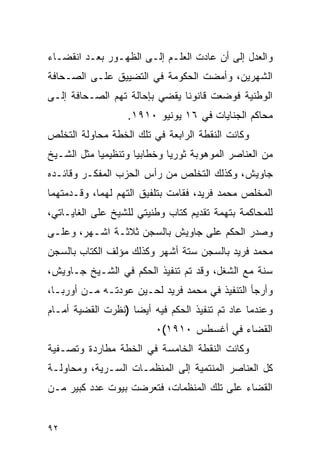 ‫ﻭﺍﻟﻌﺩل ﺇﻟﻰ ﺃﻥ ﻋﺎﺩﺕ ﺍﻟﻌﻠـﻡ ﺇﻟـﻰ ﺍﻟﻅﻬـﻭﺭ ﺒﻌـﺩ ﺍﻨﻘﻀـﺎﺀ‬
‫ﺍﻟﺸﻬﺭﻴﻥ، ﻭﺃﻤﻀﺕ ﺍﻟﺤﻜﻭﻤﺔ ﻓﻲ ﺍﻟﺘﻀﻴﻴﻕ ﻋﻠـﻰ ﺍﻟﺼـﺤﺎﻓﺔ‬
‫ﺍﻟﻭﻁﻨﻴﺔ ﻓﻭﻀﻌﺕ ﻗﺎﻨﻭ ﹰﺎ ﻴﻘﻀﻲ ﺒﺈﺤﺎﻟﺔ ﺘﻬﻡ ﺍﻟﺼـﺤﺎﻓﺔ ﺇﻟـﻰ‬
                               ‫ﻨ‬
                   ‫ﻤﺤﺎﻜﻡ ﺍﻟﺠﻨﺎﻴﺎﺕ ﻓﻲ ٦١ ﻴﻭﻨﻴﻭ ٠١٩١.‬
‫ﻭﻜﺎﻨﺕ ﺍﻟﻨﻘﻁﺔ ﺍﻟﺭﺍﺒﻌﺔ ﻓﻲ ﺘﻠﻙ ﺍﻟﺨﻁﺔ ﻤﺤﺎﻭﻟﺔ ﺍﻟﺘﺨﻠﺹ‬
‫ﻤﻥ ﺍﻟﻌﻨﺎﺼﺭ ﺍﻟﻤﻭﻫﻭﺒﺔ ﺜﻭﺭ ‪‬ﺎ ﻭﺨﻁﺎﺒ ‪‬ﺎ ﻭﺘﻨﻅﻴﻤ ‪‬ﺎ ﻤﺜل ﺍﻟﺸـﻴﺦ‬
            ‫ﻴ‬         ‫ﻴ‬        ‫ﻴ‬
‫ﺠﺎﻭﻴﺵ، ﻭﻜﺫﻟﻙ ﺍﻟﺘﺨﻠﺹ ﻤﻥ ﺭﺃﺱ ﺍﻟﺤﺯﺏ ﺍﻟﻤﻔﻜـﺭ ﻭﻗﺎﺌـﺩﻩ‬
‫ﺍﻟﻤﺨﻠﺹ ﻤﺤﻤﺩ ﻓﺭﻴﺩ، ﻓﻘﺎﻤﺕ ﺒﺘﻠﻔﻴﻕ ﺍﻟﺘﻬﻡ ﻟﻬﻤﺎ، ﻭﻗـﺩﻤﺘﻬﻤﺎ‬
‫ﻟﻠﻤﺤﺎﻜﻤﺔ ﺒﺘﻬﻤﺔ ﺘﻘﺩﻴﻡ ﻜﺘﺎﺏ ﻭﻁﻨﻴﺘﻲ ﻟﻠﺸﻴﺦ ﻋﻠﻰ ﺍﻟﻐﺎﻴـﺎﺘﻲ،‬
‫ﻭﺼﺩﺭ ﺍﻟﺤﻜﻡ ﻋﻠﻰ ﺠﺎﻭﻴﺵ ﺒﺎﻟﺴﺠﻥ ﺜﻼﺜـﺔ ﺍﺸـﻬﺭ، ﻭﻋﻠـﻰ‬
‫ﻤﺤﻤﺩ ﻓﺭﻴﺩ ﺒﺎﻟﺴﺠﻥ ﺴﺘﺔ ﺃﺸﻬﺭ ﻭﻜﺫﻟﻙ ﻤﺅﻟﻑ ﺍﻟﻜﺘﺎﺏ ﺒﺎﻟﺴﺠﻥ‬
‫ﺴﻨﺔ ﻤﻊ ﺍﻟﺸﻐل، ﻭﻗﺩ ﺘﻡ ﺘﻨﻔﻴﺫ ﺍﻟﺤﻜﻡ ﻓﻲ ﺍﻟﺸـﻴﺦ ﺠـﺎﻭﻴﺵ،‬
‫ﻭﺃﺭﺠﺄ ﺍﻟﺘﻨﻔﻴﺫ ﻓﻲ ﻤﺤﻤﺩ ﻓﺭﻴﺩ ﻟﺤـﻴﻥ ﻋﻭﺩﺘـﻪ ﻤـﻥ ﺃﻭﺭﺒـﺎ،‬
‫ﻭﻋﻨﺩﻤﺎ ﻋﺎﺩ ﺘﻡ ﺘﻨﻔﻴﺫ ﺍﻟﺤﻜﻡ ﻓﻴﻪ ﺃﻴ ‪‬ﺎ )ﻨﻅﺭﺕ ﺍﻟﻘﻀﻴﺔ ﺃﻤـﺎﻡ‬
                    ‫ﻀ‬
                          ‫ﺍﻟﻘﻀﺎﺀ ﻓﻲ ﺃﻏﺴﻁﺱ ٠١٩١(٠‬
‫ﻭﻜﺎﻨﺕ ﺍﻟﻨﻘﻁﺔ ﺍﻟﺨﺎﻤﺴﺔ ﻓﻲ ﺍﻟﺨﻁﺔ ﻤﻁﺎﺭﺩﺓ ﻭﺘﺼـﻔﻴﺔ‬
‫ﻜل ﺍﻟﻌﻨﺎﺼﺭ ﺍﻟﻤﻨﺘﻤﻴﺔ ﺇﻟﻰ ﺍﻟﻤﻨﻅﻤـﺎﺕ ﺍﻟﺴـﺭﻴﺔ، ﻭﻤﺤﺎﻭﻟـﺔ‬
‫ﺍﻟﻘﻀﺎﺀ ﻋﻠﻰ ﺘﻠﻙ ﺍﻟﻤﻨﻅﻤﺎﺕ، ﻓﺘﻌﺭﻀﺕ ﺒﻴﻭﺕ ﻋﺩﺩ ﻜﺒﻴﺭ ﻤـﻥ‬


‫٢٩‬
 