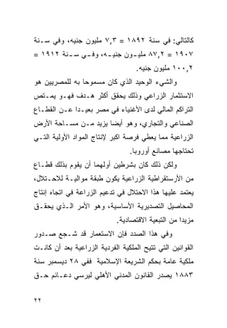 ‫ﻜﺎﻟﺘﺎﻟﻲ: ﻓﻲ ﺴﻨﺔ ٢٩٨١ = ٣,٧ ﻤﻠﻴﻭﻥ ﺠﻨﻴﻪ، ﻭﻓﻲ ﺴـﻨﺔ‬
‫٧٠٩١ = ٢,٧٨ ﻤﻠﻴ ـﻭﻥ ﺠﻨﻴ ـﻪ، ﻭﻓ ـﻲ ﺴ ـﻨﺔ ٢١٩١ =‬
         ‫ـ‬    ‫ـ‬      ‫ـ‬       ‫ـ‬
                                    ‫٢,٠٠١ ﻤﻠﻴﻭﻥ ﺠﻨﻴﻪ.‬
‫ﻭﺍﻟﺸﻲﺀ ﺍﻟﻭﺤﻴﺩ ﺍﻟﺫﻱ ﻜﺎﻥ ﻤﺴﻤﻭﺤﺎ ﺒﻪ ﻟﻠﻤﺼﺭﻴﻴﻥ ﻫﻭ‬
‫ﺍﻻﺴﺘﺜﻤﺎﺭ ﺍﻟﺯﺭﺍﻋﻲ ﻭﺫﻟﻙ ﻴﺤﻘﻕ ﺃﻜﺜﺭ ﻫـﺩﻑ ﻓﻬـﻭ ﻴﻤـﺘﺹ‬
‫ﺍﻟﺘﺭﺍﻜﻡ ﺍﻟﻤﺎﻟﻲ ﻟﺩﻯ ﺍﻷﻏﻨﻴﺎﺀ ﻓﻲ ﻤﺼﺭ ﺒﻌﻴـﺩﺍ ﻋـﻥ ﺍﻟﻘﻁـﺎﻉ‬
‫ﺍﻟﺼﻨﺎﻋﻲ ﻭﺍﻟﺘﺠﺎﺭﻱ، ﻭﻫﻭ ﺃﻴ ‪‬ﺎ ﻴﺯﻴﺩ ﻤـﻥ ﻤﺴـﺎﺤﺔ ﺍﻷﺭﺽ‬
                      ‫ﻀ‬
‫ﺍﻟﺯﺭﺍﻋﻴﺔ ﻤﻤﺎ ﻴﻌﻁﻲ ﻓﺭﺼﺔ ﺍﻜﺒﺭ ﻹﻨﺘﺎﺝ ﺍﻟﻤﻭﺍﺩ ﺍﻷﻭﻟﻴﺔ ﺍﻟﺘـﻲ‬
                                 ‫ﺘﺤﺘﺎﺠﻬﺎ ﻤﺼﺎﻨﻊ ﺃﻭﺭﻭﺒﺎ.‬
‫ﻭﻟﻜﻥ ﺫﻟﻙ ﻜﺎﻥ ﺒﺸﺭﻁﻴﻥ ﺃﻭﻟﻬﻤﺎ ﺃﻥ ﻴﻘﻭﻡ ﺒﺫﻟﻙ ﻗﻁـﺎﻉ‬
‫ﻤﻥ ﺍﻷﺭﺴﺘﻘﺭﺍﻁﻴﺔ ﺍﻟﺯﺭﺍﻋﻴﺔ ﻴﻜ ‪‬ﻥ ﻁﺒﻘﺔ ﻤﻭﺍﻟﻴـﺔ ﻟﻼﺤـﺘﻼل،‬
                       ‫ﻭ‬
‫ﻴﻌﺘﻤﺩ ﻋﻠﻴﻬﺎ ﻫﺫﺍ ﺍﻻﺤﺘﻼل ﻓﻲ ﺘﺩﻋﻴﻡ ﺍﻟﺯﺭﺍﻋﺔ ﻓﻲ ﺍﺘﺠﺎﻩ ﺇﻨﺘﺎﺝ‬
‫ﺍﻟﻤﺤﺎﺼﻴل ﺍﻟﺘﺼﺩﻴﺭﻴﺔ ﺍﻷﺴﺎﺴﻴﺔ، ﻭﻫﻭ ﺍﻷﻤﺭ ﺍﻟـﺫﻱ ﻴﺤﻘـﻕ‬
                             ‫ﻤﺯﻴ ‪‬ﺍ ﻤﻥ ﺍﻟﺘﺒﻌﻴﺔ ﺍﻻﻗﺘﺼﺎﺩﻴﺔ.‬
                                                    ‫ﺩ‬
‫ﻭﻓﻲ ﻫﺫﺍ ﺍﻟﺼﺩﺩ ﻓﺈﻥ ﺍﻻﺴﺘﻌﻤﺎﺭ ﻗﺩ ﺸـﺠﻊ ﺼـﺩﻭﺭ‬
‫ﺍﻟﻘﻭﺍﻨﻴﻥ ﺍﻟﺘﻲ ﺘﺘﻴﺢ ﺍﻟﻤﻠﻜﻴﺔ ﺍﻟﻔﺭﺩﻴﺔ ﺍﻟﺯﺭﺍﻋﻴﺔ ﺒﻌﺩ ﺃﻥ ﻜﺎﻨـﺕ‬
‫ﻤﻠﻜﻴﺔ ﻋﺎﻤﺔ ﺒﺤﻜﻡ ﺍﻟﺸﺭﻴﻌﺔ ﺍﻹﺴﻼﻤﻴﺔ ﻓﻔﻲ ٨٢ ﺩﻴﺴﻤﺒﺭ ﺴﻨﺔ‬
‫٣٨٨١ ﻴﺼﺩﺭ ﺍﻟﻘﺎﻨﻭﻥ ﺍﻟﻤﺩﻨﻲ ﺍﻷﻫﻠﻲ ﻟﻴﺭﺴﻲ ﺩﻋـﺎﺌﻡ ﺤـﻕ‬


‫٢٢‬
 